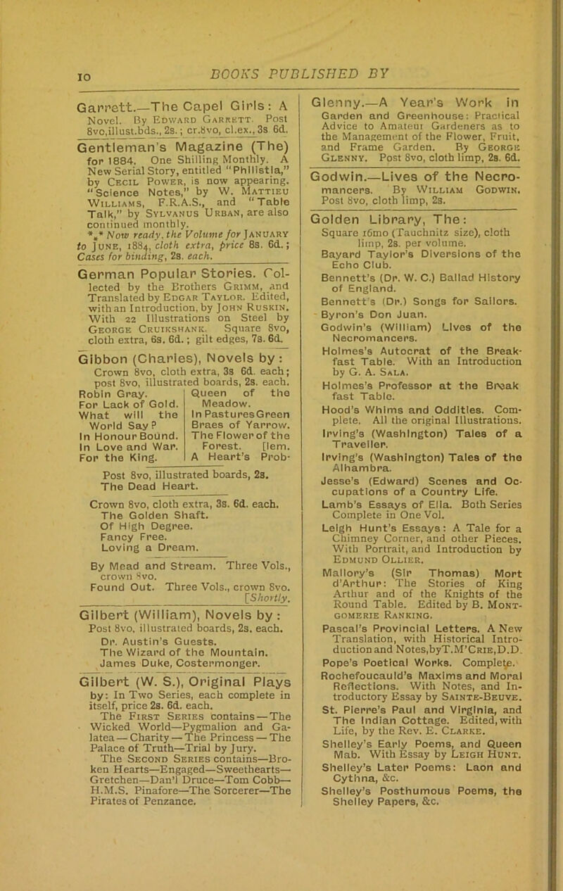 Garrett.—The Capel Girls: A Novel. By Edward Garrett. Post 8vo,illust.bds., 2s.; cr.bvo, cl.ex.,3s 6d. Gentleman’s Magazine (The) for 1884. One Shilling Monthly. A New Serial Story, entitled Phllistia,” by Cecil Power, is now appearing. “Science Notes, by W. Mattieu Williams, F.R.A.S., and “Table Talk,” by Sylvanus Urban, are also continued monthly. *„* Now ready, the Volume for January fo June, 1884,.cloth extra, price 8s. 6d. J Cases for binding, 2s. each. German Popular Stories. Col- lected by the Brothers Grimm, and Translated by Edgar Taylor. Edited, with an Introduction, by John Ruskin. With 22 Illustrations on Steel by George Cruikshank. Square 8vo, cloth extra, 6s. 6d.; gilt edges, 7s. 6d. Gibbon (Charles), Novels by: Crown 8vo, cloth extra, 3s 6d. each; post 8vo, illustrated boards, 2s. each. Robin Gray. Queen of the For Lack of Gold. Meadow. What will the In PasturesGreen World Say P Braes of Yarrow. In Honour Bound. The Flowerof the In Love and War. Forest. [lem. For the King. A Heart’s Prob- Post 8vo, illustrated boards, 2s. The Dead Heart. Crown 8vo, cloth extra, 3s. 6d. each. The Golden Shaft. Of High Degree. Fancy Free. Loving a Dream. By Mead and Stream. Three Vols., crown 8vo. Found Out. Three Vols., crown 8vo. tShortly. Gilbert (William), Novels by : Post 8vo, illustrated boards, 2s. each. Dr. Austin’s Guests. The Wizard of the Mountain. James Duke, Costermonger. Gilbert (W. S.), Original Plays by: In Two Series, each complete in itself, price 2s. 6d. each. The First Series contains — The Wicked World—Pygmalion and Ga- latea — Charity — The Princess — The Palace of Truth—Trial by Jury. The Second Series contains—Bro- ken Hearts—Engaged—Sweethearts— Gretchen—Dan’l Druce—Tom Cobb— H.M.S. Pinafore—The Sorcerer—The Pirates of Penzance. Glenny.—A Year's Work in Garden and Greenhouse: Practical Advice to Amateui Gardeners as to the Management of the Flower, Fruit, and Frame Garden. By George Glenny. Post 8vo, cloth limp, 2a. 6d. Godwin.—Lives of the Necro- mancers. By William Godwin. Post Svo, cloth limp, 2s. Golden Library, The: Square ifiino (Tauchnitz size), cloth Iitnp, 2s. per volume. Bayard Taylor’s Diversions of the Echo Club. Bennett’s (Dr. W. C.) Ballad History of England. Bennett s (Dr.) Songs for Sailors. Byron’s Don Juan. Godwin’s (William) Lives of the Necromancers. Holmes’s Autocrat of the Break- fast Table. With an Introduction by G. A. Sala. Holmes’s Professor at the Break fast Table. Hood’s Whims and Oddities. Com- plete. All the original Illustrations. Irving’s (Washington) Tales of a Traveller. Irving’s (Washington) Tales of the Alhambra. Jesse’s (Edward) Scenes and Oc- cupations of a Country Life. Lamb’s Essays of Ella. Both Series Complete in One Vol. Leigh Hunt’s Essays: A Tale for a Chimney Corner, and other Pieces. With Portrait, and Introduction by Edmund Ollier. Mallory’s (Sir Thomas) Mort d’Arthur: The Stories of King Arthur and of the Knights of the Round Table. Edited by B. Mont- gomerie Ranking. Pascal’s Provincial Letters. A New Translation, with Historical Intro- duction and Notes, byT.M'CRlE.D.D, Pope’s Poetical Works. Complete. Rochefoucauld’s Maxims and Moral Reflections. With Notes, and In- troductory Essay by Sainte-Beuve. St. Pierre’s Paul and Virginia, and The Indian Cottage. Edited,with Life, by the Rev. E. Clarke. Shelley’s Early Poems, and Queen Mab. With Essay by Leigh Hunt. Shelley’s Later Poems: Laon and Cythna, &c. Shelley’s Posthumous Poem3, the Shelley Papers, &c.