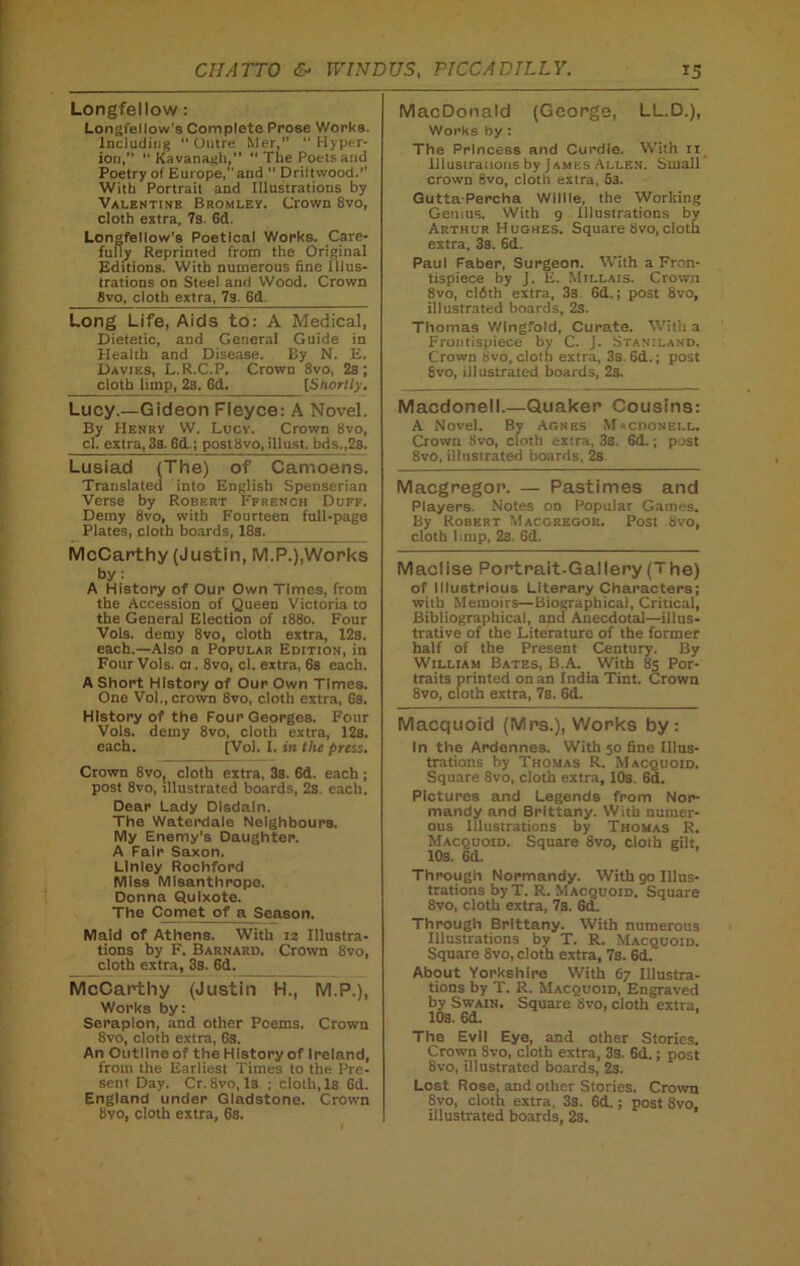 Longfellow: Longfellow’s Complete Prose Works. Including  Outre Mer,”  Hyper- ion,”  Kavanagh, The Poets and Poetry of Europe,” and  Driltwood.’’ With Portrait and Illustrations by Valentine Bromley. Crown 8vo, cloth extra, 7s. 6d. Longfellow's Poetical Works. Care- fully Reprinted from the Original Editions. With numerous fine Illus- trations on Steel and Wood. Crown 8vo, cloth extra, 7s. 6d Long Life, Aids to: A Medical, Dietetic, and General Guide in Health and Disease. By N. E. Davies, L.R.C.P. Crown 8vo, 2s; cloth limp, 2s. 6d. [Shortly. Lucy.—Gideon Fleyce: A Novel. By Henry W. Lucy. Crown Svo, cl. extra,38.6d ; post8vo, illust. bds.,2s. Lusiad (The) of Camoens. Translated into English Spenserian Verse by Robert Ffrench Duff. Demy 8vo, with Fourteen full-page Plates, cloth boards, 18s. McCarthy (Justin, M.P.),Works by: A History of Our Own Times, from the Accession of Queen Victoria to the General Election of 1880. Four Vols. demy 8vo, cloth extra, 12s. each.—Also a Popular Edition, in Four Vols. ci. 8vo, cl. extra, 6s each. A Short History of Our Own Times. One Vol., crown 8vo, cloth extra, 6s. History of the Four Georges. Four Vols. demy 8vo, cloth extra, 12s. each. [Vol. I. in the press. Crown 8vo, cloth extra, 38. 6d. each ; post 8vo, illustrated boards, 2s. each. Dear Lady Disdain. The Waterdale Neighbours. My Enemy’s Daughter. A Fair Saxon. Linley Rochford Miss Misanthrope. Donna Quixote. The Comet of a Season. Maid of Athens. With 12 Illustra- tions by F. Barnard. Crown 8vo, cloth extra, 3s. 6d. McCarthy (Justin H., M.P.), Works by: Serapion, and other Poems. Crown 8vo, cloth extra, 6s. An Outline of the History of Ireland, from the Earliest Times to the Pre- sent Day. Cr. 8vo, Is ; cloth, Is 6d. England under Gladstone. Crown MacDonald (George, LL.D.), Works by : The Princess and Curdle. With n Illustrations by James Allen. Small crown 8vo, cloth extra, 53. GuttaPercha Willie, the Working Genius. With 9 Illustrations by Arthur Hughes. Square 8vo, cloth extra, 3s. 6d. Paul Faber, Surgeon. With a Fron- tispiece by J. E. Millais. Crown 8vo, clfith extra, 3s 6d.; post 8vo, illustrated boards, 2s. Thomas Wingfold, Curate. With a Frontispiece by C. J. Staniland. Crown bvo, cloth extra, 3s 6d.; post 8vo, illustrated boards, 2s. Macdonell.—Quaker Cousins: A Novel. Bv Agnes Macdonell. Crown 8vo, cloth extra, 3s. 6d.; post 8vo, illustrated boards, 2s Macgregor. — Pastimes and Players. Notes on Popular Games. By Robert Macgregor. Post 8vo, cloth limp, 2s. 6d. Maclise Portrait-Gallery (The) of Illustrious Literary Characters; with Memoirs—Biographical, Critical, Bibliographical, and Anecdotal—illus- trative of the Literature of the former half of the Present Century. By William Bates, B.A. With 85 Por- traits printed on an India Tint. Crown 8vo, cloth extra, 7s. 6d. Macquoid (Mrs.), Works by: In the Ardennes. With 50 fine Illus- trations by Thomas R. Macquoid. Square 8vo, cloth extra, 10s. 6d. Pictures and Legends from Nor- mandy and Brittany. With numer- ous Illustrations by Thomas R. Macquojd. Square 8vo, cloth gilt, 10s. 6d. Through Normandy. With 90 Illus- trations byT. R. Macquoid. Square 8vo, cloth extra, 7s. 6d. Through Brittany. With numerous Illustrations by T. R. Macquoid. Square Svo, cloth extra, 7s. 6d.' About Yorkshire With 67 Illustra- tions by T. R. Macquoid, Engraved by Swain. Square Svo, cloth extra. 10s. 6d. The Evil Eye, and other Stories. Crown Svo, cloth extra, 3s. 6d.; post 8vo, illustrated boards, 2s. Lost Rose, and other Stories. Crown 8vo, cloth extra, 3s. 6d.; post 8vo,