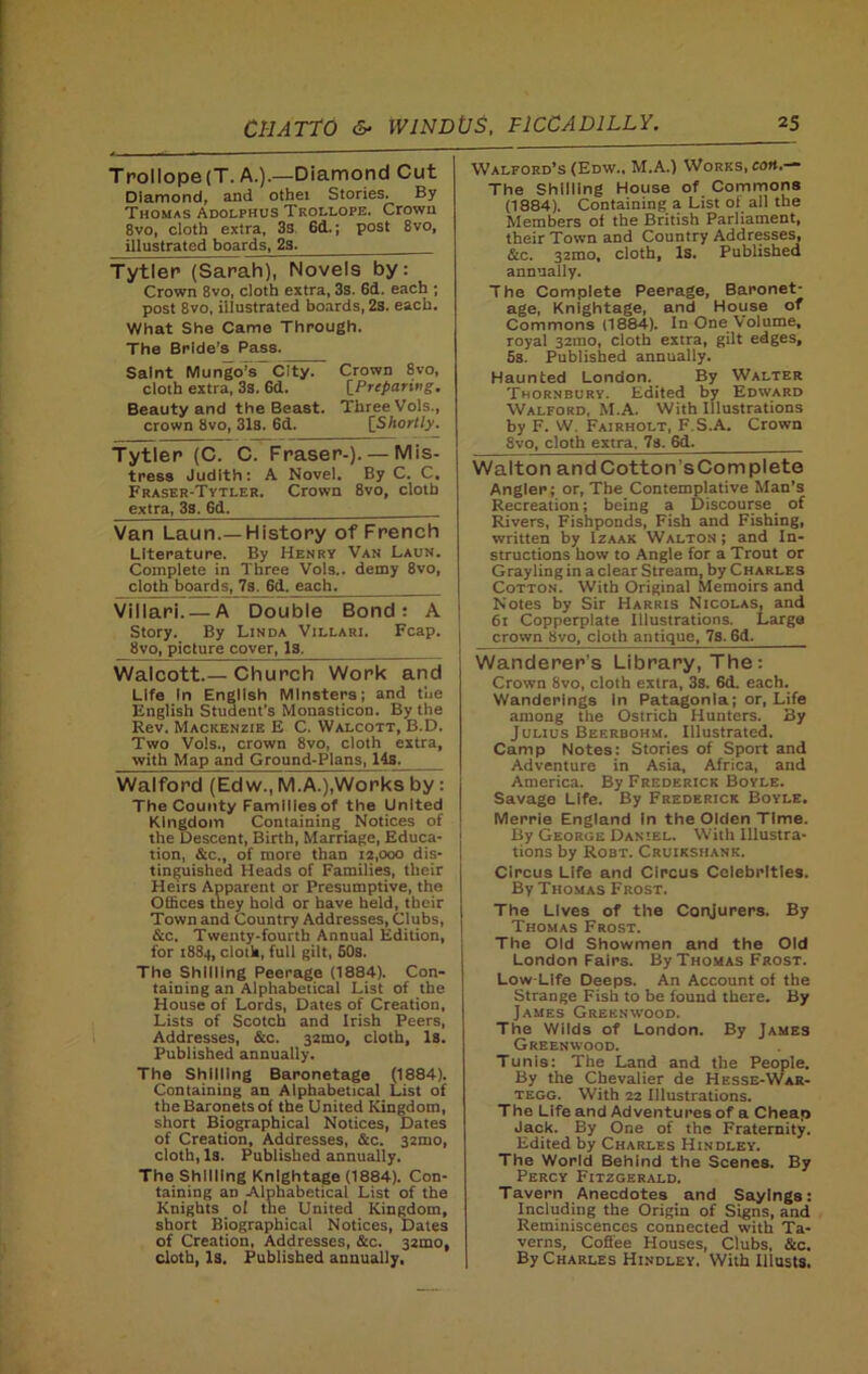 Trollope(T. A.).—Diamond Cut Diamond, and othei Stories. By Thomas Adolphus Trollope. Crown 8vo, cloth extra, 3s 6d.; post 8vo, illustrated boards, 2s. Tytler (Sarah), Novels by: Crown 8vo, cloth extra, 3s. 6d. each ; post 8vo, illustrated boards, 2s. each. What She Came Through. The Bride’s Pass. Saint Mungo’s” City. Crown 8vo, cloth extra, 3s. Gd. [Preparing. Beauty and the Beast. ThreeVols., crown 8vo, 31s. 6d. [Shortly, Tytler (C. C. Fraser-).— Mis- tress Judith: A Novel. By C. C. Fraser-Tytler. Crown 8vo, cloth extra, 38, 6d. Van Laun.—History of French Literature. By Henry Van Laun. Complete in Three Vols.. demy 8vo, cloth boards, 7s. 6d. each. Villari A Double Bond: A Story. By Linda Villari, Fcap. 8vo, picture cover, Is. Walcott.— Church Work and Life In English Minsters; and the English Student's Monasticon. By the Rev. Mackenzie E C. Walcott, B.D. Two Vols., crown 8vo, cloth extra, with Map and Ground-Plans, 14s. Walford (Ed w., M.A.),Works by: The County Families of the United Kingdom Containing Notices of the Descent, Birth, Marriage, Educa- tion, &c., of more than 12,000 dis- tinguished Heads of Families, their Heirs Apparent or Presumptive, the Offices they hold or have held, their Town and Country Addresses, Clubs, &c. Twenty-fourth Annual Edition, for 1884, cloth, full gilt, 50s. The Shilling Peerage (1884). Con- taining an Alphabetical List of the House of Lords, Dates of Creation, Lists of Scotch and Irish Peers, Addresses, &c. 32mo, cloth, Is. Published annually. The Shilling Baronetage (1884). Containing an Alphabetical List of the Baronets of the United Kingdom, short Biographical Notices, Dates of Creation, Addresses, &c. 32mo, cloth, Is. Published annually. The Shilling Knightage (1884). Con- taining an Alphabetical List of the Knights ol the United Kingdom, short Biographical Notices, Dates of Creation, Addresses, &c. 32mo, cloth, Is. Published annually. Walford’s (Edw., M.A.) Works, cott.— The Shilling House of Commons (1884). Containing a List oi all the Members of the British Parliament, their Town and Country Addresses, &c. 3zmo, cloth. Is. Published annually. The Complete Peerage, Baronet- age, Knightage, and House of Commons (1884). In One Volume, royal 321110, cloth extra, gilt edges, 5s. Published annually. Haunted London. By Walter Thornbury. Edited by Edward Walford, M.A. With Illustrations by F. W. Fairholt, F.S.A. Crown Svo, cloth extra. 7s. 6cL. Walton andCotton’sComplete Angler; or, The Contemplative Man’s Recreation; being a Discourse of Rivers, Fishponds, Fish and Fishing, written by Izaak Walton ; and In- structions how to Angle for a Trout or Grayling in a clear Stream, by Charles Cotton. With Original Memoirs and Notes by Sir Harris Nicolas, and 61 Copperplate Illustrations. Large crown bvo, cloth antique, 7s. 6d. Wanderer's Library, The: Crown 8vo, cloth extra, 3s. 6d. each. Wanderings in Patagonia; or, Life among the Ostrich Hunters. By Julius Beerbohm. Illustrated. Camp Notes: Stories of Sport and Adventure in Asia, Africa, and America. By Frederick Boyle. Savage Life. By Frederick Boyle. Merrie England In the Olden Time. By George Daniel. With Illustra- tions by Robt. Cruikshank. Circus Life and Circus Celebrities. By Thomas Frost. The Lives of the Conjurers. By Thomas Frost. The Old Showmen and the Old London Fairs. By Thomas Frost. Low Life Deeps. An Account of the Strange Fish to be found there. By James Greenwood. The Wilds of London. By James Greenwood. Tunis: The Land and the People. By the Chevalier de Hesse-War- tegg. With 22 Illustrations. The Life and Adventures of a Cheap Jack. By One of the Fraternity. Edited by Charles Hindley. The World Behind the Scenes. By Percy Fitzgerald. Tavern Anecdotes and Sayings: Including the Origin of Signs, and Reminiscences connected with Ta- verns, Coffee Houses, Clubs, &c. By Charles Hindley. With Illusts.