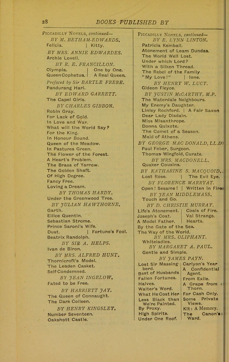 Piccadilly Novels, continued— BY M. BETHAM-EDWARDS. Felicia. | Kitty. BY MRS. ANNIE EDWARDES. Archie Lovell. BY R. E. FRANCILLON. Olympia. I One by One. QueenCophetua. I A Real Queen. Prefaced by Sir BARTLE FRERE. Pandurang Harl. BY EDWARD GARRETT. The Capel Girls. BY CHARLES GIBBON. Robin Gray. For Lack of Gold. In Love and War. What will the World Say? For the King. In Honour Bound. Queen of the Meadow. In Pastures Green. The Flower of the Forest. A Heart’s Problem. The Braes of Yarrow. The Golden Shaft. Of High Degree. Fancy Free. Loving a Dream. BY THOMAS HARDY. Under the Greenwood Tree. Piccadilly Novels, continued— BY E. LYNN LINTON. Patricia Kemball. Atonement of Learn Dundas. The World Well Lost. Under which Lord? With a Silken Thread. The Rebel of the Family “ My Love !” | lone. BY HENRY W. LUCY. Gideon Fleyce. by justin McCarthy, m.p. The Waterdale Neighbours. My Enemy's Daughter. Linley Rochford. | A Fair Saxon Dear Lady Disdain. Miss Misanthrope. Donna Quixote. The Comet of a Season. Maid of Athens. BY GEORGE MAC DONALD, LL.D > Paul Fsber, Surgeon. Thomas Wingfold, Curate. BY MRS. MACDONELL. Quaker Cousins. BY KATHARINE S. MACQUOID.. •Lost Rose. | The Evil Eye. BY FLORENCE MARRY AT. Open I Sesame ! | Written In Flree BY JEAN MIDDLEMASS. Touch and Go. BY JULIAN HA WTHORNE. Garth. Ellice Quentin. Sebastian Strome. Prince Saroni’s Wife. Dust. | Fortune’s Fool. Beatrix Randolph. BY SIR A. HELPS. Ivan de Biron. BY MRS. ALFRED HUNT. Thornlcroft’s Model. The Leaden Casket. Self-Condemned. BY JEAN INGELOW. Fated to be Free. BY HARRIETT JAY. The Queen of Connaught. The Dark Colleen. BY HENRY KINGSLEY. Number Seventeen. Oakshott Castle. BY D. CHRISTIE MURRAY. Life's Atonement. Coals of Fire. Joseph's Coat. Val Strange. A Model Father. Hearts. By the Gate of the Sea. The Way of the World. BY MRS. OLIPHANT. Whlteladles. BY MARGARET A. PAUL. Gentle and Simple. BY JAMES PAYN. Lost Sir Masslng- berd. Best of Husbands Fallen Fortunes. Halves. Walter’s Word. What He Cost Her Less Black than We’re Painted. By Proxy. High Spirits. Under One Roof. Carlyon’s Year A Confidential Agent. From Exile. A Grape from i Thorn. For Cash Only. Some Private Views. Kit: A Memory. The Canon’ai Ward.