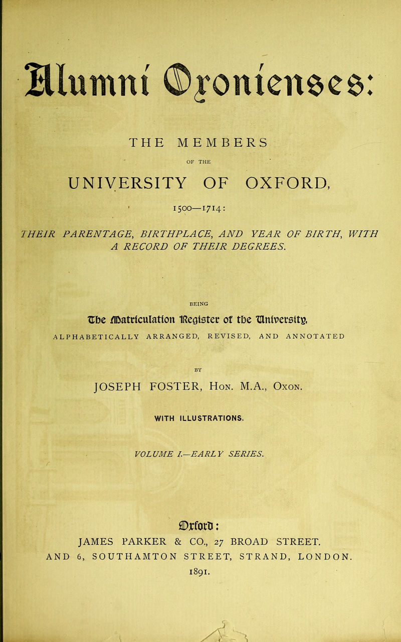 Hlurnru ®yomenees: THE MEMBERS OF THE UNIVERSITY OF OXFORD, ' 1500—1714: THEIR PARENTAGE, BIRTHPLACE, AND YEAR OF BIRTH, WITH A RECORD OF THEIR DEGREES. BEING Ube fiftatdculatton IRe^ister of tbe ‘dniversttg, ALPHABETICALLY ARRANGED, REVISED, AND ANNOTATED JOSEPH FOSTER, Hon. M.A., Oxon. WITH ILLUSTRATIONS. VOLUME I.—EARLY SERIES. SDjcforn: JAMES PARKER & CO., 27 BROAD STREET. AND 6, SOUTHAMTON STREET, STRAND, LONDON. 1891.