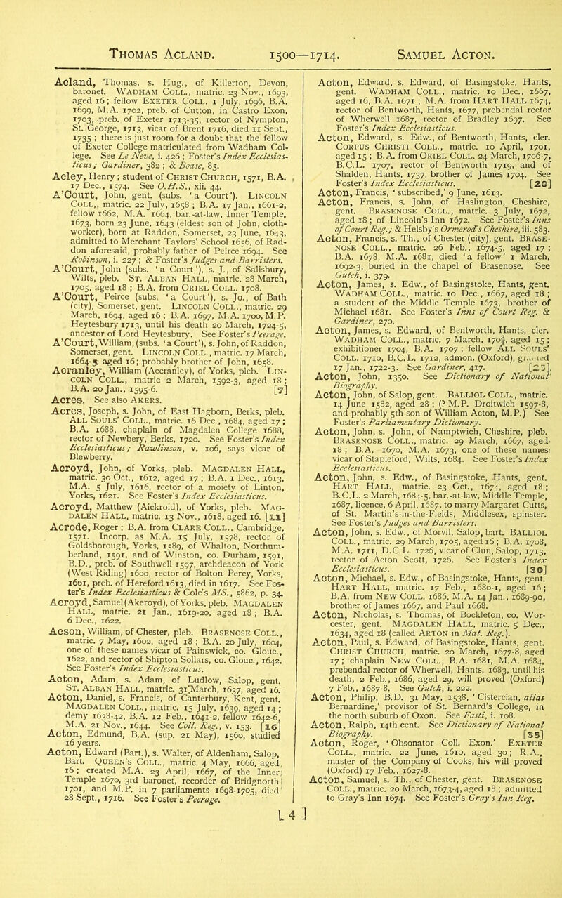 1500—1714. Acland, Thomas, s. Hug., of Killerton, Devon, baronet. Wadham Coll., matric. 23 Nov., 1693, aged 16; fellow Exeter Coll, i July, 1696, B.A. 1699, M.A. 1702, preb. of Cutton, in Castro Exon, 1703, .preb. of Exeter 1713-35, rector of Nympton, St. George, 1713, vicar of Brent 1716, died 11 Sept., 1735 ; there is just room for a doubt that the' fellow of Exeter College matriculated from Wadham Col- lege. See Le Neve, i. 426 ; Foster’s Index Ecclesias- ticus; Gardiner, 382 ; & Boase, 85. Acley, Henry; student of Christ Church, 1571, B.A. , 17 Dec., 1574. See O.H.S., xii. 44. A’Court, John, gent. (subs, ‘a Court'). Lincoln Coll,, matric. 22 July, 1658 ; B.A. 17 Jan., 1661-2, fellow 1662, M.A. 1664, bar.-at-law, Inner Temple, 1673, born 23 June, 1643 (eldest son of John, cloth- worker), born at Raddon, Somerset, 23 June, 1643, admitted to Merchant Taylors' School 1656, of Rad- don aforesaid, probably father of Peirce 1694. See Robinson, i. 227 ; & Foster's Judges and Barristers. A’Court,John (subs, 'a Court’), s. J., of Salisbury, Wilts, pleb. St. Alban Hall, matric. 28 March, i7°S> aged 18 1 B.A. from Oriel Coll. 1708. A’Court, Peirce (subs, 'a Court'), s. Jo., of Bath (city), Somerset, gent. Lincoln Coll., matric. 29 March, 1694, aged 16 ; B.A. 1697, M.A. 1700, M.P. Heytesbury 1713, until his death 20 March, 1724-5, ancestor of Lord Heytesbury. See Foster’s Peerage. A’Court, William, (subs. ‘ a Court'), s. John, of Raddon, Somerset, gent. Lincoln Coll. , matric. 17 March, 1664-5 aged 16; probably brother of John, 1658. Aoranley, William (Accranley), of Yorks, pleb. Lin- coln Coll., matric 3 March, 1592-3, aged 18; B.A. 20 Jan., 1595-6. [7] Acres. See also Akers. Acres, Joseph, s. John, of East Hagborn, Berks, pleb. All Souls’ Coll., matric. 16 Dec., 1684, aged 17; B.A. 1688, chaplain of Magdalen College 1688, rector of Newbery, Berks, 1720. See Foster’s Index Ecclesiasticus; Rawlinson, v. 106, says vicar of Blewberry. Acroyd, John, of Yorks, pleb. Magdalen Hall, matric. 30 Oct., 1612, aged 17; B.A. 1 Dec., 16x3, M.A. 5 July, 1616, rector of a moiety of Linton, Yorks, 1621. See Foster’s Index Ecclesiasticus. Acroyd, Matthew (Aickroid), of Yorks, pleb. Mag- dalen Hall, matric. 13 Nov., 1618, aged 16. [3.1] Aerode, Roger ; B.A from Clare Coll., Cambridge, 1571. Incorp. as M.A. 15 July, 1578, rector of Goldsborough, Yorks, 1589, of Whalton, Northum- berland, 1591, and of Winston, co. Durham, 1591, B. D., preb. of Southwell 1597, archdeacon of York (West Riding) 1600, rector of Bolton Percy, Yorks, x6oi, preb. of Hereford 16x3, died in 1617. See Fos- ter's Index Ecclesiasticus & Cole’s MS., 5862, p. 34. Acroyd, Samuel (Akeroyd), of Yorks, pleb. Magdalen Hall, matric. 2X Jan,, 1619-20, aged 18 : B.A. 6 Dec., 1622. Aeson, William, of Chester, pleb. Brasenose Coll., matric. 7 May, 1602, aged 18 ; B.A. 20 July, 1604, one of these names vicar of Painswick, co. GIouc., 1622, and rector of Shipton Sollars, co. GIouc., 1642. See Foster’s Index Ecclesiasticus. Acton, Adam, s. Adam, of Ludlow, Salop, gent. Magdalen Coll., matric. 15 July, o demy 1638-42, B.A. 12 Feb., 1641-2, fellow“1642-6,' M.A. 21 Nov., 1644. See Coll. Reg., v. 153. [ig] Acton, Edmund, B.A. (sup. 21 May), 1560, studied 16 years. Acton, Edward (Bart.), s. Walter, of Aldenham, Salop, Bart. Queen’s Coll., matric. 4 May, 1666, aged, 16; created M.A. 23 April, 1667, of the Inner; Temple 1670, 3rd baronet, recorder of Bridgnorth I 1701, and M.P. in 7 parliaments 1698-1705, died1 28 Sept., 1716. See Foster's Peerage. 14 J aged 16, B.A. 1671 ; M.A. from Hart Hall 1674, rector of Bentworth, Hants, 1677, prebcndal rector of Wherwell 1687, rector of Bradley 1697. See Foster’s Index Ecclesiasticus. Acton, Edward, s. Edw., of Bentworth, Hants, cler. Corpus Christi Coll., matric. 10 April, 1701, aged 15 ; B.A. from Oriel Coll. 24 March, 1706-7, B.C.L. 1707, rector of Bentworth 1719, and of Shalden, Hants, 1737, brother of James 1704. See Foster’s Index Ecclesiasticus. [20] Acton, Francis, ‘subscribed,’ 9 June, 1613. Acton, Francis, s. John, of Haslington, Cheshire, gent. Brasenose Coll., matric. 3 July, 1672, aged 18 ; of Lincoln's Inn 1672. See Foster’s Inns of Court Reg.; & Helsby’s Ormerod's Cheshire,in. 583. Acton, Francis, s. Th., of Chester (city), gent. Brase- nose Coll., matric. 26 Feb., 1674-5, aged 17; B.A. 1678, M.A. 1681, died ‘a fellow' 1 March, 1692-3, buried in the chapel of Brasenose. See Gutck, i. 379. Acton, James, s. Edw., of Basingstoke, Hants, gent. Wadham Coll., matric. 10 Dec., 1667, aged 18 ; a student of the Middle Temple 1673, brother of Michael 1681. See Foster’s Inns of Court Reg. & Gardiner, 270. Acton, James, s. Edward, of Bentworth, Hants, cler. Wadham Coll., matric. 7 March, X70J, aged 15 ; exhibitioner 1704, B.A. 1707 ; fellow All Souls’ Coll. 1710, B.C.L. 1712, admon. (Oxford), granted 17 Jan., 1722-3. See Gardiner, 4x7. [23], Acton, John, 1350. See Dictionary of National' Biography. Acton, John, of Salop, gent. Balliol Coll. , matric. 14 June 1582, aged 28 ; (?M.P. Droitwich 1597-8, and probably 5th son of William Acton, M.P.) See Foster’s Parliamentary Dictionary. Acton, John, s. John, of Namptwich, Cheshire, pleb. Brasenose Coll., matric. 29 March, 1667, aged. 18 ; B.A. 1670, M.A. 1673, one of these namesi vicar of Stapleford, Wilts, 1684. See Foster's Index Ecclesiasticus. Acton, John, s. Edw., of Basingstoke, Hants, gent. Hart Hall, matric. 23 Oct., 1674, aged 18; B.C.L. 2 March, 1684-5, bar.-at-law, Middle Temple, 1687, licence, 6 April, 1687, to marry Margaret Cutts, of St. Martin’s-in-the-Fields, Middlesex, spinster. See Foster’s Judges and Barristers. Acton, John, s. Edw., of Morvil, Salop,bart. Balliol Coll., matric. 29 March, 1705, aged 16 ; B.A. 1708, M.A. 1711, D.C.L. 1726, vicar of Clun, Salop, 1713, rector of Acton Scott, 1726. See Foster’s Index Ecclesiasticus. [30] Acton, Michael, s. Edw., of Basingstoke, Hants, gent. Hart Hall, matric. 17 Feb., 1680-1, aged 16; B.A. from New Coll. 1686, M.A. 14 Jan., 1689-90, brother of James 1667, and Paul 1668. Acton, Nicholas, s. Thomas, of Bockleton, co. Wor- cester, gent. Magdalen Hall, matric. 5 Dec., 1634, aged 18 (called Arton in Mat. Reg.). Acton, Paul, s. Edward, of Basingstoke, Hants, gent. Christ Church, matric. 20 March, 1677-8, aged 17; chaplain New Coll., B.A. 1681, M.A. 1684, prebendal rector of Wherwell, Hants, 1683, until his death, 2 Feb., 1686, aged 29, will proved (Oxford) 7 Feb., 1687-8. See Gutch, i. 222. Acton, Philip, B.D. 31 May, 1538, ‘ Cistercian, alias Bernardine,' provisor of St. Bernard’s College, in the north suburb of Oxon. See Fasti, i. 108. Acton, Ralph, 14th cent. See Dictionary of National Biography. [35] Acton, Roger, • Obsonator Coll. Exon.’ Exeter Coll., matric. 22 June, 1610, aged 30; R.A., master of the Company of Cooks, his will proved (Oxford) 17 Feb., 1627-8. ActOD, Samuel, s. Th., of Chester, gent. Brasenose Coll., matric. 20 March, 1673-4, aged 18 ; admitted to Gray’s Inn 1674. See Foster’s Gray's Inn Reg.