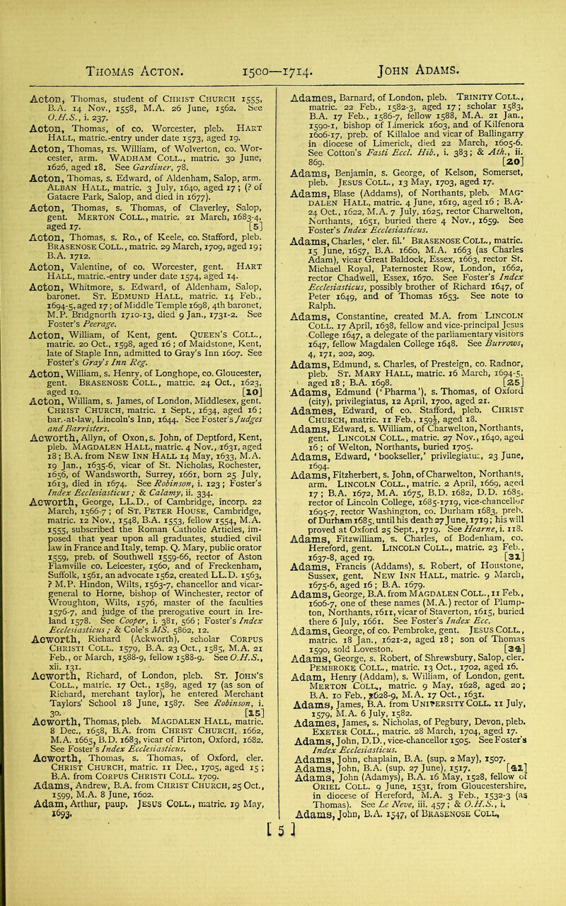 Acton, Thomas, student of Christ Church 1555, B.A. 14 Nov., 1558, M.A. 26 June, 1562. See O.H.S., i.237. Acton, Thomas, of co. Worcester, pleb. Hart Hall, matric.-entry under date 1573. aged 19. Acton, Thomas, is. William, of Wolverton, co. Wor- cester, arm. Wadham Coll., matric. 30 June, 1626, aged 18. See Gardiner, 78. Acton, Thomas, s. Edward, of Aldenham, Salop, arm. Alban Hall, matric. 3 July, 1640, aged 17 ; (? of Gatacre Park, Salop, and died in 1677). Acton, Thomas, s. Thomas, of Claverley, Salop, gent. Merton Coll., matric. 21 March, 1683-4, aged 17. [5] Acton, Thomas, s. Ro., of Keele, co. Stafford, pleb. Brasenose Coll., matric. 29 March, 1709, aged 19; B.A. 1712. Acton, Valentine, of co. Worcester, gent. Hart Hall, matric.-entry under date 1574, aged 14. Acton, Whitmore, s. Edward, of Aldenham, Salop, baronet. St. Edmund Hall, matric. 14 Feb., 1694-5, aged 17; of Middle Temple 1698, 4th baronet, M.P. Bridgnorth 1710-13, died 9 Jan., 1731-2. See Foster’s Peerage. Acton, William, of Kent, gent. Queen’s Coll., matric. 20 Oct., 1598, aged 16 ; of Maidstone, Kent, late of Staple Inn, admitted to Gray’s Inn 1607. See Foster’s Gray’s Inn Reg. Acton, William, s. Henry, of Longhope, co. Gloucester, gent. Brasenose Coll., matric. 24 Oct., 1623, aged 19. [IO] Acton, William, s. James, of London, Middlesex, gent. Christ Church, matric. 1 Sept., 1634, aged 16; bar.-at-law, Lincoln’s Inn, 1644. See Foster’s Judges and Barristers. Acworth, Allyn, of Oxon.s. John, of Deptford, Kent, pleb. Magdalen Hall, matric. 4 Nov., 1631, aged 18; B.A. from New Inn Hall 14 May, 1633, M.A. 19 Jan., 1635-6, vicar of St. Nicholas, Rochester, 1656, of Wandsworth, Surrey, 1661, bom 25 July, 1613, died in 1674. See Robinson, i. 123; Foster's Index Ecclesiasticus ; & Calamy, ii. 334. Acworth, George, LL.D., of Cambridge, incorp. 22 March, 1566-7 ; of St. Peter House, Cambridge, matric. 12 Nov., 1548, B.A. 1553, fellow 1554, M.A. 1555, subscribed the Roman Catholic Articles, im- posed that year upon all graduates, studied civil law in France and Italy, temp. Q. Mary, public orator 1559, preb. of Southwell 1559-66, rector of Aston Flamville co. Leicester, 1560, and of Freckenham, Suffolk, 1561, an advocate 1562, created LL.D. 1563, ? M.P. Hindon, Wilts, 1563-7, chancellor and vicar- general to Horne, bishop of Winchester, rector of Wroughton, Wilts, 1576, master of the faculties 1576-7, and judge of the prerogative court in Ire- land 1578. See Cooper, i. 381, 566 ; Foster’s Index Ecclesiasticus; & Cole’s MS. 5862, 12. Acworth, Richard (Ackworth), scholar Corpus Christi Coll. 1579, B.A. 23 Oct., 1585, M.A. 21 Feb., or March, 1588-9, fellow 1588-9. SeeO.H.S., Acworth, Richard, of London, pleb. St. John’s Coll., matric. 17 Oct., 1589, aged 17 (as son of Richard, merchant taylor), he entered Merchant Taylors’ School 18 June, 1587. See Robinson, i. 3°- [15] Acworth, Thomas, pleb. Magdalen Hall, matric. 8 Dec., 1658, B.A. from Christ Church, 1662, M.A. 1665, B.D. 1683, vicar of Pirton, Oxford, 1682. See Foster’s Index Ecclesiasticus. Acworth, Thomas, s. Thomas, of Oxford, cler. Christ Church, matric. 11 Dec., 1705, aged 15 ; B.A. from Corpus Christi Coll. 1709. Adams, Andrew, B.A. from Christ Church, 25 Oct., 1599, M.A. 8 June, 1602. Adam, Arthur, paup, Jesus Coll,, matric. 19 May, 1693. Adames, Barnard, of London, pleb. Trinity Coll., matric. 22 Feb., 1582-3, aged 17; scholar 1583, B.A. 17 Feb., 1586-7, fellow 1588, M.A. 21 Jan., 1590-1, bishop of I.imerick 1603, and of Kilfenora 1606-17, preb. of Killaloe and vicar of Ballingarry in diocese of Limerick, died 22 March, 1605-6. See Cotton’s Fasti Eccl. Hib., i. 383; & Ath., ii. 869. [20] Adam.3, Benjamin, s. George, of Kelson, Somerset, pleb. Jesus Coll., 13 May, 1703, aged 17. Adams, Blase (Addams), of Northants, pleb. Mag- dalen Hall, matric. 4 June, 1619, aged 16 ; B.A- 24 Oct., 1622, M.A. 7 July, 1625, rector Charwelton, Northants, 1651, buried there 4 Nov., 1659. See Foster’s Index Ecclesiasticus. Adams, Charles, ‘ cler. fil. ’ Brasenose Coll. , matric. 15 June, 1657, B.A. 1660, M.A. 1663 (as Charles Adam), vicar Great Baldock, Essex, 1663, rector St. Michael Royal, Paternoster Row, London, 1662, rector Chad well, Essex, 1670. See Foster’s Index Ecclesiasticus, possibly brother of Richard 1647, of Peter 1649, and of Thomas 1653. See note to Ralph. Adams, Constantine, created M.A. from Lincoln Coll. 17 April, 1638, fellow and vice-principal Jesus College 1647, a delegate of the parliamentary visitors 1647, fellow Magdalen College 1648. See Burrows, 4, 171, 202, 209. Adams, Edmund, s. Charles, of Presteign, co. Radnor, Adams, Edmund (‘Pharma’), s. Thomas, of Oxford (city), privilegiatus, 12 April, 1700, aged 21. Adames, Edward, of CO. Stafford, pleb. Christ Church, matric. 11 Feb., 159aged 18. Adams, Edward, s. William, of Charwelton, Northants, gent. Lincoln Coll., matric. 27 Nov., 1640, aged 16 ; of Welton, Northants, buried 1705. Adams, Edward, 'bookseller,’ privilegiatus, 23 June, 1694. Adams, Fitzherbert, s. John, of Charwelton, Northants, arm. Lincoln Coll. , matric. 2 April, 1669, aged 17; B.A. 1672, M.A. 1675, B.D. 1682, D.D. 1685, rector of Lincoln College, 1685-1719, vice-chancellor 1605- 7, rector Washington, co. Durham 1683, preb. of Durham 1685, until his death 27 June, 1719; his will proved at Oxford 25 Sept., 1719. See Hearne, i. 118. Adams, Fitzwilliam, s. Charles, of Bodenham, co. Hereford, gent. Lincoln Coll., matric. 23 Feb., 1637-8, aged 19. [31] Adams, Francis (Addams), s. Robert, of Houstone, Sussex, gent. New Inn Hall, matric. 9 March, 1675-6, aged 16; B.A. 1679. Adams, George, B.A. from Magdalen Coll.,ii Feb., 1606- 7, one of these names (M.A.) rector of Plump- ton, Northants, 1611, vicar of Staverton, 1615, buried there 6 July, 1661. See Foster’s Index Ecc. Adams, George, of co. Pembroke, gent. Jesus Coll. , matric. 18 Jan., 1621-2, aged 18; son of Thomas 1590, sold Loveston. [34] Adams, George, s. Robert, of Shrewsbury, Salop, cler. Pembroke Coll. , matric. 13 Oct., 1702, aged 16. Adam, Henry (Addam), s. William, of London, gent. Merton Coll,, matric. 9 May, 1628, aged 20; B.A. 10 Feb., *628-9, M.A. 17 Oct., 1631. Adams, James, B.A. from University Coll, ii July, 1579, M.A. 6 July, 1582. Adames, James, s. Nicholas, of Pegbury, Devon, pleb. Exeter Coll. , matric. 28 March, 1704, aged 17. Adams, John, D.D., vice-chancellor 1505. See Foster’s Index Ecclesiasticus. Adams, John, chaplain, B.A. (sup. 2 May), 1507. Adams, John, B.A. (sup. 27 June), 1517. [41] Adams, John (Adamys), B.A. 16 May, 1528, fellow of Oriel Coll. 9 June, 1531, from Gloucestershire, in diocese of Hereford, M.A. 3 Feb., 1532-3 (as Thomas). See Le Neve, iii. 457; & O.H.B., i. Adams, John, B.A. 1547, of Brasenose Coll,