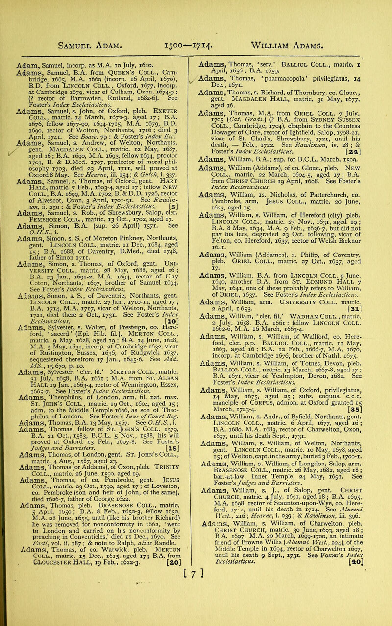 Adam, Samuel, incorp. as M.A. 10 July, 1610. Adams, Samuel, B.A. from Queen’s Coll., Cam- bridge, 1665, M.A. 1669 (incorp. 16 April, 1670), B.D. from Lincoln Coll., Oxford, 1677, incorp. at Cambridge 1679, vicar of Culham, Oxon, 1674-9 1 (? rector of Barrowden, Rutland, 1682-6). See Foster’s Index Ecclesiasticus. Adams, Samuel, s. John, of Oxford, pleb. Exeter Coll., matric. 14 March, 1672-3, aged 17; B.A. 1676, fellow 1677-90, 1694-1715, M.A. 1679, B.D. 1690, rector of Wotton, Northants, 17x6 ; died 3 April, 1741. See Boase, 79 ; & Foster's Index Ecc. Adams, Samuel, s. Andrew, of Welton, Northants, y gent. Magdalen Coll., matric. 12 May, 1687, Y aged 16; B.A. 1690, M.A. 1693, fellow 1694, proctor 1703, B. & D.Med. 1707, prseiector of moral phil- osophy 1703, died 23 April, 1711, will proved at Oxford 8 May. See Hearne, iii. 154; & Gutch, i. 337. Adams, Samuel, s. Thomas, of Oxford, gent. Hart Hall, matric. 7 Feb., 1693-4, aSed T7 ; fellow New Coll., B.A. 1699, M.A. 1702, B. &D.D. X726, rector of Alvescot, Oxon, 3 April, 1701-5X. See Rawlin- son, ii. 250 ; & Foster’s Index Ecclesiasticus. [5] Adams, Samuel, s. Rob., of Shrewsbury, Salop, cler. Pembroke Coll., matric. 13 Oct., 1702, aged 17. Adams, Simon, B.A. (sup. 26 April) 1571. See O.H.S., i. Adams, Simon, s. S., of Moreton Pinkney, Northants, gent. Lincoln Coll., matric. 11 Dec., 1684, aged 15 ; B.A. 1688, of Daventry, D.Med., died 1748, father of Simon 1711. Adams, Simon, s. Thomas, of Oxford, gent. Uni- versity Coll., matric. 28 May, 1688, aged 16; B.A. 23 Jan., 1691-2, M.A. 1694, rector of Clay Coton, Northants, 1697, brother of Samuel 1694. See Foster’s Index Ecclesiasticus. Adams, Simon, s. S., of Daventrie, Northants, gent. Lincoln Coll., matric. 27Jan., 1710-11, aged 17 ; B.A. 17x4, M.A. 1717, vicar of Welton, Northants, 1721, died there 2 Oct., 1731. See Foster’s Index Ecclesiasticus. [lO] Adams, Sylvester, s. Walter, of Presteign, co. Here- ford, ‘sacerd’ (Epi. Hib. fil.). Merton Coll., matric. 9 May, 1628, aged 19 ; B.A. 14 June, 1628, M.A. 5 May, 1631, incorp. at Cambridge 1632, vicar of Rustington, Sussex, 1636, of Rudgwick 1637, sequestered therefrom 17 Jan., 1645-6. See Add. MS., 15,670, p. 10. Adams, Sylvester, ' cler. fil.’ Merton Coll., matric. 31 July, 1658, B.A. 1661 ; M.A. from St. Alban Hall 19 Jan., 1663-4, rector of Wennington, Essex, 1665-7. See Foster’s Index Ecclesiasticus. Adams, Theophilus, of London, arm. fil. nat. max. St. John’s Coll., matric. 19 Oct., 1604, aged 15 ; adm. to the Middle Temple 1606, as son of Theo- philus, of London. See Foster’s Inns of Court Reg. Adams, Thomas, B.A. 13 May, 1567. See O.H.S., i. Adams, Thomas, fellow of St. John’s Coll. 1579, B.A. 21 Oct., 1583, B.C.L. 5 Nov., 1588, his will proved at Oxford 13 Feb., 1607-8. See Foster’s Judges and Barristers. [is] Adams, Thomas, of London, gent. St. John’s Coll. , matric. 4 Aug., 1587, aged 23. Adams, Thomas (or Addams), of Oxon, pleb. Trinity Coll., matric. 26 June, 1590, aged 19. Adams, Thomas, of co. Pembroke, gent. Jesus Coll., matric. 23 Oct., 1590, aged 17 ; of Loveston, co. Pembroke (son and heir of John, of the same), died 1626-7, father of George 1622. Adams, Thomas, pleb. Brasenose Coll., matric. 5 April, 1650; B.A. 8 Feb., 1652-3, fellow 1652, M.A. 28 June, 1655, until (like his brother Richard) he was removed for nonconformity in 1662, ‘went to London and carried on his nonconformity by preaching in Conventicles,’ died 11 Dec., 1670. See Fasti, vol. ii. 187 ; & note to Ralph, alias Randle. Adams, Thomas, of co. Warwick, pleb. Merton Coll., matric. 15 Dec., 1615, aged 17; B.A. from Gloucester Hall, 19 Feb,, 1622-3. [20] Adams, Thomas, 'serv.' Balliol Coll., matric. 1 April, 1656 ; B.A. 1659. Adams, Thomas, ‘ pharmacopola' privilegiatus, 14 v Dec., 1671. Adams, Thomas, s. Richard, of Thornbury, co. Glouc., gent. Magdalen Hall, matric. 31 May, 1677, aged 16. Adams, Thomas, M.A. from Oriel Coll. 7 July, 1705 {Cat. Grads.) (? B.A. from Sydney Sussex Coll., Cambridge, 1704), chaplain to the Countess Dowager of Clare, rector of Ightfield, Salop, 1708-21, vicar of St. Chad's, Shrewsbury, 1721, until his death, — Feb., 1722. See Rawlinson, iv. 28 ; & Foster’s Index Ecclesiasticus. [24] Adams, William, B.A.; sup. for B.C,L. March, 1509. Adams, William (Addams), of co. Glouc., pleb. New Coll., matric. 22 March, 1604-5, aged 17 ; B.A. from Christ Church 19 April, 1608. See Foster’s Index Ecclesiasticus. Adams, William, IS. Nicholas, of Patterchurch, co. Pembroke, arm. Jesus Coll., matric. 20 June, 1623, aged 15. Adams, William, s. William, of Hereford (city), pleb. Lincoln Coll., matric. 25 Nov., 1631, aged 19; B.A. 8 May, 1634, M.A. 9 Feb., 1636-7, but did not pay his fees, degraded 23 Oct. following, vicar of Felton, co. Hereford, 1637, rector of Welsh Bicknor 1641. Adams, William (Addames), s. Philip, of Coventry, pleb. Oriel Coll., matric. 27 Oct., 1637, aged i7- Adams, William, B.A. from Lincoln Coll. 9 June, 1640, another B.A. from St. Edmund Hall 7 May, 1641, one of these probably refers to William, of Oriel, 1637. See Foster’s Index Ecclesiasticus. Adams, William, arm. University Coll, matric. 2 April, 1653, [31] Adams, William, ' cler. fil.’ Wadham Coll., matric. 2 July, 1658, B.A. 1661; fellow Lincoln Coll. 1662-6, M.A. 16 March, 1663-4. Adams, William, s. William, of Wallford, co. Here- ford, cler. p.p. Balliol Coll., matric. 11 May, 1663, aged 16 : B.A. 12 Feb., 1666-7, M.A. 1670, incorp. at Cambridge 1676, brother of Nathl. 1675. Adams, William, s. William, of Totnes, Devon, pleb. Balliol Coll., matric. 13 March, 1667-8, aged 17 ; B.A. 1671, vicar of Yealmpton, Devon, 1681. See Foster’s Index Ecclesiasticus. Adams, William, s. William, of Oxford, privilegiatus, 14 May, 1675, aged 25; subs, coquus. c.c.c. manciple of Corpus, admon. at Oxford granted 15 March, 1723-4. [35] Adams, William, s. Andr., of Byfield, Northants, gent. Lincoln Coll., matric. 6 April, 1677, aged 16; B.A. 1680. M.A. 1683, rector of Charwelton, Oxon, 1697, until his death Sept., 1731. Adams, William, s. William, of Welton, Northants, gent. Lincoln Coll. , matric. 10 May, 1678, aged 15; of Welton, capt. in the army, buried 3 Feb., 1700-1. Adams, William, s. William, of Longdon, Salop, arm. Brasenose Coll., matric. 26 May, 1682, aged 18 ; bar.-at-law, Inner Temple, 24 May, 1691. See Foster’s Judges and Barristers. Adams, William, s. J., of Salop, gent. Christ Church, matric. 4 July, 1691, aged 18 ; B.A. 1695, M.A. 1698, rector of Staunton-upon-Wye, co. Here- ford, 17-2, until his death in 17x4. See Alumni West., 216 ; Hearne, i. 239 ; & Rawlinson, iii. 396. Adams, William, s. William, of Charwelton, pleb. Christ Church, matric. 30 June, 1693, aged 18 ; B.A. 1697, M.A. 20 March, 1699-1700, an intimate friend of Browne Willis {Alumni West., 224), of the Middle Temple in 1694, rector of Charwelton 1697, until his death 9 Sept., 1731, See Foster’s Index Ecclesiasticus, [40]