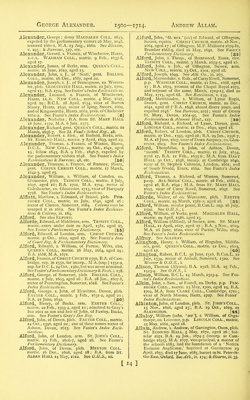 George Alexander. 1500—1714. Andrew Allam. BAtL,0L ^ler.pfeb1'GLOUCESTER Hall, matric. 12July. 1700. ■ 'taffiBrsraaas ^5=®2H§ SSSStS ?w*. $&&&&£ ‘ S«r;_;£! AleSnlerwiS™, v^.T^Tt' STS 8Sr.5TJ^ *1&T$C?-££Z7.—* Essex, [3S. AifoXSh.- sra* JSSES , Thomas, s. Richard, of Weston, Somerset, *, of Worcester, pleb. Exeter tss^gs&sasi. ,6 sss i), of Sussex, arm. St. Mary :rgftfes Alis^n/rhomas/(Aiyson), B.A. 1518, M.A. 25 Feb,, Alison3,WilUamfRCJL.'i4 March, 1323+ See Fos- “SSSs^g the-East^Oxford, Sue /I//;., iv. 174; & Hearne, iii. 35.
