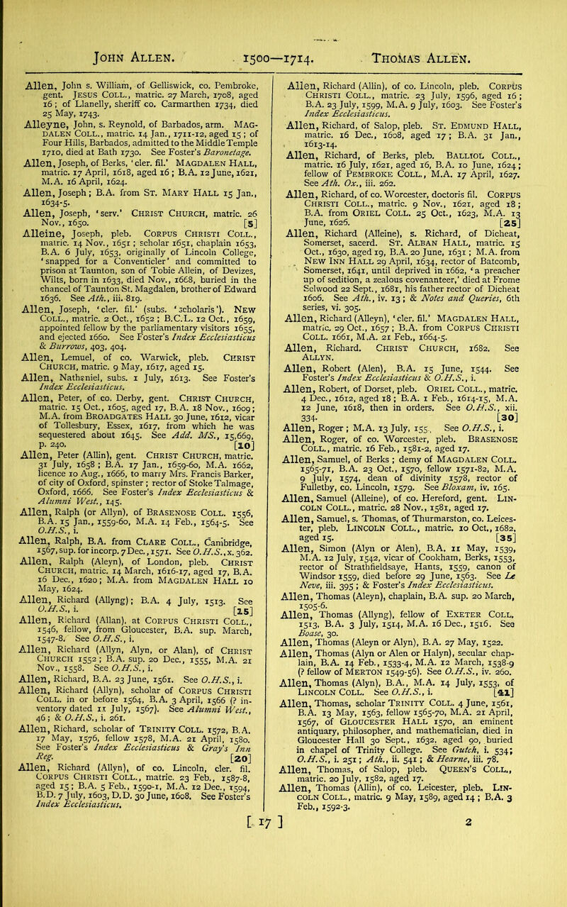 Allen, John s. William, of Gelliswick, co. Pembroke, gent. Jesus Coll., matric. 27 March, 1708, aged 16 ; of Llanelly, sheriff co. Carmarthen 1734, died 25 May, 1743. Alleyne, John, s. Reynold, of Barbados, arm. Mag- dalen Coll., matric. 14 Jan., 1711-12, aged 15 ; of Four Hills, Barbados, admitted to the Middle Temple 1710, died at Bath 1730. See Foster’s Baronetage. Allen, Joseph, of Berks, ‘ cler. fib’ Magdalen Hall, matric. 17 April, 1618, aged 16 ; B.A. i2june, 1621, M. A. 16 April, 1624. Allen, Joseph; B.A. from St. Mary Hall 15 Jan., i634-5- Allen, Joseph, ‘serv.’ Christ Church, matric. 26 Nov., 1650. [5] Alleine, Joseph, pleb. Corpus Christi Coll., matric. 14 Nov., 1651 ; scholar 1651, chaplain 1653, B.A. 6 July, 1653, originally of Lincoln College, ‘snapped for a Conventicler’ and committed to prison at Taunton, son of Tobie Allein, of Devizes, Wilts, born in 1633, died Nov., 1668, buried in the chancel of Taunton St. Magdalen, brother of Edward 1636. See Ath., iii.-819. Allen, Joseph, ‘cler. fib’ (subs. 'scholaris'). New Coll., matric. 2 Oct., 1652 ; B.C.L. 12 Oct., 1659, appointed fellow by the parliamentary visitors 1655, and ejected 1660. See Foster's Index Ecclesiasticus Sc Burrows, 403, 404. Allen, Lemuel, of co. Warwick, pleb. Christ Church, matric. 9 May, 16x7, aged 15. Allen, Nathaniel, subs, x July, 1613. See Foster’s Index Ecclesiasticus. Allen, Peter, of co. Derby, gent. Christ Church, matric. 15 Oct., 1603, aged 17, B.A. 18 Nov., 1609; M.A. from Broadgates Hall 30 June, 1612, vicar of Tollesbury, Essex, 1617, from which he was sequestered about 1645. See Add. MS., 15,669, p. 240. [10] Allen, Peter (Allin), gent. Christ Church, matric. 31 July, 1658; B.A. 17 Jan., 1659-60, M.A. 1662, licence 10 Aug., 1666, to marry Mrs. Francis Barker, of city of Oxford, spinster ; rector of Stoke Talmage, Oxford, 1666. See Foster's Index Ecclesiasticus Sc Alumni West., 145. Allen, Ralph (or Allyn), of Brasenose Coll. 1556, B.A. 15 Jan., 1559-60, M.A. 14 Feb., 1564-5. See Allen, Ralph, B.A. from Clare Coll., Cambridge, 1567, sup. for incorp. 7Dec., 1571. See O.II.S..X. 362. Allen, Ralph (Aleyn), of London, pleb. Christ Church, matric. 14 March, 1616-17, aged 17, B.A. 16 Dec., 1620; M.A. from Magdalen Hall 10 May, 1624. Allen, Richard (Allyng); B.A. 4 July, 15x3. See O.H.S., i. [lS] Allen, Richard (Allan), at Corpus Christi Coll., 1546, fellow, from Gloucester, B.A. sup. March, 1547-8/' See O.H.S., i. Allen, Richard (Allyn, Alyn, or Alan), of Christ Church 1552; B.A. sup. 20 Dec., 1555, M.A. 21 Nov., 1558. See O.H.S., i. Allen, Richard, B.A. 23 June, 1561. See O.H.S., i. Allen, Richard (Allyn), scholar of Corpus Christi Coll, in or before 1564, B.A. 3 April, 1566 (? in- ventory dated 11 July, 1567). See Alumni West., 46; & O.N.S., i. 261. Allen, Richard, scholar of Trinity Coll. 1572, B.A. 17 May, 1576, fellow 1578, M.A. 21 April, 1580. See Foster’s Index Ecclesiasticus Sc Gray’s Inn ReS- [20] Allen, Richard (Allyn),, of co. Lincoln, cler. fib Corpus Christi Coll., matric. 23 Feb., 1587-8, aged 15; B.A. 5 Feb., 1590-1, M.A. 12 Dec., 1594, B. D. 7 July, 1603, D. D. 30 June, 1608. See Foster’s Index Ecclesiasticus. Allen, Richard (Allin), of co. Lincoln, pleb. Corpus Christi Coll., matric. 23 July, 1596, aged 16; B.A. 23 July, 1599, M.A. 9 July, 1603. See Foster's Index Ecclesiasticus. Allen, Richard, of Salop, pleb. St. Edmund Hall, matric. 16 Dec., 1608, aged 17; B.A. 31 Jan., , 1613-14. Allen, Richard, of Berks, pleb. Balliol Coll., matric. 16 July, 1621, aged 16, B.A. 10 June, 1624; fellow of Pembroke Coll., M.A. 17 April, 1627. See Ath. Ox., iii. 262. Allen, Richard, of co. Worcester, doctoris fib Corpus Christi Coll., matric. 9 Nov., 1621, aged 18; B.A. from Oriel Coll. 25 Oct., 1623, M.A. 13 June, 1626. [25] Allen, Richard (Alleine), s. Richard, of Dicheat, Somerset, sacerd. St. Alban Hall, matric. 15 Oct., 1630, aged 19, B.A. 20 June, 1631; M.A. from „ New Inn Hall 29 April, 1634, rector of Batcomb, Somerset, 1641, until deprived in 1662, ‘ a preacher up of sedition, a zealous covenanteer,’ died at Frome Selivood 22 Sept., 1681, his father rector of Dicheat 1606. See Ath., iv. 13 ; Sc Notes and Queries, 6th series, vi. 305. Allen, Richard (Alleyn),' cler. fib’ Magdalen Hall, matric. 29 Oct., 1657; B.A. from Corpus Christi Coll. 1661, M.A. 21 Feb., 1664-5. Allen, Richard. Christ Church, 1682. See Allyn. Allen, Robert (Alen), B.A. 15 June, 1544. See Foster’s Index Ecclesiasticus Sc O.H.S., i. Allen, Robert, of Dorset, pleb. Oriel Coll., matric. 4 Dec., 1612, aged 18 ; B.A. 1 Feb., 1614-15, M.A. 12 June, 1618, then in orders. See O.H.S., xii. 334- [30] Allen, Roger ; M.A. 13 July, 155., See O.H.S., i. Allen, Roger, of co. Worcester, pleb. BRASENOSE Coll., matric. 16 Feb., 1581-2, aged 17. Allen, Samuel, of Berks ; demy of Magdalen Coll. 1565-71, B.A. 23 Oct., 1570, fellow 1571-82, M.A. 9 July, 1574, dean of divinity 1578, rector of Fulletby, co. Lincoln, 1579. See Bloxam, iv. 165. Allen, Samuel (Alleine), of co. Hereford, gent. Lin- coln Coll., matric. 28 Nov., 1581, aged 17. Allen, Samuel, s. Thomas, of Thurmarston, co. Leices- ter, pleb. Lincoln Coll., matric. 10 Oct., 1682, aged 15. [35] Allen, Simon (Alyn or Alen), B.A. 11 May, 1539, M.A. 12 July, 1542, vicar of Cookham, Berks, 1553, rector of Strathfieldsaye, Hants, 1559, canon of Windsor 1559, died before 29 June, 1563. See Le Neve, iii. 395 ; Sc Foster’s Index Ecclesiasticus. Allen, Thomas (Aleyn), chaplain, B.A sup. 20 March, 1505-6- Allen, Thomas (Allyng), fellow of Exeter Coll, 1513, B.A. 3 July, 1514, M.A. 16 Dec., 1516. Sea Boase, 30. Allen, Thomas (Aleyn or Alyn), B.A. 27 May, 1522. Allen, Thomas (Alyn or Alen or Halyn), secular chap- lain, B.A. 14 Feb., 1533-4, M.A. 12 March, 1538-9 (? fellow of Merton 1549-56). See O.H.S., iv. 260. Allen, Thomas (Alyn), B.A., M.A. 14 July, 1553, of Lincoln Coll. See O.H.S., i. [ai] Allen, Thomas, scholar Trinity Coll. 4 June, 1561, B.A. 13 May, 1563, fellow 1565-70, M.A. 21 April, 1567, of Gloucester Hall 1570, an eminent antiquary, philosopher, and mathematician, died in Gloucester Hall 30 Sept., 1632, aged 90, .buried in chapel of Trinity College. See Gutch, i. 534; O.H.S., i. 251; Ath., ii. 54X ; & Hearne, iii. 78. Allen, Thomas, of Salop, pleb. Queen's Coll., matric. 20 July, 1582, aged 17. Allen, Thomas (Allin), of co. Leicester, pleb. Lin- coln Coll., matric. 9 May, 1589, aged 14 ; B.A. 3 Feb., 1592-3.