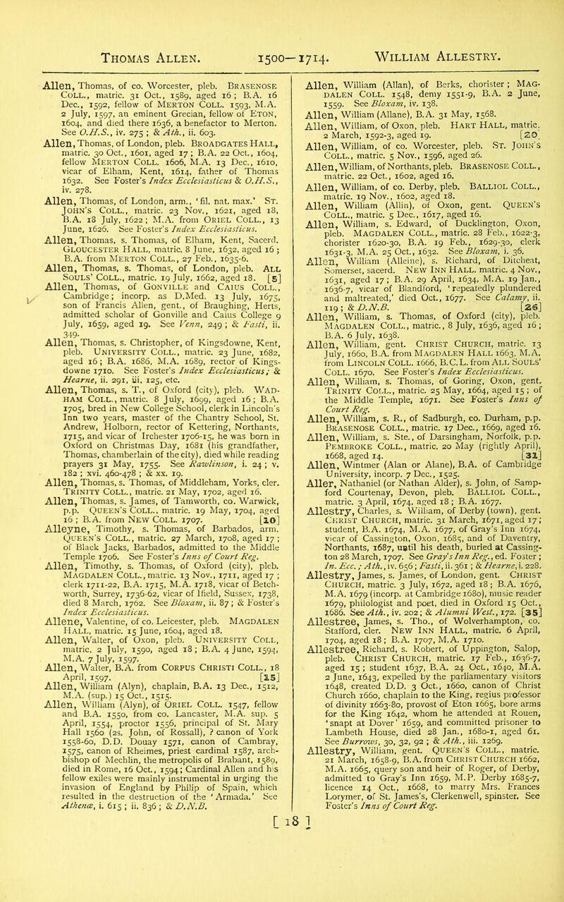 Allen, Thomas, of co. Worcester, pleb. Brasenose Coll., matric. 31 Oct., 1589, aged 16 ; B.A. 16 Dec., 1592, fellow of Merton Coll. 1593, M.A. 2 July, 1597, an eminent Grecian, fellow of Eton, 1604, and died there 1636, a benefactor to Merton. See O.H.S., iv. 275 ; & Ath., ii. 603. Allen, Thomas, of London, pleb. Broadgates Hall, matric. 30 Oct., 1601, aged 17 ; B.A. 22 Oct., 1604, fellow Merton Coll. 1606, M.A. 13 Dec., 1610, vicar of Elham, Kent, 1614, father of Thomas 1632. See Foster's Index Ecclesiasticus & O.H.S., iv. 278. Allen, Thomas, of London, arm., ‘fil. nat. max.' St. John’s Coll., matric. 23 Nov., 1621, aged 18, B.A. 18 July, 1622; M.A. from Oriel Coll., 13 June, 1626. See Foster’s Index Ecclesiasticus. Allen, Thomas, s. Thomas, of Elham, Kent, Sacerd. Gloucester Hall, matric. 8 June, 1632, aged 16 ; B.A. from Merton Coll., 27 Feb., 1635-6. Allen, Thomas, s. Thomas, of London, pleb. ALL Souls’ Coll., matric. 19 July, 1662, aged 18. [5] Allen, Thomas, of Gonville and Caius Coll., Cambridge; incorp. as D.Med. 13 July, 1675, son of Francis Allen, gent., of Braughing, Herts, admitted scholar of Gonville and Caius College 9 July, 1659, aged 19. See Venn, 249 ; & Fasti, ii. 349- Allen, Thomas, s. Christopher, of Kingsdowne, Kent, pleb. University Coll., matric. 23 June, 1682, aged 16; B.A. 1686, M.A. 1689, rector of Kings- downe 1710. See Foster's Index Ecclesiasticus; & Hearne, ii. 291, iii. 125, etc. Allen, Thomas, s. T., of Oxford (city), pleb. Wad- ham Coll., matric. 8 July, 1699, aged 16; B.A. 1705, bred in New College School, clerk in Lincoln's Inn two years, master of the Chantry School, St. Andrew, Holborn, rector of Kettering, Northants, 1715, and vicar of Irchester 1706-15, he was born in Oxford on Christmas Day, 1681 (his grandfather, Thomas, chamberlain of the city), died while reading prayers 31 May, 1755. See Rawlinson, i. 24 ; v. 182 ; xvi. 460-478 ; & xx. 19. Allen, Thomas, s. Thomas, of Middleham, Yorks, cler. Trinity Coll., matric. 21 May, 1702, aged 16. Allen, Thomas, s. James, of Tamworth, co. Warwick, p.p. Queen’s Coll., matric. 19 May, 1704, aged 16 ; B.A. from New Coll. 1707. [10] Alleyne, Timothy, s. Thomas, of Barbados, arm. Queen’s Coll., matric. 27 March, 1708, aged 17 ; of Black Jacks, Barbados, admitted to the Middle Temple 1706. See Foster's Inns of Court Reg. Allen, Timothy, s. Thomas, of Oxford (city), pleb. Magdalen Coll., matric. 13 Nov., 1711, aged 17 ; clerk 1711-22, B.A. 1715, M.A. 1718, vicar of Betch- worth, Surrey, 1736-62, vicar of lfield, Sussex, 1738, died 8 March, 1762. See Bloxam, ii. 87; & Foster's Index Ecclesiasticus. Allene, Valentine, of co. Leicester, pleb. MAGDALEN Hall, matric. 15 June, 1604, aged 18. Allen, Walter, of Oxon, pleb. University Coll, matric, 2 July, 1590, aged 18; B.A. 4 June, 1594, M.A. 7July, 1597. Allen, Walter, B.A. from Corpus Christi Coll., 18 April, 1597. [15] Allen, William (Alyn), chaplain, B.A. 13 Dec., 1512, M.A. (sup.) 15 Oct., 1515. Allen, William (Alyn), of Oriel Coll. 1547, fellow and B.A. 1550, from co. Lancaster, M.A. sup. 5 April, 1554, proctor 1556, principal of St. Mary Hall 1560 (2s. John, of Rossall), ? canon of York 1558-60, D.D. Douay 1571, canon of Cambray, 1575, canon of Rheimes, priest cardinal 1587, arch- bishop of Mechlin, the metropolis of Brabant, 1589, died in Rome, 16 Oct., 1594; Cardinal Allen and his fellow exiles were mainly instrumental in urging the invasion of England by Philip of Spain, which resulted in the destruction of the ‘Armada,’ See Athena, i. 615 ; ii. 836 ; Sc D.N.B. Allen, William (Allan), of Berks, chorister; Mag- dalen Coll. 1548, demy 1551-9, B.A. 2 June, 1559. See Bloxam, iv. 138. Allen, William (Allane), B.A. 31 May, 1568. Allen, William, of Oxon, pleb. Hart Hall, matric. 2 March, 1592-3, aged 19. [SO. Allen, William, of co. Worcester, pleb. St. John’s Coll., matric. 5 Nov., 1596, aged 26. Allen, William, of Northants, pleb. Brasenose Coll., matric. 22 Oct., 1602, aged 16. Allen, William, of co. Derby, pleb. Balliol Coll., matric. 19 Nov., 1602, aged 18. Allen, William (Allin), of Oxon, gent. Queen’s Coll., matric. 5 Dec., 1617, aged 16. Allen, William, s. Edward, of Ducklington, Oxon, pleb. Magdalen Coll., matric. 28 Feb., 1622-3, chorister 1620-30, B.A. 19 Feb., 1629-30, clerk 1631-3, M.A. 25 Oct., 1632. See Bloxam, i. 36. Allen, William (Alleine), s. Richard, of Diteheat, Somerset, sacerd. New Inn Hall, matric. 4 Nov., 1631, aged 17; B.A. 29 April, 1634, M.A. 19 Jan., 1636-7, vicar of Blandford, ' repeatedly plundered and maltreated,’ died Oct., 1677. See Calamy, ii. 119; Sc D.N.B. [26] Allen, William, s. Thomas, of Oxford (city), pleb. Magdalen Coll., matric., 8 July, 1636, aged 16; B.A. 6 July, 1638. Allen, William, gent. Christ Church, matric. 13 July, 1660, B.A. from Magdalen Hall 1663, M.A. from Lincoln Coll. 1666, B.C.L. from All Souls’ Coll. 1670. See Foster’s Index Ecclesiasticus. Allen, William, s. Thomas, of Goring, Oxon, gent. Trinity Coll., matric. 25 May, 1664, aged 15 ; of the Middle Temple, 1671. See Foster’s Inns of Court Reg. Allen, William, s. R., of Sadburgh, co. Durham, p.p. Brasenose Coll., matric. 17 Dec., 1669, aged 16. Allen, William, s. Ste., of Darsingham, Norfolk, p.p. Pembroke Coll., matric. 20 May (rightly April), 1668, aged 14. [31] Allen, Wintmer (Alan or Alane), B.A. of Cambridge University, incorp. 7 Dec., 1525. Aller, Nathaniel (or Nathan Alder), s. John, of Samp- ford Courtenay, Devon, pleb. Balliol Coll., matric. 3 April, 1674, aged 18; B.A. 1677. Allestry, Charles, s. William, of Derby (town), gent. Christ Church, matric. 31 March, 1671, aged 17 ; student, B.A. 1674, M.A. 1677, of Gray’s Inn 1674, vicar of Cassington, Oxon, 1685, and of Daventry, Northants, 1687, until his death, buried at Cassing- ton 28 March, 1707. See Gray's Inn Reg.,ed. Foster ; In. Ecc.; A th., iv. 656; Fasti, ii. 361; & Hearne, i. 228. Allestry, James, s. James, of London, gent. Christ Church, matric. 3 July, 1672, aged 18; B.A. 1676, M.A. 1679 (incorp. at Cambridge 1680), music reader 1679, philologist and poet, died in Oxford 15 Oct., 1686. See Ath., iv. 202; & Alumni West., 172. [35] Allestree, James, s. Tho., of Wolverhampton, co. Stafford, cler. New Inn Hall, matric. 6 April, 1704, aged 18; B.A. 1707, M.A. 1710. Allestree, Richard, s. Robert, of Uppington, Salop, pleb. Christ Church, matric. 17 Feb., 1636-7, aged 15 ; student 1637, B.A. 24 Oct., 1640, M.A. 2 June, 1643, expelled by the parliamentary visitors 1648, created D.D. 3 Oct., 1660, canon of Christ Church 1660, chaplain to the King, regius professor of divinity 1663-80, provost of Eton 1665, bore arms for the King 1642, whom he attended at Rouen, ‘ snapt at Dover ’ 1659, and committed prisoner to Lambeth House, died 28 Jan., 1680-1, aged 61. See Burrows, 30, 32, 92 ; & Ath., iii. 1269. Allestry, William, gent. Queen’s Coll., matric. 21 March. 1658-9, B.A. from ChristChurch 1662, M.A. 1665, query son and heir of Roger, of Derby, admitted to Gray’s Inn 1659, M.P. Derby 1685-7, licence 14 Oct., 1668, to marry Mrs. Frances Lorymer, of St. James’s, Clerkenwell, spinster. See Foster’s Inns of Court Reg.