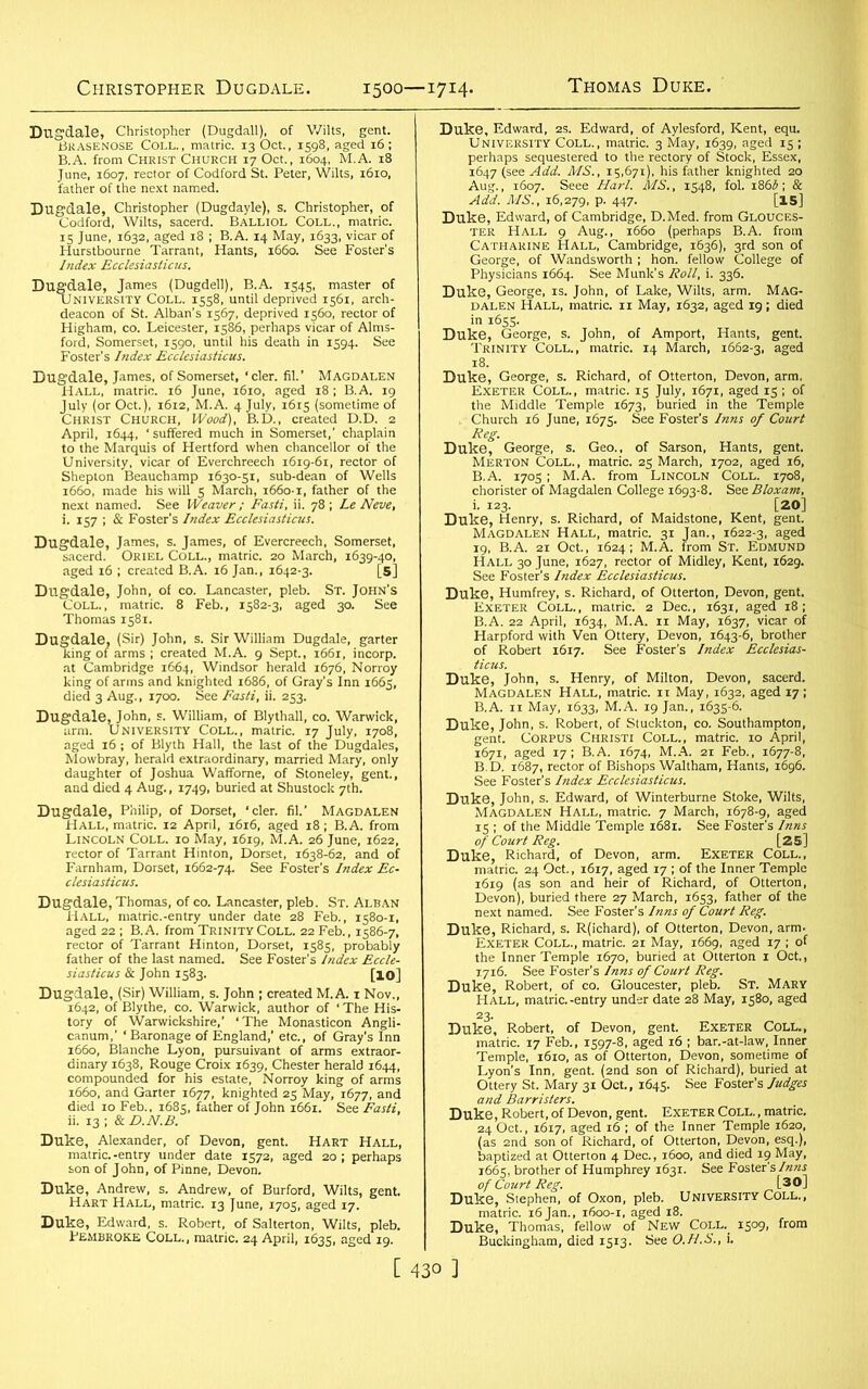 1500—1714. Dugdale, Christopher (Dugdall), of Wilts, gent. Brasenose Coll., matric. 13 Oct., 1598, aged 16; B.A. from Christ Church 17 Oct., 1604, M.A. 18 June, 1607, rector of Codford St. Peter, Wilts, 1610, father of the next named. Dugdale, Christopher (Dugdayle), s. Christopher, of Codford, Wilts, sacerd. Balliol Coll., matric. 15 June, 1632, aged 18 ; B.A. 14 May, 1633, vicar of Hurstbourne Tarrant, Hants, 1660. See Foster’s Index Ecclesiasticus. Dugdale, James (Dugdell), B.A. 1545, master of University Coll. 1558, until deprived 1561, arch- deacon of St. Alban’s 1567, deprived 1560, rector of Higham, co. Leicester, 1586, perhaps vicar of Alms- ford, Somerset, 1590, until his death in 1594. See Foster’s Index Ecclesiasticus. Dugdale, James, of Somerset, 'cler. fil.’ Magdalen Hall, matric. 16 June, 1610, aged 18; B.A. 19 July (or Oct.), 1612, M.A. 4 July, 1615 (sometime of Christ Church, Wood), B.D., created D.D. 2 April, 1644, ‘suffered much in Somerset,’ chaplain to the Marquis of Hertford when chancellor of the University, vicar of Everchreech 1619-61, rector of Sheplon Beauchamp 1630-51, sub-dean of Wells 1660, made his will 5 March, 1660-1, father of the next named. See Weaver ; Fasti, ii. 78 ; Le Neve, i. 157 ; & Foster’s Index Ecclesiasticus. Dugdale, James, s. James, of Evercreech, Somerset, sacerd. Oriel Coll., matric. 20 March, 1639-40, aged 16 ; created B.A. 16 Jan., 1642-3. [5] Dugdale, John, of co. Lancaster, pleb. St. John’s Coll., matric. 8 Feb., 1582-3, aged 30. See Thomas 1581. Dugdale, (Sir) John, s. Sir William Dugdale, garter king of arms ; created M.A. 9 Sept., 1661, incorp. at Cambridge 1664, Windsor herald 1676, Norroy king of arms and knighted 1686, of Gray’s Inn 1665, died 3 Aug., 1700. See Fasti, ii. 253. Dugdale, John, s. William, of Blythall, co. Warwick, arm. UNIVERSITY Coll., matric. 17 July, 1708, aged 16 ; of Blyth Hall, the last of the Dugdales, Mowbray, herald extraordinary, married Mary, only daughter of Joshua Wafforne, of Stoneley, gent., and died 4 Aug., 1749, buried at Shustock 7th. Dugdale, Philip, of Dorset, ‘cler. fil.’ MAGDALEN Hall, matric. 12 April, 1616, aged 18; B.A. from Lincoln Coll. 10 May, 1619, M.A. 26 June, 1622, rector of Tarrant Hinton, Dorset, 1638-62, and of Farnham, Dorset, 1662-74. See Foster’s Index Ec- clesiasticus. Dugdale, Thomas, of co. Lancaster, pleb. St. Alban Hall, matric.-entry under date 28 Feb., 1580-1, aged 22 ; B.A. from Trinity Coll. 22 Feb., 1586-7, rector of Tarrant Hinton, Dorset, 1585, probably father of the last named. See Foster’s Index Eccle- siasticus & John 1583. [XO] Dugdale, (Sir) William, s. John ; created M.A. 1 Nov., 1642, of Blythe, co. Warwick, author of ‘ The His- tory of Warwickshire,’ ‘The Monasticon Angli- canum,’ ‘ Baronage of England,’ etc., of Gray's Inn 1660, Blanche Lyon, pursuivant of arms extraor- dinary 1638, Rouge Croix 1639, Chester herald 1644, compounded for his estate, Norroy king of arms 1660, and Garter 1677, knighted 25 May, 1677, and died 10 Feb., 1685, father of John 1661. See Fasti, ii. 13 ; & D.N.B. Duke, Alexander, of Devon, gent. Hart Hall, matric.-entry under date 1572, aged 20; perhaps son of John, of Pinne, Devon. Duke, Andrew, s. Andrew, of Burford, Wilts, gent. Hart Hall, matric. 13 June, 1705, aged 17. Duke, Edward, s. Robert, of Salterton, Wilts, pleb. Pembroke Coll., matric. 24 April, 1635, aged 19. Duke, Edward, 2s. Edward, of Aylesford, Kent, equ. University Coll., matric. 3 May, 1639, aged 15 ; perhaps sequestered to the rectory of Stock, Essex, 1647 (see Add. MS., 15,671), his father knighted 20 Aug., 1607. Seee Harl. MS., 1548, fol. i860; & Add. MS., 16,279, P- 447- [15] Duke, Edward, of Cambridge, D.Med. from Glouces- ter Hall 9 Aug., 1660 (perhaps B.A. from Catharine Hall, Cambridge, 1636), 3rd son of George, of Wandsworth ; hon. fellow College of Physicians 1664. See Munk’s Roll, i. 336. Duke, George, is. John, of Lake, Wilts, arm. Mag- dalen Hall, matric. 11 May, 1632, aged 19; died in 1655. Duke, George, s. John, of Amport, Hants, gent. Trinity Coll., matric. 14 March, 1662-3, aged 18. Duke, George, s. Richard, of Otterton, Devon, arm. Exeter Coll., matric. 15 July, 1671, aged 15 ; of the Middle Temple 1673, buried in the Temple Church 16 June, 1675. See Foster's Inns of Court Reg. Duke, George, s. Geo., of Sarson, Hants, gent. Merton Coll. , matric. 25 March, 1702, aged 16, B.A. 1705; M.A. from Lincoln Coll. 1708, chorister of Magdalen College 1693-8. See Bloxam, i. 123. [20] Duke, Henry, s. Richard, of Maidstone, Kent, gent. Magdalen Hall, matric. 31 Jan., 1622-3, aged 19, B.A. 21 Oct., 1624; M.A. from St. Edmund Hall 30 June, 1627, rector of Midley, Kent, 1629. See Foster's Index Ecclesiasticus. Duke, Humfrey, s. Richard, of Otterton, Devon, gent. Exeter Coll., matric. 2 Dec., 1631, aged 18; B.A. 22 April, 1634, M.A. 11 May, 1637, vicar of Harpford with Ven Ottery, Devon, 1643-6, brother of Robert 1617. See Foster’s Index Ecclesias- ticus. Duke, John, s. Henry, of Milton, Devon, sacerd. Magdalen Hall, matric. 11 May, 1632, aged 17; B.A. 11 May, 1633, M.A. 19 Jan., 1635-6. Duke, John, s. Robert, of Stuckton, co. Southampton, gent. Corpus Christi Coll., matric. 10 April, 1671, aged 17; B.A. 1674, M.A. 21 Feb., 1677-8, B. D. 1687, rector of Bishops Waltham, Hants, 1696. See Foster’s Index Ecclesiasticus. Duke, John, s. Edward, of Winterburne Stoke, Wilts, Magdalen Hall, matric. 7 March, 1678-9, aged 15 ; of the Middle Temple 1681. See Foster's Inns of Court Reg. [25] Duke, Richard, of Devon, arm. Exeter Coll., matric. 24 Oct., 1617, aged 17 ; of the Inner Temple 1619 (as son and heir of Richard, of Otterton, Devon), buried there 27 March, 1653, father of the next named. See Foster’s Inns of Court Reg. Duke, Richard, s. R(ichard), of Otterton, Devon, arm. Exeter Coll., matric. 21 May, 1669, aged 17 ; of the Inner Temple 1670, buried at Otterton 1 Oct., 1716. See Foster’s Inns of Court Reg. Duke, Robert, of co. Gloucester, pleb. St. Mary Hall, matric.-entry under date 28 May, 1580, aged Duke, Robert, of Devon, gent. Exeter Coll., matric. 17 Feb., 1597-8, aged 16 ; bar.-at-law, Inner Temple, 1610, as of Otterton, Devon, sometime of Lyon’s Inn, gent. (2nd son of Richard), buried at Ottery St. Mary 31 Oct., 1645. See Foster’s Judges and Barristers. Duke, Robert, of Devon, gent. Exeter Coll. , matric. 24 Oct., 1617, aged 16 ; of the Inner Temple 1620, (as 2nd son of Richard, of Otterton, Devon, esq.), baptized at Otterton 4 Dec., 1600, and died 19 May, 1665, brother of Humphrey 1631. See Foster's Inns of Court Reg. [30] Duke, Stephen, of Oxon, pleb. University Coll., matric. 16Jan., 1600-1, aged 18. Duke, Thomas, fellow of New Coll. 1509, from Buckingham, died 1513. See O.H.S., i.