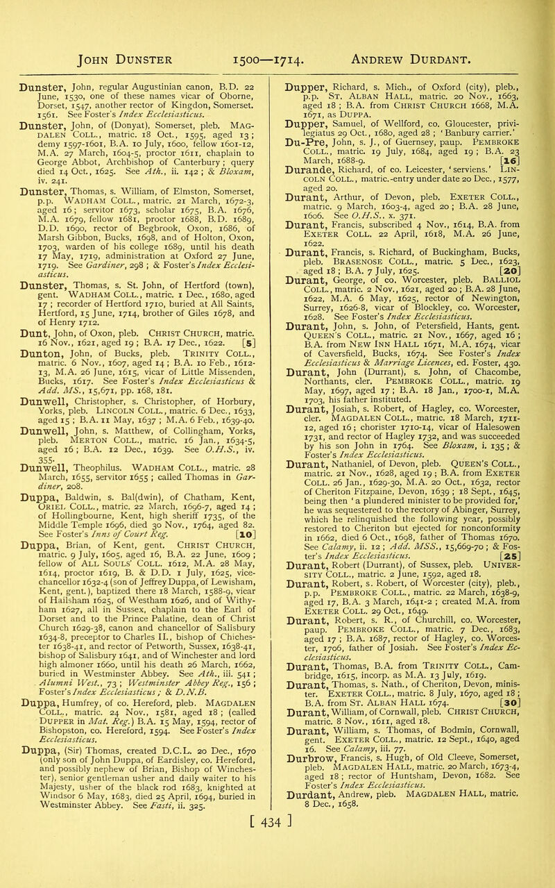 John Dunster 1500—1714. Andrew Durdant. Dunster, John, regular Augustinian canon, B.D. 22 June, 1530, one of these names vicar of Oborne, Dorset, 1547. another rector of Kingdon, Somerset. 1561. See Foster’s Index Ecclesiasticus. Dunster, John, of (Donyat), Somerset, pleb. Mag- dalen Coll., matric. 18 Oct., 1595, aged 13; demy 1597-1601, B.A. 10 July, 1600, fellow 1601-12, M.A. 27 March, 1604-5, proctor 1611, chaplain to George Abbot, Archbishop of Canterbury ; query died 14 Oct., 1625. See Ath., ii. 142; & Bloxam, IV. 241. Dunster, Thomas, s. William, of Elmston, Somerset, p.p. Wadham Coll., matric. 21 March, 1672-3, aged 16; servitor 1673, scholar 1675, B.A. 1676, M.A. 1679, fellow 1681, proctor 1688, B.D. 1689, D.D. 1690, rector of Begbrook, Oxon, 1686, of Marsh Gibbon, Bucks, 1698, and of Holton, Oxon, 17x9. See Gardiner, 298 ; & Foster’s Index Ecclesi- Dunster, Thomas, s. St. John, of Hertford (town), gent. Wadham Coll., matric. 1 Dec., 1680, aged 17 ; recorder of Hertford 1710, buried at All Saints, Hertford, 15 June, 1714, brother of Giles 1678, and of Henry 1712. Dunt, John, of Oxon, pleb. Christ Church, matric. 16 Nov., 1621, aged 19 ; B.A. 17 Dec., 1622. [5] Dunton, John, of Bucks, pleb. Trinity Coll., matric. 6 Nov., 1607, aged 14 ; B.A. 10 Feb., 1612- 13, M.A. 26 June, 1615, vicar of Little Missenden, Bucks, 16x7. See Foster’s Index Ecclesiasticus & Add. MS., 15,671, pp. 168, 181. Dunwell, Christopher, s. Christopher, of Horbury, Yorks, pleb. Lincoln Coll., matric. 6 Dec., 1633, aged 15 ; B.A. 11 May, 1637 ; M.A. 6 Feb., 1639-40. Dunwell, John, s. Matthew, of Collingham, Yorks, pleb. Merton Coll., matric. 16 Jan., 1634-5, aged 16; B.A. 12 Dec., 1639. See O.H.S., iv. Dunwell, Theophilus. Wadham Coll., matric. 28 March, 1655, servitor 1655 ; called Thomas in Gar- diner, 208. Duppa, Baldwin, s. Bal(dwin), of Chatham, Kent, Oriel Coll., matric. 22 March, 1696-7, aged 14 ; of Hollingbourne, Kent, high sheriff 1735, of the Middle Temple 1696, died 30 Nov., 1764, aged 82. See Foster’s Inns of Court Reg. [lO] Duppa, Brian, of Kent, gent. Christ Church, matric. 9 July, 1605, aged 16, B.A. 22 June, 1609 ; fellow of All Souls' Coll. 1612, M.A. 28 May, 1614, proctor 1619, B. & D.D. 1 July, 1625, vice- chancellor 1632-4 (son of Jeffrey Duppa, of Lewisham, Kent, gent.), baptized there 18 March, 1588-9, vicar of Hailsham 1625, of Westham 1626, and of Withy- ham 1627, all in Sussex, chaplain to the Earl of Dorset and to the Prince Palatine, dean of Christ Church 1629-38, canon and chancellor of Salisbury 1634-8, preceptor to Charles II., bishop of Chiches- ter 1638-41, and rector of Petworth, Sussex, 1638-41, bishop of Salisbury 1641, and of Winchester and lord high almoner 1660, until his death 26 March, 1662, buried in Westminster Abbey. See Ath., iii. 541; Alumni West., 73 ; Westminster Abbey Reg., 156 ; Foster’s Index Ecclesiasticus ; & D.N.B. Duppa, Humfrey, of co. Hereford, pleb. Magdalen Coll., matric. 24 Nov., 1581, aged 18 ; (called Dupper in Mat. Reg.) B.A. 15 May, 1594, rector of Bishopston, co. Hereford, 1594. See Foster’s Index Ecclesiasticus. Duppa, (Sir) Thomas, created D.C.L. 20 Dec., 1670 (only son of John Duppa, of Eardisley, co. Hereford, and possibly nephew of Brian, Bishop of Winches- ter), senior gentleman usher and daily waiter to his Majesty, usher of the black rod 1683, knighted at Windsor 6 May, 1683, died 25 April, 1694, buried in Westminster Abbey. See Fasti, ii. 325. Dupper, Richard, s. Mich., of Oxford (city), pleb., p.p. St, Alban Hall, matric. 20 Nov., 1663, aged 18 ; B.A. from Christ Church 1668, M.A. 1671, as Duppa. Dupper, Samuel, of Wellford, co. Gloucester, privi- legiatus 29 Oct., 1680, aged 28 ; 1 Banbury carrier.’ Du-Pre, John, s. J., of Guernsey, paup. Pembroke Coll., matric. 19 July, 1684, aged 19; B.A. 23 March, 1688-9. [16] Durande, Richard, of co. Leicester, ‘serviens.’ Lin- coln Coll., matric.-entry under date 20 Dec., 1577, aged 20. Durant, Arthur, of Devon, pleb. Exeter Coll., matric. 9 March, 1603-4, aged 20 ; B.A. 28 June, 1606. See O.H.S.. x. 371. Durant, Francis, subscribed 4 Nov., 16x4, B.A. from Exeter Coll. 22 April, 1618, M.A. 26 June, 1622. Durant, Francis, s. Richard, of Buckingham, Bucks, pleb. Brasenose Coll., matric. 5 Dec., 1623, aged 18 ; B.A. 7 July, 1625. [ZO] Durant, George, of co, Worcester, pleb. Balliol Coll., matric. 2 Nov., 1621, aged 20 ; B.A. 28 June, 1622, M.A. 6 May, 1625, rector of Newington, Surrey, 1626-8, vicar of Blockley, co. Worcester, 1628. See Foster’s Index Ecclesiasticus. Durant, John, s. John, of Petersfield, Hants, gent. Queen’s Coll., matric. 21 Nov., 1667, aged 16; B.A. from New Inn Hall 1671, M.A. 1674, vicar of Caversfield, Bucks, 1674. See Foster’s Index Ecclesiasticus & Marriage Licences, ed. Foster, 430. Durant, John (Durrant), s. John, of Chacombe, Northants, cler. Pembroke Coll., matric. 19 May, 1697, aged 17; B.A. 18 Jan., 1700-1, M.A. 1703, his father instituted. Durant, Josiah, s. Robert, of Hagley, co. Worcester, cler. Magdalen COLL., matric. 18 March, 1711- 12, aged 16; chorister 1710-14, vicar of Halesowen 1731, and rector of Hagley 1732, and was succeeded by his son John in 1764. See Bloxam, i. 135 ; & Foster’s Index Ecclesiasticus. Durant, Nathaniel, of Devon, pleb. Queen’s Coll., matric. 21 Nov., 1628, aged 19 ; B.A. from Exeter Coll. 26 Jan., 1629-30, M.A. 20 Oct., 1632, rector of Cheriton Fitzpaine, Devon, 1639 ; 18 Sept., 1645, being then ‘ a plundered minister to be provided for,’ he was sequestered to the rectory of Abinger, Surrey, which he relinquished the following year, possibly restored to Cheriton but ejected for nonconformity in 1662, died 6 Oct., 1698, father of Thomas 1670. See Calamy, ii. 12 ; Add. MSS., 15,669-70; & Fos- ter’s Index Ecclesiasticus. [25] Durant, Robert (Durrant), of Sussex, pleb. Univer- sity Coll., matric. 2 June, 1592, aged 18. Durant, Robert, s. Robert, of Worcester (city), pleb., p.p. Pembroke Coll., matric. 22 March, 1638-9, aged 17, B.A. 3 March, 1641-2 ; created M.A. from Exeter Coll. 29 Oct., 1649. Durant, Robert, s. R., of Churchill, co. Worcester, paup. Pembroke Coll., matric. 7 Dec., 1683, aged 17 ; B.A. 1687, rector of Hagley, co. Worces- ter, 1706, father of Josiah. See Foster’s Index Ec- clesiasticus. Durant, Thomas, B.A. from Trinity Coll., Cam- bridge, 1615, incorp. as M.A. 13 July, 1619. Durant, Thomas, s. Nath., of Cheriton, Devon, minis- ter. Exeter Coll., matric. 8 July, 1670, aged 18 ; B.A. from St. Alban Hall 1674. [30] Durant, William, of Cornwall, pleb. Christ Church, matric. 8 Nov., 1611, aged 18. Durant, William, s. Thomas, of Bodmin, Cornwall, gent. Exeter Coll., matric. 12 Sept., 1640, aged 16. See Calamy, iii. 77. Durbrow, Francis, s. Hugh, of Old Cleeve, Somerset, pleb. Magdalen Hall, matric. 20 March, 1673-4, aged 18 ; rector of Huntsham, Devon, 1682. See Foster's Index Ecclesiasticus. Durdant, Andrew, pleb. Magdalen Hall, matric. 8 Dec., 1658.