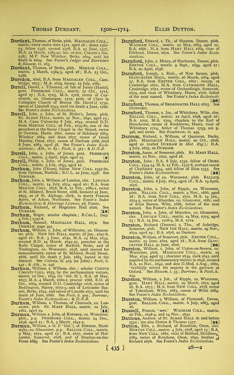 1500—1714. Durdant, Thomas, of Berks, pleb. Magdalen Coll., matric. -entry under date 1571, aged 18 ; demy 1567- 73, fellow 1576, ejected 1578, B.A. 25 June, 1577, M.A. 21 March, 1589-90, bar.-at-law, Lincoln's Inn, 1587, M.P. New Windsor, Berks, 1604, until his death in 1609. See Foster’s Judges and Barristers & Bloxarn, iv. 165. Durdant, Thomas, of Berks, pleb. Merton Coll., matric. 5 March, 1584-5, aged 18 ; B.A. 15 Oct., 1588. Duredon, Abel, B.A. from Magdalen Coll., Cam- bridge, 1675 ; M.A. 1679, incorp. 12 July, 1681. Durell, Daniel, s. T(homas), of Isle of Jersey (Hants), gent. Pembroke Coll., matric. 17 Oct., 1711, aged 17 ; B.A. 1715, M.A. 1718, rector of Coy- church, co. Glamorgan, 1727, preb. of Clyro in Collegiate Church of Brecon (St. David’s) 1730, canon of Llandaff 1743, until his death 2 June, 1766. See Foster’s Index Ecclesiasticus. Durell, John, s. John, of St. Helier’s, Jersey, pleb. “ -1.-- —— - 27 Nov., 1640, aged 15 ; St. Alban Hall, i 2 of the preachers at the Savoy Chapel in the Strand, rector of Overton, Hants, 1661, canon of Salisbury 1663, Windsor 1664, and dean 1677, rector of Great Haseley, Oxon, 1677, canon of Durham 1668, died 8 June, 1683, aged 58. See Foster’s Index Eccle- siasticus; Ath., iv. 87 ; Fasti, ii. 3x7 ; & D.N.B. Durell, John, s. John, of Jersey, gent. Pembroke Coll., matric. 3 April, 1696, aged 15. [6] Durell, Philip, s. John, of Jersey, gent. Pembroke Coll., matric. 3 July, 1693, aged 16. Durham, John (Diramj, fellow New Coll. 1551-60, from Dyrham, Norfolk ; B.C.L. 20 June, 1558. See Dyrham. Durham, John, s. William, of London, cler. Lincoln Coll., matric. 14 July, 1674, aged 16; B.A. from Merton Coll. 1678, M.A. 17 Feb., 1680-1, rector of St. Mildred, Bread Street, 1688, licenced 21 June, 1695, as of St. Alphage, clerk, to marry Frances Ayres, of Adson, Northants. See Foster's Index Ecclesiasticus & Marriage Licences, ed. Foster. Durham, Richard, of Magdalen Hall 1626. See Durram. [10] Durham, Roger, secular chaplain; B.Can.L. (sup. 4 Feb.) 1527-8. Durham, Samuel, Magdalen Hall, 1672. See Derham, page 397. Durham, William, s. John, of Willersley, co. Glouces- ter, pleb. New Inn Hall, matric. 18 Jan., 1627-8, aged 16; B.A. 3 June, 1630, M.A. 14 May, 1633, created B.D. 14 March, 1649-50, preacher at the Rolls Chapel, rector of Burfield, Berks, and of Tredington, co. Worcester, 1658, until ejected for nonconformity, rector of St. Mildred, Bread Street, 1666, until his death 7 July, 1684, buried in the chancel. See Calamy, iii. 419 (as John); Fasti, ii. 147 ; & Ath., iv. 146. Durham, William, s. William, cler. ; scholar Corpus Christi Coll. 1653, by the parliamentary visitors, matric. 12 Dec., 1654 (as ‘cler. fil.’), B.A. 28 May, 1657, M.A. 4 March, 1660-1, proctor 1668, B.D. 26 Oct., 1669, created D.D. Cambridge 1676, rector of Beddington, Surrey, 1672-3, and of Letcombe Bas- sett, Berks, 1674, and canon of Lincoln 1675, until his death 18 June, 1686. See Fasti, ii. 309 ; Burrows; Foster’s Index Ecclesiasticus ; & D.N.B. Durham, William, s. Thomas, of Charnock, co. Lan- caster, pleb. St. Mary Hall, matric. 12 July, 1661, aged 19. [15] Durman, William, s. John, of Kersway, co. Worcester, pleb., p.p. Pembroke Coll., matric. 14 Dec., 1638, aged 15 ; B.A. 3 March, 1641-2. Durman, William, s. G. (? ‘ Gul.’), of Elmston, Hard- wyke, co. Gloucester, p.p. Balliol Coll., matric. 9 May, 1672, aged 17 ; B.A. 1677, rector of Hol- combe, Somerset, 1678, and of Stratton-on-the- Fosse 1685. See Foster’s Index Ecclesiasticus. Durnford, Edward, s. Th., of Shaston, Dorset, pleb. Wadham Coll., matric. 22 May, 1663, aged 17, B.A. 1666 ; M.A. from Hart Hall 1669, vicar of Fifehead, Dorset, 1672. See Foster’s Index Eccle- Durnford, John, s. Henry, of Sherborne, Dorset, pleb. Exeter Coll. , matric. 9 Sept., 1634, aged 17; B.A. 20 April, 1638. Durnford, Joseph, s. Rich., of New Sarum, pleb. Gloucester Hall, matric. 26 March, 1664, aged 17, B.A. from Exeter Coll. 1667; incorp. at Cambridge 1671, M.A. from Catharine Hall, Cambridge, 1671, rector of Orchardleigh, Somerset, 1674, and vicar of Whitsbury, Hants, 1676, father of the next named. See Foster’s Index Ecclesiasti- cus. [20] Durnford, Thomas, of Broadgates Hall 1615. See Dunford. Durnford, Thomas, s. Jos., of Whitsbury, Wilts, cler. Balliol Coll., matric. 12 April, 1698, aged 16; B.A. 1701, M.A. 1704, chaplain to the Earl of Manchester, curate of Rockborne, Hants, vicar of Whitsbury 1714, father of Thomas 1733, see p. 398, 2nd series. See Rawlinson, iii. 445. Durram, Richard, s. William, of Quainton, Bucks, pleb. Magdalen Hall, matric. 20 Oct., 1626, aged 21 (called Durham in Mat. Reg.); B.A. 3 July, 1627, as Durham. Durston, Amos, of Somerset, pleb. St. Mary Hall, matric. 10 Nov., 1621, aged 18. Durston, John ; B.A. 8 July, 1532, fellow of Oriel Coll. 1534-54, M.A. 15 Feb., 1537-8, perhaps canon of Chichester 1554, and fellow of Eton 1555. See Foster’s Index Ecclesiasticus. [25] Durston, John, of co. Worcester, pleb. BALLIOL Coll., matric. 6July, 1613, aged 18 ; B.A. 19April, 1616. Durston, John, s. John, of Ripple, co. Worcester, pleb. Balliol Coll., matric. 9 Nov., 1666, aged 18; B.A. from New Coll. 1671, M.A. 14 Jan,, 1674-5, rector of Miserden, co. Gloucester, 1681, and of Alton Barnes, Wilts, 1686, father of the next named. See Foster’s Index Ecclesiasticus. Durston, John, s. John, of Miserden, co. Gloucester, cler. Lincoln Coll., matric. 24 May, 1705, aged 15 ; B.A. 19 Jan., X708-9, M.A. 1712. Durston, Richard (Durson), s. Tho., of Axbridge, Somerset, pleb. New Inn Hall, matric. 29 Nov., 1672, aged 19 ; B.A. 1676, as Durston. Durston, William, of Somerset, pleb. Exeter Coll. , matric. 25 June, 1602, aged 18 ; B.A. from Glou- cester Hall 30 June, 1606. [30] Durston, William, s. John, of Upton-on-Severn, co. Worcester, pleb. Magdalen Coll., matric. 25 May, 1639, aged 15 ; chorister 1639, clerk 1641, until expelled by the parliamentary visitors in 1648, created B.A. 10 Nov., 1642, and also D.Med. 2 Aug., 1660, ‘ faithfully served his majesty in the garrison at Oxford.’ See Bloxam, i. 55 ; Burrows ; & Fasti, ii. Durston, William, s. Joh., of Ripple, co. Worcester, gent. Hart Hall, matric. 29 March, 1672, aged 16, B.A. 1675; M.A. from New Coll. 1678, rector of Tokenham, Wilts, 1683, canon of Wells 1684. See Foster’s Index Ecclesiasticus. Durston, William, s. William, of Plymouth, Devon, gent. Balliol Coll., matric. 6 July, 1683, aged 16. Dussell, Francis, 1 serv.’ WADHAM COLL., matric. 20 Feb., 1648-9, and 14 Nov., 1650. Duttone, Andrew, of St. Alban Hall in and before 1572 ; see also Dotten & Thomas 1577. [35] Dutton, Ellis, s. Richard, of Rousham, Oxon, cler. Merton Coll., matric. 4 July, 1678, aged 15 ; B.A. from New Coll. 1682, vicar of Bedfont, Middlesexj 1689, rector of Rousham, Oxon, 1690, brother Qf Richard 1676. See Foster’s Index Ecclesiasticus.