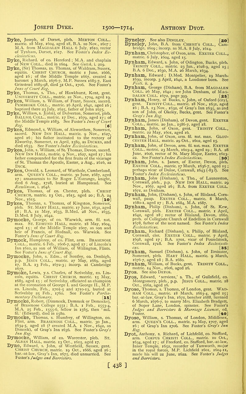 Joseph Dyke. 1500—1714. Anthony Dyot. Dyke, Joseph, of Dorset, pleb. Merton Coll.. matric. 18 May., 1604, aged 18, B.A. 10 Nov., 1607 ; M.A. from Magdalen Hall 6 July, 1610, rector of Tynhara, Dorset, 1617. See Foster's Index Ec- Dyke, Richard, of co. Hereford ; M.A. and chaplain of New Coll., died in 1604. See Gutch, i. 219. Dyke, (Sir) Thomas, is. Thomas, of Waldram, Sussex, equitis. Christ Church, matric 1 June, 1666, aged 16 ; of the Middle Temple 1667, created a baronet 3 March, 1676-7, M.P. Sussex 1685-7, East Grinstead 1689-98, died 31 Oct., 1706. See Foster’s Inns of Court Reg. Dyke, Thomas, s. Tho., of Hawkhurst, Kent, gent. University Coll., matric. 21 Nov., 1704, aged 19. Dykes, William, s. William, of Frant, Sussex, sacerd. Pembroke Coll. , matric. 16 April, 1641, aged 16 ; baptized there 23 July, 1625, father of John 1675. Dyke, William, s. J(ohn), of Dulverton, Somerset, pleb. Balliol Coll. , matric. 17 Dec., 1679, aged 17; of the Middle Temple 1683. See Foster’s Inns of Court Reg. [6] Dykes, Edmond, s. William, of Aleworthen, Somerset, sacerd. New Inn Hall, matric. 9 Nov., 1627, aged 16; his father instituted to the rectory of Elworthy, Somerset, 11 April, 1589, as Dickes, and died 1635. See Foster's Index Ecclesiasticus. Dykes, John, s. William, of St. Thomas, Devon, sacerd. New Inn Hall, matric. 9 Nov., 1627, aged 17; his father compounded for the first fruits of the vicarage of St. Thomas the Apostle, Exeter, 2 Aug., 1616, as Dick. Dykes, Oswald, s. Leonard, of Warthole, Cumberland, arm. Queen’s Coll., matric. 30 June, 1687, aged 17; amanuensis to Sir Roger L’Estrange, knight, died 6 Aug., 1728, buried at Hampstead. See Rawlinson, i. 264A Dykes, Thomas, of co. Chester, pleb. Christ Church, matric. 13 Oct., 1615, aged 20; B.A. 24 Nov., 1615. [lO] Dykes, Thomas, s. Thomas, of Kingston, Somerset, pleb. St. Mary Hall, matric. 17 June, 1631, aged 18; B.A. 11 May, 1633, B.Med. 28 Nov., 1635, D.Med. 8 July, 1642. Dymocke, George, of co. Warwick, arm. fil. nat. max. St. Edmund Hall, matric. 18 May, 1604, aged 15 ; of the Middle Temple 1607, as son and heir of Francis, of Hodnall, co. Warwick. See Foster's Inns of Court Reg. Dymock, Humphrey, of co. Flint, arm. Brasenose Coll., matric. 6 Feb., 1606-7, aged 17 ; of Lincoln's Inn 1610, as son of William, of Willington, Flints, See Foster’s Inns of Court Reg. Dymocke, John, s. Edm., of Sontley, co. Denbigh, p.p. Jesus Coll., matric. 27 May, 1669, aged 17, B.A. 13 Feb., 1672-3; incorp. at Cambridge 1677. Dymoke, Lewis, y.s. Charles, of Scrivelsby, co. Lin- coln, equitis. Christ Church, matric. 15 May, 1685, aged 15 ; of Scrivelsby, officiated as champion at the coronation of George I. and George II., M.P. co. Lincoln, Feb., 170I-5 and 1710-13, buried at Scrivelsby 25 Feb., 1760. See Foster’s Parlia- mentary Dictionary. [15] Dymocke, Robert, (Dimmock, Dymmok or Democke), of Brasenose College 1551; B.A. 1 Feb., 1553-4, M.A. 25 Feb., 1555-6, fellow in 1565, then 1 mil. fil.' (Edward), died in 1580. Dymocke, Thomas, s. Humfrey, of Willington, co. Flint, arm. Brasenose Coll., matric. 30 Jan., 1634-5, aged 18 (? created M.A. 1 Nov., 1642, as Dimock), of Gray’s Inn 1636. See Foster’s Gray's Dymocke, William, of CO. Worcester, pleb. St. Alban Hall, matric. 13 Oct., 1615, aged 17. Dyne, Edward, s. John, of Westfield, Sussex, gent. Christ Church, matric. 19 Oct., 1666, aged 16 ; bar.-at-law, Gray’s Inn, 1675, died unmarried. See Foster’s Judges and Barristers. Dyneley. See also Dingley. [20] Dyneley, John, B.A. from Christ’s Coll., Cam- bridge, 1609 ; incorp. as M.A. 8 July, 1614. Dynham, Christopher, of Oxon, arm. Exeter Coll., matric. 6 July, 1604, aged 15. Dynham, Edward, s. John, of Odington, Bucks, pleb. Trinity Coll., matric. 23 Jan., 1628-9, aged 15 ; B.A. 6 Dec., 1630, M.A. 26 March, 1634. Dynham, Edward ; D.Med. Montpelier, 19 March. 1639, incorp. 3 April, 1641, a Londoner born. See Fasti, ii. 4. Dynham, George (Dinham), B.A. from Magdalen Coll. 26 May, 1642 ; see John Denham, of Mag- dalen Coll. 1672, page 393. [25]|j Dynham, Henry, of Bucks, s. John, of Oxford (city), gent. Trinity Coll., matric. 18 Nov., 1631, aged 16 ; B.A. 13 Nov., 1632, of Gray’s Inn 1635, as 2nd son of John, of Okeley, Bucks, gent. See Foster’s Gray's Inn Reg. Dynham, James (Dinham), of Devon, gent. Exeter Coll., matric. 20 Jan., 1586-7, aged 18. Dynham, John, of Oxon, gent. Trinity Coll., matric. 22 May, 1601, aged 16. Dynham, John, of Oxon, arm. fil. nat. max. Glou- cester Hall, matric. 29 Oct., 1602, aged 15. Dynham, John, of Devon, arm. fil. nat. max. Exeter Coll., matric. 23 March, 1603-4, aged 19 ; B.A. 28 June, 1606, rector of St. Mary Major, Exeter, 1613- 22. See Foster’s Index Ecclesiasticus. [30] Dynham, John, s. James, of Exeter, Devon, pleb. Exeter Coll. , matric. 17 March, 1636-7, aged 15 ; perhaps vicar of Duloe, Cornwall, 1643 (-83 ?). See Foster’s Index Ecclesiasticus. Dynham, John- (Dinham), s. Tho., of Launceston, Cornwall, pleb., p.p. New Inn Hall, matric. 29 Nov., 1667, aged 16; B.A. from Exeter Coll. 1671, as Denham. Dynham, John, (Dinham), s. John, of Blisland, Corn- wall, paup. Exeter Coll., matric. 8 March, 1680-1, aged 17 ; B.A. 1684, M.A. 1687. Dynham, Philip (Dinham), s. John, of St. Kew, Cornwall, pleb. Exeter Coll., matric. 1 April, 1642, aged 18 ; rector of Blisland, Devon, 1660, preb. of Collegiate Church of Endellion in Cornwall 1678, father of the next named. See Foster’s Index Ecclesiasticus. Dynham, Richard (Dinham), s. Philip, of Blisland, Cornwall, cler. Exeter Coll., matric. 7 April, 1698, aged 17 ; B.A. 1701, vicar of Poundstock, Cornwall, 1718. See Foster’s Index Ecclesiasti- cus. [35J Dynham, Samuel (Dinham), s. John, of Ilminster, Somerset, pleb. Hart Hall, matric. 9 March, 1676-7, aged 18 ; B.A. 1680. Dynham, William, of Bucks, gent. Trinity Coll., matric. 14 Nov., 1606, aged 16. Dyos. See also Deyos. Dyos, Edward, ‘serviens,’ s. Th., of Guilsfield, co. Montgomery, pleb., p.p. Jesus Coll., matric. 18 Oct., 1662, aged 16. Dyose, Thomas, s. Thomas, of London, gent. Wad- ham Coll., matric. 18 March, 1663-4, aged 15; bar.-at-law, Gray’s Inn, 1671, bencher 1688, licensed 6 March, 1676-7, to marry Mrs. Elizabeth Bradgett, of Soper Lane, London, spinster. See Foster's Judges and Barristers & Marriage Licences, ed. Foster. [40] Dyose, William, s. Thomas, of London, Middlesex, arm. Queen’s Coll., matric. 19 May, 1707, aged 16 ; of Gray’s Inn 1706. See Foster's Gray's Inn Reg. Dyot, Anthony, s. Richard, of Lichfeild, co. Stafford, arm. Corpus Christi Coll., matric. 10 Oct., 1634, aged 17 ; of Freeford, co. Stafford, bar.-at-law, Inner Temple, 1652, recorder of Tamworth, major in the royal forces, M.P. Lichfield 1601, 1604-11, made his will 21 June, 1622. See Foster’s Judges and Barristers.