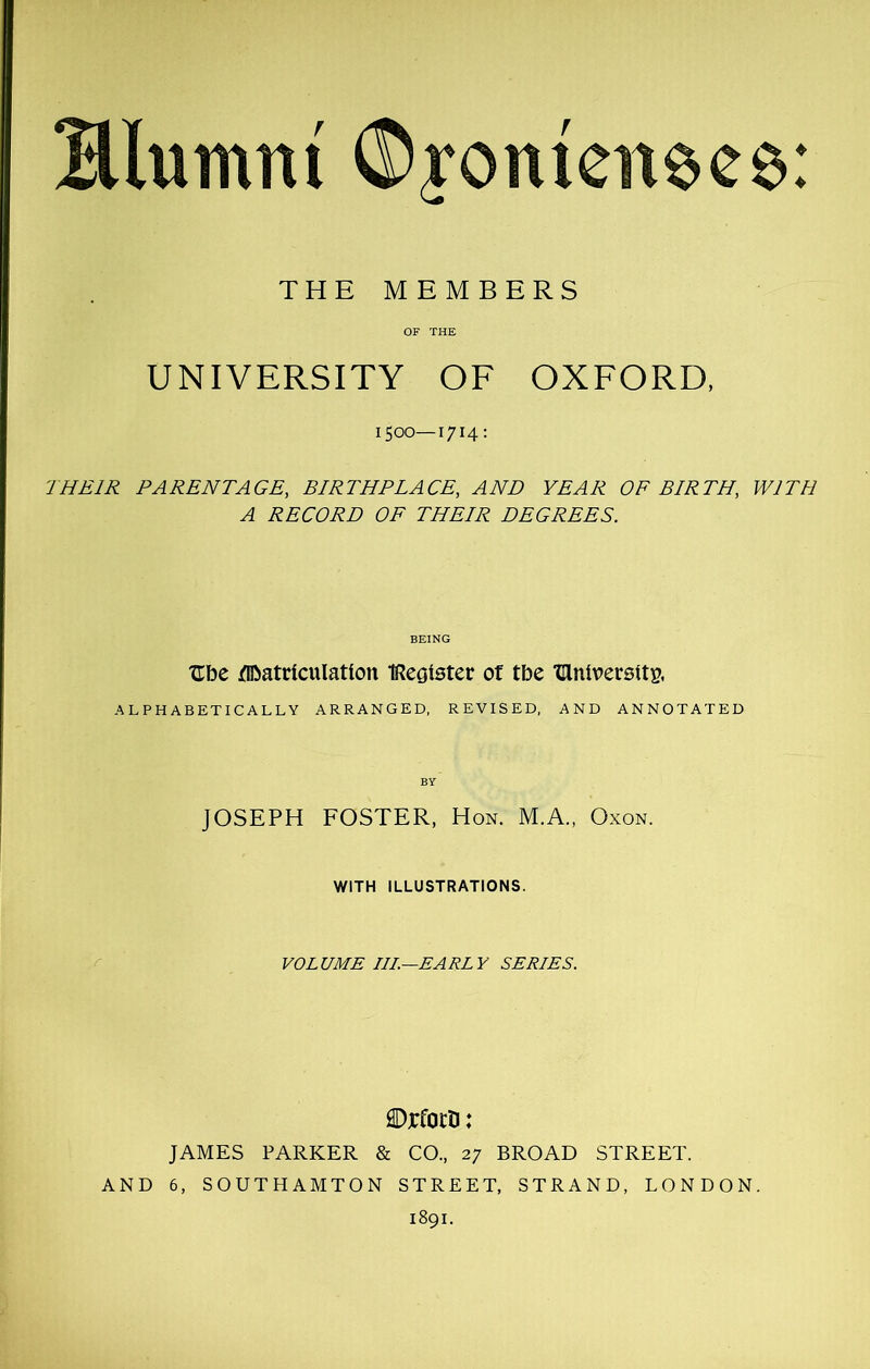 Hlumnt ©roittenecs: THE MEMBERS OF THE UNIVERSITY OF OXFORD, ISOO—1714: THEIR PARENTAGE, BIRTHPLACE, AND YEAR OF BIRTH, WITH A RECORD OF THEIR DEGREES. Ube Matriculation IReoister of tbe dniversitg. ALPHABETICALLY ARRANGED, REVISED, AND ANNOTATED JOSEPH FOSTER, Hon. M.A., Oxon. WITH ILLUSTRATIONS. VOLUME III.—EARLY SERIES. ©rfotb: JAMES PARKER & CO., 27 BROAD STREET. AND 6, SOUTHAMTON STREET, STRAND, LONDON. 1891.