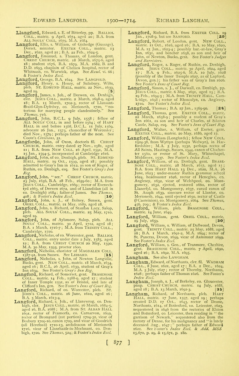 lilangford, Edward, s. E. of Bitterley, pp. Balliol Coll., matric. 9 April, 1674, aged 20; B.A. from All Souls' Coll. 1679, M.A. 1684. Langford., Ellis, s. William, of Gishedge (Gussage), Dorset, minister. Exeter Coll., matric. 13 Dec., 1622, aged 21; B.A. 22 Feb., 1624-5. Langford, Emanuel, s. Thomas, of London, gent. Christ Church, matric. 18 March, 1675-6, aged 18 ; student 1676, B.A. 1679, M.A. 1682, B. and D.D. 1693, chaplain of Chelsea hospital, rector of Whitnash, co. Warwick, 1690. See Rawl. vi. 66 ; & Foster’s Index Eccl. Langford, George, B.A. 1624. See Langfold. Langford, Henry, s. Henry, of Salisbury, Wilts, pleb. St. Edmund Hall, matric. 22 Nov., 1639, aged 19. [5] Langford, James, s. Joh., of Derwen, co. Denbigh, cler. Jesus Coll., matric. 2 March, 1698-9, aged 18; B.A. 15 March, 1702-3, rector of Llansant- ffraid-Glyn-Dyfrdwy, co. Merioneth, 1720, “no- torious for marrying people clandestinely.” See Thomas, 716. Langford, John, B.C.L. 9 July, 1558 ; fellow of All Souls' Coll, in and before 1564; of Hart Hall in and before 1568, D.C.L. 11 July, 1569, advocate 26 Jan., 1573, chancellor of Worcester; died Nov., 1579; perhaps father of the next. See Coote’s Civilians, 51. Langforde, John, of Oxon, doctoris fil. Christ Church, matric. entry dated 27 Nov., 1581, aged 11; B.A. from New Coll. 16 April, 1591, M.A. 15 Jan., 1594-5, incorporated at Cambridge 1616. Langford, John, of co. Denbigh, pleb. St. Edmund Hall, matric. 19 Oct., 1599, aged 18; possibly admitted to Gray’s Inn in 1612, as son of Roger, of Ruthin, co. Denbigh, esq. See Foster’s Gray's Inn Reg. Langford, John, “ser.” Christ Church, matric. 23 July, 1656, B.A. 28 Feb., 1659-60; M.A. from Jesus Coll., Cambridge, 1669; rector of Evenech- tyd 1663, of Derwen 1672, and of Llanelidan (all in co. Denbigh) 1684; father of James. See Thomas, 408; & Foster's Index Eccl. [10] Langford, John, s. J., of Bolney, Sussex, gent. Oriel Coll., matric. 21 May, 1680, aged 18. Langford, John, s. Richard, of Stanfon Lacy, Salop, pleb. All Souls’ Coll., matric. 25 May, 1710, aged 19. Langford, John, of Aylsmore, Salop, pleb. All Souls' Coll., matric. 30 April, 1712, aged 18; B.A. 1 March, 1716-7 ; M.A. from Trinity Coll., Cambridge, 1720. Langford, Nicholas, of co. Worcester, gent. Balliol Coll. , matric. entry under date 2 July, 1585, aged 12; B.A. from Christ Church 20 May, 1590, M.A. 30 May, 1593, proctor 1600. Langford, Nicholas, chorister of Magdalen Coll. 1587-91, from Sussex. See Libbard. [15] Langford, Nicholas, s. John, of Newton Longville, Bucks, gent. New Coll., matric. 18 March, 1634, aged 16 ; B.C.L. 26 April, 1639, student of Gray's Inn 1634. See Foster's Gray's Inn Reg. Langford, Richard, of Somerset, gent. Brasenose Coll., matric. 14 Feb., 1588-9, aged 17; student of Inner Temple 1591, as of Bristol, and late of Clifford’s Inn, gen. See Foster's Inns of Court Reg. Langford, Richard, of co. Worcester, pleb. St. John's Coll., matric. 16 June, 1610, aged 16; B.A. 5 March, 1613-4. Langford, Richard, s. Joh., of Llanvwrog, co. Den- bigh, cler. Jesus Coll., matric. 16 March, 1684-5, aged 16, B.A. 1688; M.A. from St. Alban Hall 1691, rector of Penmorfa, co. Carnarvon, 1699, rector of Bromyard (1st portion) 1704-32, vicar of Bosbury 1709-10, canon 1709, and vicar of Goodrich (all Hereford) 1710-13, archdeacon of Merioneth 1716, vicar of Llanrhaidr-in-Mochnant, co. Den- bigh, 1720. See Thomas, 524; & Foster's Index Eccl. Langford, Richard, B.A. from Exeter Coll. 19 Jan., 1708-9, but see Sanford. [20] Langford, Robert, of London, gent New Coll., matric. 11 Oct., 1616, aged 16; B.A. 10 May, 1620, M.A. 15 Jan., 1623-4; possibly bar.-at-law, Gray’s Inn, 1631, and bencher 1658, as son and heir of John, ot Newton, Bucks, gent. See Foster’s Judges and Barristers. Langford, Roger, s. Roger, of Ruthin, co. Denbigh, gent. Jesus Coll., matric. 30 April, 1624, aged 17 ; B.A. 9 Feb., 1625-6, M.A. 10 July, 1628 (possibly of the Inner Temple 1627, as of Lapford, Devon, gen.); his father was of Gray's Inn 1606. See Foster's Inns of Court Reg. Langford, Simon, s. J., of Durwall, co. Denbigh, pp. Jesus Coll., matric. 6 May, 1691, aged 15 ; B.A. 19 Feb., 1694-5 ; M.A. from Trinity Hall, Cam- bridge, 1698 ; rector of Rhoscolyn, co. Anglesey, 1710. See Foster’s Index Eccl. Langford, Thomas ; B.A. 27 Jan., 1569-90. [24] Langford, Thomas, gent. Exeter Coll., matric. 22 March, 1658-9; possibly a student of Gray's Inn 1661, as son and heir of Charles, ol Sibston Castle, Salop, esq. See Foster’s Inns of Court Reg. Langford, Walter, s. William, cf Exeter, gent. Exeter Coll., matric. 20 May, 1686, aged 17. Langford, William (Longlorde); fellow New Coll. 1524-38, from Wyttyn (perhaps Welwyn), in Har- fordshire; M.A. 5 July, 1532, perhaps reclct of All Saints, Hastings, Sussex, 1544, canon of Chiches- ter 1560, or rector of St. Mary, Whitechapel, Middlesex, 1537. See Foster’s Index Eccl. Langford, William, of co. Denbigh, gent. Brase- nose Coll., matric. 28 March, 1617, aged 15 ; B.A. from Hart Hall 13 Dec., 1620, M.A. 26 June, 1623; under-master Ruthin grammar school 1624, headmaster 1626, rector ol Heneghvs, co. Anglesey, 1632, vicar of Welshpool, co. Mont- gomery, 1632, ejected, restored 1660, rector of Llanerfyl, co. Montgomery, 1637, cursal canon cf St. Asaph 1639, sinecure rector of Llanfor, co. Merioneth, 1644, until ejected 1650, rector of Castle (?Caereinion), co. Montgomery, 1664. See Thomas, 456, 709 ; & Foster's Index Eccl. Langford, William, pleb. Brasenose Coll., matric. 14 June, 1649. Langford, William, gent. Oriel Coll., matric. 19 July, 1659. [30] Langford, William, s. William, of Dallwood, Devon, gent. Trinity Coll., matric. 25 May, 1688, aged 18; B.A. 1 March, 1691-2, M.A. 1694; rector of St. Pancras, Devon, 1699, vicar of Axminster 1699. See Foster's Index Eccl. Langford, William, s. Geo., of Tranmore, Cheshire, gent. Brasenose Coll., matric. 7 April, 1690, aged 16 ; B.A. 1692, M.A. 1695. Langham. See also Lawgham. Langham, Edward, of Northants, cler. fil. Wadham Coll., 8 June, 1621, aged 17 ; B.A. 2 Dec., 1624, M.A. 5 July, 1627 ; rector of Thornby, Northants, 1628; perhaps father of Thomas 1626. See Foster's Index Eccl. Langham, Joseph, s. J., of Berkeley, co. Gloucester, paup. Christ Church, matric. 14 July, 1688, aged 18 ; B.A. 13 March, 1692-3. [35] Langham, Richard, of Northants, pleb. Hart Hall, matric. 17 June, 1597, aged 19; perhaps created D.D. 17 Oct., 1643, rector of Deane, Northants, i6t4, of Bottesford, co. Leicester, 1623, sequestered in 1646 from the rectories of Elston and Bottesford, co. Leicester, then residing in ' ‘ the garrison of Newark,” sequestered also from the rectory of Deane, for his malignancy and “ is lately deceased Aug., 1647 ; perhaps father of Edward 1621. See hosier's Index Eccl. & Add. MSS 15,670, p. 29, & 15,671, p. 180.