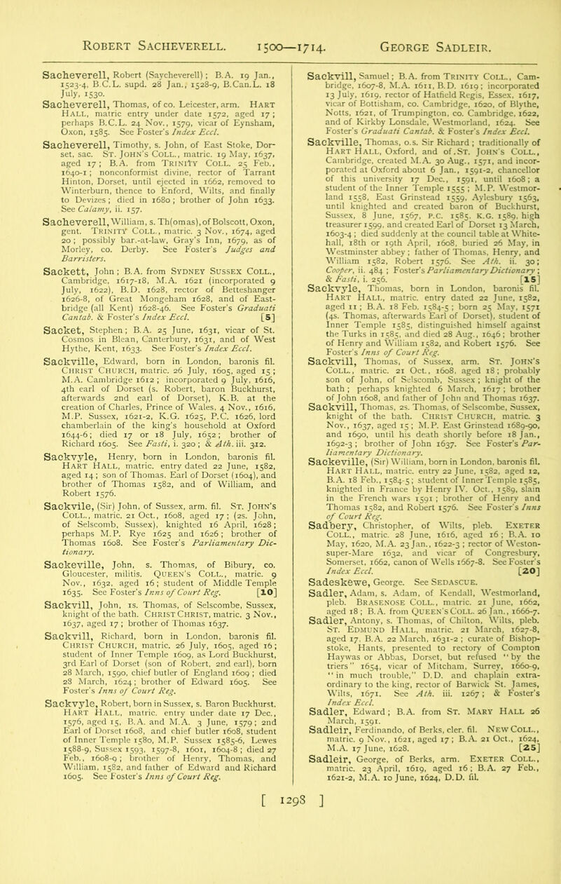 Robert Sacheverell. 1500—1714. George Sadleir. Sacheverell, Robert (Saycheverell); B.A. 19 Jan., 1523-4, B.C.L. supd. 28 Jan., 1528-9, B.Can.L. 18 July, 1530. Sacheverell, Thomas, of co. Leicester, arm. Hart Hall, matric entry under date 1572, aged 17; perhaps B.C.L. 24 Nov., 1579, vicar of Eynsham, Oxon, 1585. See Foster’s Index Eccl. Sacheverell, Timothy, s. John, of East Stoke, Dor- set, sac. St. John’s Coll., matric. 19 May, 1637, aged 17; B.A. from TriniTy Coll. 25 Feb., 1640-1; nonconformist divine, rector of Tarrant Hinton, Dorset, until ejected in 1662, removed to Winterburn, thence to Enford, Wilts, and finally to Devizes ; died in 1680; brother of John 1633. See Calamy, ii. 157. Sacheverell, William, s. Th(omas), of Bolscott, Oxon, gent. Trinity Coll., matric. 3 Nov., 1674, aged 20 ; possibly bar.-at-law, Gray’s Inn, 1679, as of Morley, co. Derby. See Foster’s Judges and Barristers. Sackett, John; B.A. from Sydney Sussex Coll., Cambridge, 1617-18, M.A. 1621 (incorporated 9 July, 1622), B.D. 1628, rector of Betteshanger 1626-8, of Great Mongeham 1628, and of East- bridge (all Kent) 1628-46. See Foster’s Graduati Cantab. & Foster’s Index Eccl. [5] Sacket, Stephen; B.A. 25 June, 1631, vicar of St. Cosmos in Blean, Canterbury, 1631, and of West Hythe, Kent, 1633. See Foster’s Index Eccl. Sackville, Edward, born in London, baronis fil. Christ Church, matric. 26 July, 1605, aged 15; M.A. Cambridge 1612; incorporated 9 July, 1616, 4th earl of Dorset (s. Robert, baron Buckhurst, afterwards 2nd earl of Dorset), K.B. at the creation of Charles, Prince of Wales, 4 Nov., 1616, M.P. Sussex, 1621-2, K.G. 1625, P.C. 1626, lord chamberlain of the king's household at Oxford 1644-6; died 17 or 18 July, 1652; brother of Richard 1605. See Fasti, i. 320 ; & Ath. iii. 312. Sackvyle, Henry, born in London, baronis fil. Hart Hall, matric. entry dated 22 June, 1582, aged 14 ; son of Thomas. Earl of Dorset (1604), and brother of Thomas 1582, and of William, and Robert 1576. Sackvile, (Sir) John, of Sussex, arm. fil. St. John's Coll., matric. 21 Oct., 1608, aged 17; (2s. John, of Selscomb, Sussex), knighted 16 April, 1628; perhaps M. P. Rye 1625 and 1626; brother of Thomas 1608. See Foster’s Parliamentary Dic- tionary. Sackeville, John, s. Thomas, of Bibury, co. Gloucester, militis. Queen's Coll., matric. 9 Nov., 1632, aged 16; student of Middle Temple 1635. See Foster's Inns of Court Reg. [10] Sackvill, John, is. Thomas, of Selscombe, Sussex, knight of the bath. Christ Christ, matric. 3 Nov., 1637, aged 17 ; brother of Thomas 1637. Sackvill, Richard, born in London, baronis fil. Christ Church, matric. 26 July, 1605, aged 16; student of Inner Temple 1609, as Lord Buckhurst, 3rd Earl of Dorset (son of Robert, 2nd earl), born 28 March, 1590, chief butler of England 1609 ; died 28 March, 1624; brother of Edward 1605. See Foster's Inns 0/ Court Reg. Sackvyle, Robert, born in Sussex, s. Baron Buckhurst. Hart Hall, matric. entry under date 17 Dec., 1576, aged 15, B.A. and M.A. 3 June, 1579; 2nd Earl of Dorset 1608, and chief butler 1608, student of Inner Temple 1580, M.P. Sussex 1585-6, Lewes 1588-9, Sussex 1593, 1597-8, 1601, 1604-8 ; died 27 Feb., 1608-9; brother of Henry, Thomas, and William, 1582, and father of Edward and Richard 1605. See Foster's Inns of Court Reg. Sackvill, Samuel; B.A. from Trinity Coll., Cam- bridge, 1607-8, M.A. 1611, B.D. 1619; incorporated 13 July. i6i9. rector of Hatfield Regis, Essex, 1617, vicar of Bottisham, co. Cambridge, 1620, of Blythe, Notts, 1621, of Trumpington, co. Cambridge, 1622, and of Kirkby Lonsdale, Westmorland, 1624. See Foster's Graduati Cantab. & Foster’s Index Eccl. Sackville, Thomas, o.s. Sir Richard ; traditionally of Hart Hall, Oxford, and of.St. John's Coll., Cambridge, created M.A. 30 Aug., 1571, and incor- porated at Oxford about 6 Jan., 1591-2. chancellor of this university 17 Dec., 1591, until 1608; a student of the Inner Temple 1555 ; M.P. Westmor- land 1558, East Grinstead 1559, Aylesbury 1563, until knighted and created baron of Buckhurst, Sussex, 8 June, 1567, p.c. 1585. K.G. 1589. high treasurer 1599, and created Earl of Dorset 13 March, 1603-4 ; died suddenly at the council table at White- hall, 18th or 19th April, 1608. buried 26 May, in Westminster abbey ; father of Thomas, Henry, and William 1582, Robert 1576. See Ath. ii. 30; Cooper, ii. 484 ; Foster’s Parliamentary Dictionary ; & Fasti, i. 256. [15] Sackvyle, Thomas, born in London, baronis fil. Hart Hall, matric. entry dated 22 June, 1582, aged 11; B.A. 18 Feb. 1584-5 ; born 25 May, 1571 (4s. Thomas, afterwards Earl of Dorset), student of Inner Temple 1585, distinguished himself against the Turks in 1585, and died 28 Aug., 1646; brother of Henry and William 1582, and Robert 1576. See Foster's Inns of Court Reg. Sackvill, Thomas, of Sussex, arm. St. John’s Coll., matric. 21 Oct., 1608, aged 18; probably son of John, of Selscomb, Sussex ; knight of the bath ; perhaps knighted 6 March. 1617 ; brother of John 1608, and father of John and Thomas 1637. Sackvill, Thomas, 2s. Thomas, of Selscombe, Sussex, knight of the bath. Christ Church, matric. 3 Nov., 1637, aged 15; M.P. East Grinstead 1689-90, and 1690, until his death shortly before 18 Jan., 1692-3 ; brother of John 1637. See Foster's Par- liamentary Dictionary. Sackeville, (Sir) William, born in London, baronis fil. Hart Hall, matric. entry 22 June, 1582, aged 12, B.A. 18 Feb., 1584-5; student of Inner Temple 1585, knighted in France by Henry IV. Oct., 1589, slain in the French wars 1591; brother of Henry and Thomas 1582, and Robert 1576. See Foster’s Inns of Court Reg. Sadbery, Christopher, of Wilts, pleb. Exeter Coll., matric. 28 June, 1616, aged 16; B.A. 10 May, 1620, M.A. 23 Jan., 1622-3 ; rector of Weston- super-Mare 1632, and vicar of Congresbury, Somerset. 1662, canon of Wells 1667-8. See Foster’s Index Eccl. [20] Sadeskewe, George. See Sedascue. Sadler, Adam, s. Adam, of Kendall, Westmorland, pleb. Brasenose Coll., matric. 21 June, 1662, aged 18; B.A. from Queen'sColl. 26 Jan., 1666-7. Sadler, Antony, s. Thomas, of Chilton, Wilts, pleb. St. Edmund Hall, matric. 21 March, 1627-8, aged 17, B.A. 22 March, 1631-2 ; curate of Bishop- stoke, Hants, presented to rectory of Compton Hay was or Abbas, Dorset, but refused “by the triers 1654, vicar of Mitcham, Surrey, 1660-9, “in much trouble,” D.D. and chaplain extra- ordinary to the king, rector of Barwick St. James, Wilts, 1671. See Ath. iii. 1267; & Foster’s Index Eccl. Sadler, Edward; B.A. from St. Mary Hall 26 March, 1591. Sadleir, Ferdinando, of Berks, cler. fil. New Coll., matric. 9 Nov., 1621, aged 17; B.A. 21 Oct., 1624, M.A. 17 June, 1628. [25] Sadleir, George, of Berks, arm. Exeter Coll., matric. 23 April, 1619. aged 16; B.A. 27 Feb., 1621-2, M.A. 10 June, 1624, D.D. fiL [ 1293 ]