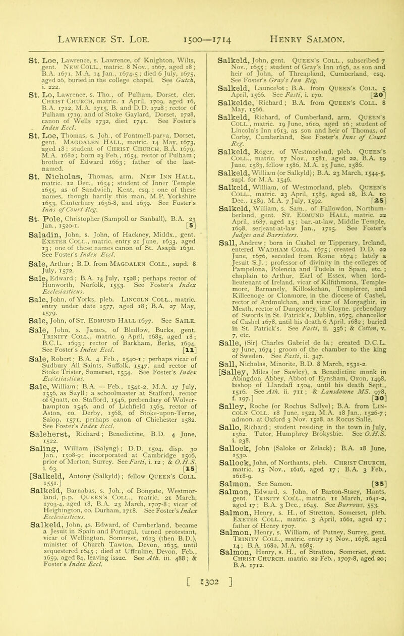 1500— I7H Henry Salmon. Inns of Court Reg. sSSto|s™-“s“b‘,,|'^[?J “SS^SK ss '& ££.“;srs? “non of s'-Asapb ,63°' Sal§|^g^^3‘s^&r^ Sale, John, of Yorks, pleb. Lincoln Coll., matric. entry under date 1577, aged 18; B.A. 27 May, 1579- Sale, John, of St. Edmund Hall 1677. See Saile. SS-h&iffU' B“kb“ B* [Si Aston, co. Derby, 1568. of Stoke-upon-Terne, saii^£^»i,nf c:r r Sall'ny, William (Salyng); D.D. ,504. disp. 30 [Saikeld, Antony (Salkyld); fellow r ggx s S5i£ sr^Kjyjsa minister o, SnSfiS Saikeld, Launce'ot; B.A. from Queen's Coll, e April, 1566. See M, i. 170. [20] Salkelde, Richard; B.A from Queen's Coll. 8 May, 1566. wsTgr”41'ai a3M“eh' Saikeld, Coll., June, SKSWSS^AS?o£S1 ofeSworrdsCinrSn Patrmk's!DublS!r^s.PchanceUor tifi£&n*£% 1 Ag\rci“d Salle, (Sir) Charles Gabriel de la; created D.C.L. “tlns ISaSE^flSb5i'SIS: r^See^ .1— Salloik, John (Saloke or Zel.ck); RA. IS June, 1618-9. £!ir ss aged 17; B.A. 3 Dec., 1645. See Burrows, SS3. sais? coV; Sima srs/a