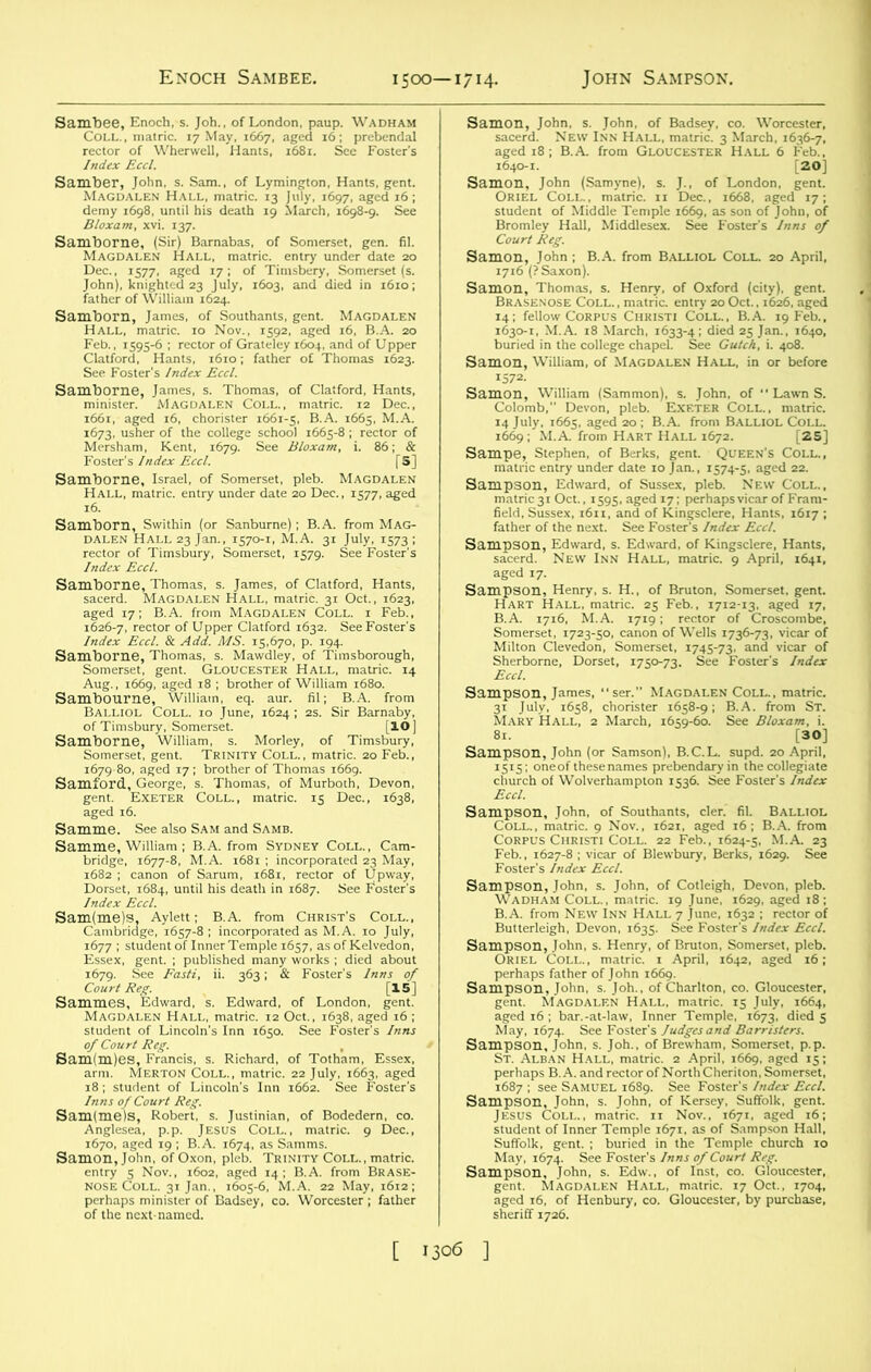 Enoch Sambee. 1500—1714. John Sampson. Sambee, Enoch, s. Joh., of London, paup. Wadham Coll., matric. 17 May, 1667, aged 16; prebendal rector of Wherwell, Hants, 1681. See Foster’s Index Eccl. Samber, John, s. Sam., of Lymington, Hants, gent. Magdalen Hall, matric. 13 July, 1697, aged 16; demy 1698, until his death 19 March, 1698-9. See Bloxam, xvi. 137. Samborne, (Sir) Barnabas, of Somerset, gen. fil. Magdalen Hall, matric. entry under date 20 Dec., 1577, aged 17; of Tinisbery, Somerset (s. John), knighted 23 July, 1603, and died in 1610; father of William 1624. Samborn, James, of Southants, gent. Magdalen Hall, matric. 10 Nov., 1592, aged 16, B.A. 20 Feb., 1595-6 ; rector of Grateley 1604, and of Upper Clatford, Hants, 1610; father of Thomas 1623. See Foster’s Index Eccl. Samborne, James, s. Thomas, of Clatford, Hants, minister. MAGDALEN COLL., matric. 12 Dec., i66r, aged 16, chorister 1661-5, B.A. 1665, M.A. 1673, usher of the college school 1665-8 ; rector of Mersham, Kent, 1679. See Bloxam, i. 86; & Foster's Index Eccl. [S] Samborne, Israel, of Somerset, pleb. Magdalen Hall, matric. entry under date 20 Dec., 1577, aged 16. Samborn, Svvithin (or Sanburne) ; B.A. from Mag- dalen Hall 23 Jan., 1570-1, M.A. 31 July, 1573; rector of Timsbury, Somerset, 1579. See Foster’s Index Eccl. Samborne, Thomas, s. James, of Clatford, Hants, sacerd. Magdalen Hall, matric. 31 Oct., 1623, aged 17; B.A. from Magdalen Coll, i Feb., 1626-7, rector of Upper Clatford 1632. See Foster’s Index Eccl. & Add. MS. 15,670, p. 194. Samborne, Thomas, s. Mawdley, of Timsborough, Somerset, gent. Gloucester Hall, matric. 14 Aug., 1669, aged 18 ; brother of William 1680. Sambourne, William, eq. aur. fil; B.A. from Balliol Coll. 10 June, 1624 ; 2s. Sir Barnaby, of Timsbury, Somerset. [IO) Samborne, William, s. Morley, of Timsbury, Somerset, gent. Trinity Coll., matric. 20 Feb., 1679-80, aged 17; brother of Thomas 1669. Samford, George, s. Thomas, of Murboth, Devon, gent. Exeter Coll., matric. 15 Dec., 1638, aged 16. Samme. See also Sam and Samb. Samme, William ; B.A. from Sydney Coll., Cam- bridge, 1677-8, M.A. 1681 ; incorporated 23 May, 1682 ; canon of Sarum, 1681, rector of Upway, Dorset, 1684, until his death in 1687. See Foster’s Index Eccl. Sam(me)s. Aylett; B.A. from Christ’s Coll., Cambridge, 1657-8; incorporated as M.A. 10 July, 1677 ; student of Inner Temple 1657, as of Kelvedon, Essex, gent. ; published many works ; died about 1679. See Fasti, ii. 363; & Foster’s Inns of Court Reg. [15] Sammes, Edward, s. Edward, of London, gent. Magdalen Hall, matric. 12 Oct., 1638, aged 16 ; student of Lincoln's Inn 1650. See Foster's Inns of Court Reg. Sam(m)es, Francis, s. Richard, of Totham, Essex, arm. Merton Coll., matric. 22 July, 1663, aged 18 ; student of Lincoln’s Inn 1662. See Foster’s Inns of Court Reg. Sam(me)s, Robert, s. Justinian, of Bodedern, co. Anglesea, p.p. Jesus Coll., matric. 9 Dec., 1670, aged 19 ; B.A. 1674, as Samms. Samon, John, of Oxon, pleb. Trinity Coll. , matric. entry 5 Nov., 1602, aged 14; B.A. from Brase- nose Coll. 31 Jan., 1605-6, M.A. 22 May, 1612; perhaps minister of Badsey, co. Worcester ; father of the next-named. Samon, John, s. John, of Badsey, co. Worcester, sacerd. New Inn Hall, matric. 3 March, 1636-7, aged 18; B.A. from Gloucester Hall 6 Feb., 1640-1. [20] Samon, John (Samyne), s. J., of London, gent. Oriel Coll., matric. 11 Dec., 1668, aged 17; student of Middle Temple 1669, as son of John, of Bromley Hall, Middlesex. See Foster’s Inns of Court Reg Samon, John ; B.A. from Balliol Coll. 20 April, 1716 (? Saxon). Samon, Thomas, s. Henry, of Oxford (city), gent. Brasenose Coll. , matric. entry 20 Oct., 1626, aged 14; fellow Corpus Christi Coll., B.A. 19 Feb., 1630-1, M.A. 18 March, 1633-4; died 25 Jan., 1640, buried in the college chapel. See Gutch, i. 408. Samon, William, of Magdalen Hall, in or before 1572- Samon, William (Sammon), s. John, of LawnS. Colomb, Devon, pleb. Exeter Coll., matric. 14 July, 1665, aged 20 ; B.A. from Balliol Coll. 1669 ; M.A. from Hart Hall 1672. [25] Sampe, Stephen, of Berks, gent. Queen's Coll., matric entry under date 10 Jan., 1574-5, aged 22. Sampson, Edward, of Sussex, pleb. New Coll., matric 31 Oct., 1595, aged 17; perhaps vicar of Fram- field, Sussex, 1611, and of Kingsclere, Hants, 1617 ; father of the next. See Foster’s Index Eccl. Sampson, Edward, s. Edward, of Kingsclere, Hants, sacerd. New Inn Hall, matric. 9 April, 1641, aged 17. Sampson, Henry, s. H., of Bruton, Somerset, gent. Hart Hall, matric. 25 Feb., 1712-13, aged 17, B.A. 1716, M.A. 1719; rector of Croscombe, Somerset, 1723-50, canon of Wells 1736-73, vicar of Milton Clevedon, Somerset, 1745-73, and vicar of Sherborne, Dorset, 1750-73. See Foster's Index Eccl. Sampson, James, “ser.” MAGDALEN Coll., matric. 31 July, 1658, chorister 1658-9; B.A. from St. Mary Hall, 2 March, 1659-60. See Bloxam, i. 81. [30] Sampson, John (or Samson), B.C.L. supd. 20 April, 1515; oneof thesenames prebendary in the collegiate church of Wolverhampton 1536. See Foster’s Index Eccl. Sampson, John, of Southants, cler. fil. Balliol Coll., matric. 9 Nov., 1621, aged 16; B.A. from Corpus Christi Coll. 22 Feb., 1624-5, M.A. 23 Feb., 1627-8 ; vicar of Blewbury, Berks, 1629. See Foster’s Index Eccl. Sampson, John, s. John, of Cotleigh, Devon, pleb. Wadham Coll., matric. 19 June, 1629, aged 18; B.A. from New Inn Hall 7 June, 1632 ; rector of Butterleigh, Devon, 1635. See Foster’s Index Eccl. Sampson, John, s. Henry, of Bruton, Somerset, pleb. Oriel Coll., matric. 1 April, 1642, aged 16; perhaps father of John 1669. Sampson, John, s. Joh., of Charlton, co. Gloucester, gent. Magdalen Hall, matric. 15 July, 1664, aged 16 ; bar.-at-law, Inner Temple, 1673, died 5 May, 1674. See Foster's Judges and Barristers. Sampson, John, s. Joh., of Brewham, Somerset, p.p. St. Alban Hall, matric. 2 April, 1669, aged 15; perhaps B.A. and rector of North Cheriton, Somerset, 1687 ; see Samuel 1689. See Foster's Index Eccl. Sampson, John, s. John, of Kersey, Suffolk, gent. Jesus Coll., matric. 11 Nov.,'1671, aged 16; student of Inner Temple 1671, as of Sampson Hall, Suffolk, gent. ; buried in the Temple church 10 May, 1674. See Foster’s Inns of Court Reg. Sampson, John, s. Edw., of Inst, co. Gloucester, gent. Magdalen Hall, matric. 17 Oct., 1704, aged 16, of Henbury, co. Gloucester, by purchase, sheriff 1726.