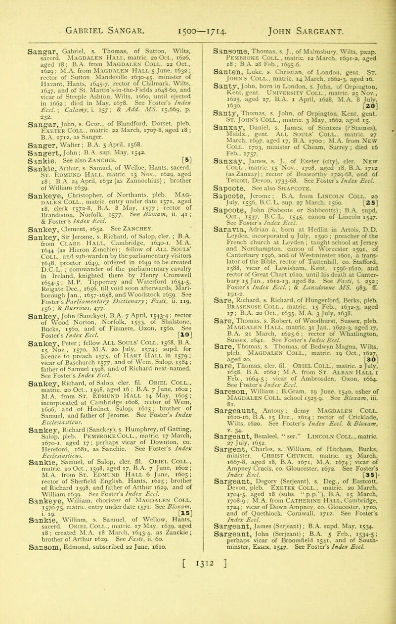 Sangar, Gabriel, s. Thomas, of Sutton, Wilts, sacerd. Magdalen Hall, matric. 20 Oct., 1626. aged 18 ; B.A. from Magdalen Coll. 22 Oct., 1629; M.A. from Magdalen Halls June, i632 ; rector of Sutton Mandeville 1630-45, minister of Havant, Hants, 1645-7, rector of Chilmark, Wilts, 1647, and of St. Martin's-in-the-Fields 1648 60, and vicar of Steeple Ashton, Wilts, 1660. until ejected in 1662 ; died in May, 1678. See Foster’s Index Eccl. ; Calanty, i. 157; & Add. MS. 15,669, p. 232. Sangar, John, s. Geor., of Blandford, Dorset, pleb. Exeter Coll., matric. 22 March, 1707-8, aged 18 ; B.A. 1712, as Sanger. Sanger, Walter; B.A. 5 April, 1568. Sangert, John ; B.A. sup. May, 1542. Sankie. See also Zanchie. [5] Sankie, Arthur, s. Samuel, of Welloe, Hants, sacerd. St. Edmund Hall, matric. 13 Nov., 1629, aged 18 ; B.A. 24 April, 1632 (as Zannochius); brother of William 1639. Sankeye, Christopher, of Northants, pleb. Mag- dalen Coll., matric. entry under date 1571, aged 18, clerk 1572-8, B.A. 8 May, 1577; rector of Brandiston, Norfolk, 1577. See Bloxam, ii. 41 ; & Foster's Index Eccl. Sankey, Clement, 1652. See Zanchey. Sankey, Sir Jerome, s. Richard, of Salop, cler. ; B.A. from Clare Hall, Cambridge, 1640-1, M.A. 1644 (as Hieron Zanchie) ; fellow of ALL SOULS’ Coll. , and sub-warden by the parliamentary visitors 1648, proctor 1649, ordered in 1649 to be created D.C.L. ; commander of the parliamentary cavalry in Ireland, knighted there by Henry Cromwell 1654-5 ; M. P. Tipperary and Waterford 1654-5, Reigate Dec., 1656, till void soon afterwards, Marl- borough Jan., 1657-1658, and Woodstock 1659. See Foster's Parliamentary Dictionary, Fasti, ii. 119, 156 ; & Burrows, 477. Sankey, John (Sanckye), B.A. 7 April, 1543-4 ; rector of Wood Norton, Norfolk, 1553, of Shalstone, Bucks, 1560, and of Finmere, Oxou, 1560. See Foster's Index Eccl. [IO] Sankey, Peter; fellow All Souls’ Coll. 1568, B.A. 15 Nov., 1570, M.A. 20 July, 1574; supd. for licence to preach 1575, of Hart Hall in 1579 ; vicar of Baschurch 1577, and of Wem, Salop, 1584; father of Samuel 1598, and of Richard next-named. See Foster's Index Eccl. Sankey, Richard, of Salop, cler. fil. Oriel Coll., matric. 20 Oct., 1598, aged 16 ; B.A. 7 June, 1602 ; M.A. from St. Edmund Hall 14 May, 1605; incorporated at Cambridge 1608, rector of Wem, 1606, and of Hodnet, Salop, 1615; brother of Samuel, and father of Jerome. See Foster's Index Ecclesiasticus. Sankey, Richard (Sanckey), s. Humphrey, of Gatting, Salop, pleb. Pembroke Coll. , matric. 17 March, 1670-1, aged 17; perhaps vicar of Downton, co. Hereford, 1681, as Sanchie. See Foster's Index Ecclesiasticus. Sankie, Samuel, of Salop, cler. fil. Oriel Coll., matric. 20 Oct., 1598, aged 17, B.A. 7 June, 1602 ; M.A. from St. Edmund Hall 6 June, 1605; rector of Sherfield English, Hants, 1625 ; brother of Richard 1598, and father of Arthur 1629, and of William 1639. See Foster’s Index Eccl. Sankeye, William, chorister of Magdalen Coll. 1570-75, matric. entry under date 1571. See Bloxam, i. 19. 15] Sankie, William, s. Samuel, of Wellow, Hants, sacerd. Oriel Coll., matric. 17 May, 1639, aged 18 ; created M.A. 18 March, 1643-4, as Zanckie ; brother of Arthur 1629. See Fasti, ii. 60. Sansom, Edmond, subscribed 22 June, 1610. Sansotne, Thomas, s. J., of Malmsbury, Wilts, paup. Pembroke Coll., matric. 12 March, 1691-2, aged 18 ; B.A. 28 Feb., 1695-6. Santen, Luke, s. Christian, of London, gent. St. John's Coll., matric. 14 March, 1662-3. aged 16. Santy, John, born in London, s. John, of Orpington, Kent, gent. University Coll., matric. 25 Nov., 1625, aged 17, B.A. 1 April, 1628, M.A. 8 July, 1630. ,20] Santy, Thomas, s. John, of Orpington, Kent, gent. St. John's Coll., matric. 3 May, 1662, aged 15. Sanxay, Daniel, s. James, of Stintxes (? Staines), Middx., gent. All Souls' Coll., matric. 27 March, 1697, aged 17, B.A. 1700; M.A. from New Coll. 1703, minister of Cheam, Surrey ; died 16 Feb., 1757. Sanxay, James, s. J., of Exeter (city), cler. New Coll., matric. 15 Nov., 1708. aged 18, B.A. 1712 (as Zanxay); rector of Beaworthy 1729-68, and of Tetcott, Devon, 1733-68. See Foster’s Index Eccl. Sapcote. See also Shapcote. Sapcote, Jerome; B.A. from Lincoln Coll. 20 July. 1556, B.C.L. sup. 27 March, 1560. [25] Sapcote, John (Sabcote or Sabbcotts); B.A. supd. Oct., 1537, B.C.L. 1545, canon of Lincoln 1547. See Foster's Index Eccl. Saravia, Adrian a, born at Hedlin in Artois, D.D. Leyden, incorporated 9 July, 1590 ; preacher of the French church at Leyden ; taught school at Jersey and Northampton, canon of Worcester 1591, of Canterbury 1596, and of Westminster 1601, a trans- lator of the Bible, rector of Tattenhill, co. Stafford, 1588, vicar of Lewisham, Kent, 1596-1610, and rector of Great Chart 1610, until his death at Canter- bury 15 Jan., 1612-13, aged 82. See Fasti, i. 252; Foster’s Index Eccl. ; & Lansdmune MS. 983, fif. 191-2. Sare, Richard, s. Richard, of Hungerford, Berks, pleb. Brasenose Coll., matric. 15 Feb., 1632-3, aged 17; B.A. 20 Oct., 1635, M.A. 3 July, 1638. Sare, Thomas, s. Robert, of Woodhurst, Sussex, pleb. Magdalen Hall, matric. 31 Jan., 1622-3, aged 17, B.A. 21 March, 1625.6; rector of Whatlington, Sussex, 1641. See Foster's Index Eccl. Sare, Thomas, s. Thomas, of Bedwyn Magna, Wilts, pleb. Magdalen Coll., matric. 19 Oct., 1627, aged 20. [30] Sare, Thomas, cler. fil. Oriel COLLi, matric. 2 July, 1658, B.A. 1662; M.A. from St. Alban Hall i Feb., 1664-5 • vicar of Ambrosden, Oxon, 1664. See Foster's Index Eccl. Sareson, William ; B.Gram. 19 June, 1540, usher of Magdalen Coll, school 1525-9. See Bloxam, iii. 81. Sargeaunt, Antony; demy Magdalen Coll. 1610-16, B.A. 15 Dec., 1614 ; rector of Cricklade, Wilts, 1620. See Foster's Index Eccl. & Bloxam, v. 34- Sargeant, Bezaleel, “ ser. LINCOLN Coll., matric. 27 July, 1652. Sargent, Charles, s. William, of Hitcham, Bucks, minister. Christ Church, matric. 13 March. 1667-8, aged 18, B.A. 1671, M.A. 1674; vicar of Ampney Cruris, co. Gloucester, 1672. See Foster's Index Eecl. [35]- Sargeant, Degory (Serjeant), s. Deg., of Eastcott, Devon, pleb. Exeter Coll., matric. 20 March, 1704-5, aged 18 (subs, p.p.), B.A. 15 March, 1708-9 ; M.A. from Catherine Hall, Cambridge, 1724 ; vicar of Down Ampney, co. Gloucester, 1710, and of Quethiock, Cornwall, 1712. See Foster's Index Eccl. Sargeant, James (Serjeant); B.A. supd. May, 1534. Sargeant, John (Serjeant); B.A. 5 Feb., 1534-5: perhaps vicar of Broomfield 1541, and of South- minster, Essex, 1547. See Foster's Index Eccl.