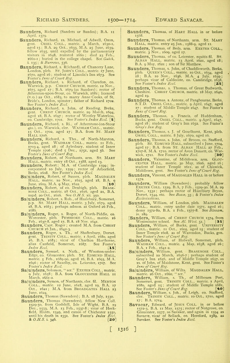 TZZ 72Z21' iffilSS Saunders, Richard, s. Richard, of Claredon, co. Z&s-.srgs: x&tsur* 3, Richard, s. John, of Reading, Berks, Christ Church, matric. 29 March, 1694, - Jk£&%i ■KSJMEKffl wS, t“^^SSSS2K 15 Oct., 1702, aged 17; B.A. from St. Mary HSKhfciJ^SKME E-S Saunders, Robert, of Northants, arm. St. Mary llSSSfe hall, matric. 10 Nov., 1615, aged 18, B.A. 9 June, 1619, M.A. 9 May, 1622. [10^ ss =.B“t Sa(3nde”a?RobS6s. iCib “if nL;'huri?Som.rS0, tfaTJS^^5i-J£fA®das: Sa,&. ,x kSS/c^-S. * Feb.. 1637-8. aged 17, B.A. ,8 Nov. 1641. TSS'&irSSS Edge, co. Gloucester, pleb. St. Edmund Hall, matric. S Feb., 1689-90, aged 16, B.A. 1693, M.A. Lers, Thomas, of co. Leicester, equitis fil. St. ■ffesSSfSS- , Vincent, of Magdalen Hall in or before launders, William (Sawnders); probably fellow 1 Oct., 1605. aged iS; student of