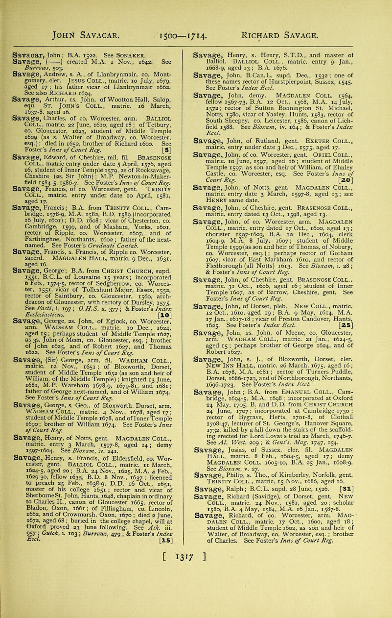 1500—1714- s“ fc^rs*,&?,2sr^ sst 1637-8, aged 16. Mid«S £H5S«“=-S Edward, of Cheshire, n ‘ “ s3£.' rector 3 of' arch gK^STSfflf^tSSR-^ Savage, George, as. John, of Egiock, co. Worcester, s»Ti^&«s«?£a.3a nW2S£wS--“ s11l(sIStS IssEjss “gMMfesi S,7y 3C3emy - ^sK^.-ser SaT».3|,SLBHffi,p^VTV,' fc^^S«L!aiS8K54f sa5ksy sms s:-.5s™ ,r~ ‘IpisSsi 'T4 Savage, John, of Notts, gent. Magdalen Coll., H enr Y same date 3 MarCh’ 1S978’ ^ 131 ^ Salir^&fanjss?-- Savage, John, of GO. Worcester, arm. Magdalen S3s.-£35«ss<&n«-aj Savage, John, of Cheshire, gent. Brasenose Coll. , ^.sttsr4“s: aged is ^perhaps brother of George 1624, and of s*Kl^^jf5Za»<S; 24 June, 1707; incorporated at Cambridge 1730 ; ^1^r:fs,Hse3rH^iSS See At. West. 209 ; & Gent's. Mag. 1747, 154. Savage, Ralph; B.C.L. supd. 28 June, 1526. [31] ns Walter, of Broadway, co. Worcester, esq. ; brother of Charles. See Foster's Inns of Court Reg