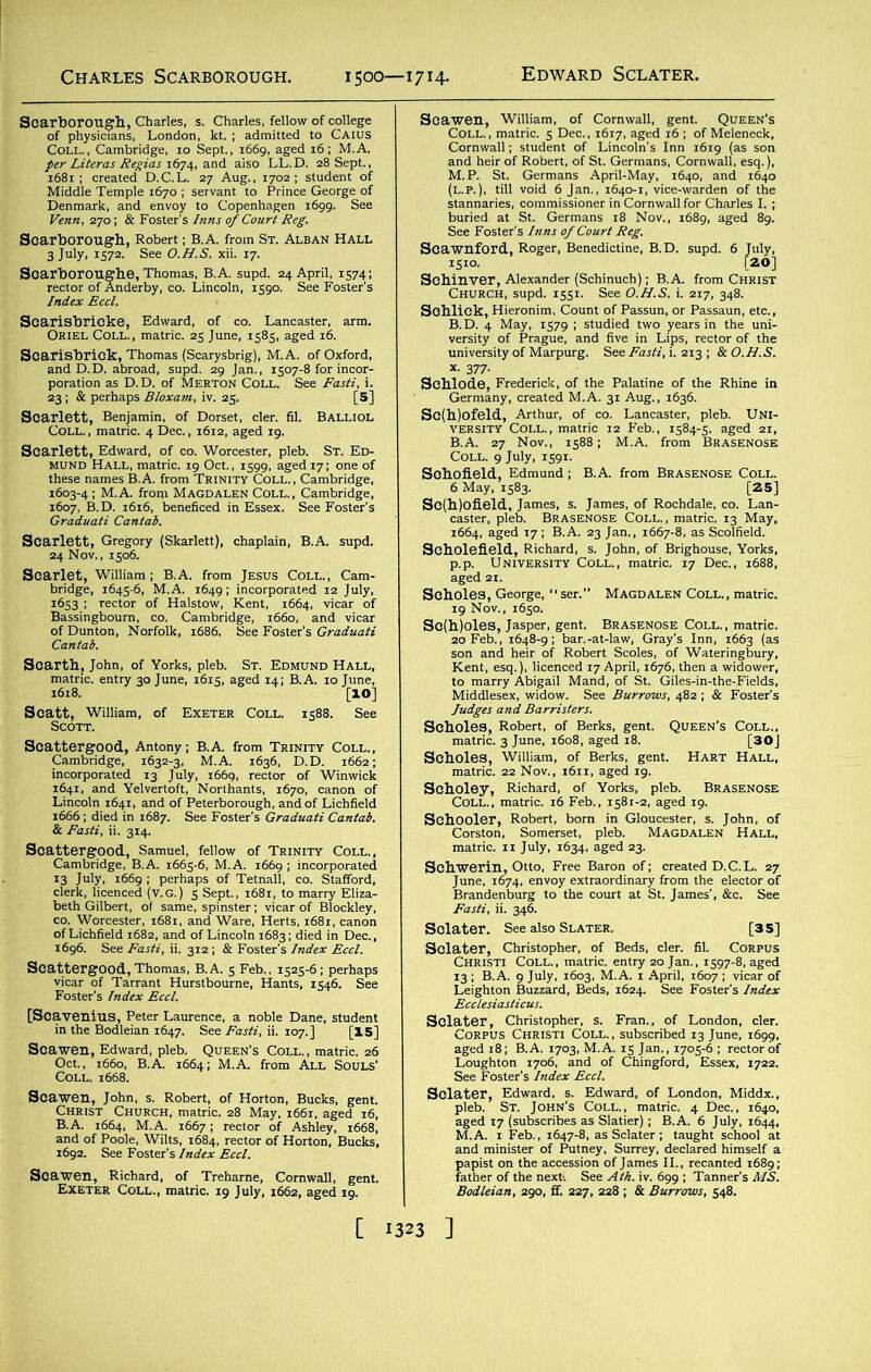 Charles Scarborough. 1500—1714. Edward Sclater. iimsasr aoaj» issstfi*HAlt 25 June, 1585, aged i< Scarisbrick, Thomas (Scarysbrig), M. A. of Oxford, Scartb, John, of Yorks, pleb. St. Edmund Hall, matnc. entry 30 June, 1615, aged 14; B.A. 10 Jtme, Scatt.xWiUiam, of Exeter Coll. 1588. See atft r- BfiSgBSse Scblode, Frederick, of the Palatine of the Rhine in Germany, created M.A. 31 Aug., 1636. So%e,“', Sc(] ‘ ,~rrp ,66,. aged ,7; B.A. ,3 ScllfieU1'' ■Sss“' SSSaH'S; Kent, esq.), licenced 17 April, 1676, then a w QWs °ssi sasssi’sar- HAEIHAlt- ree Baron of; created D.C.L. 27 fflSykW.STaS [35]