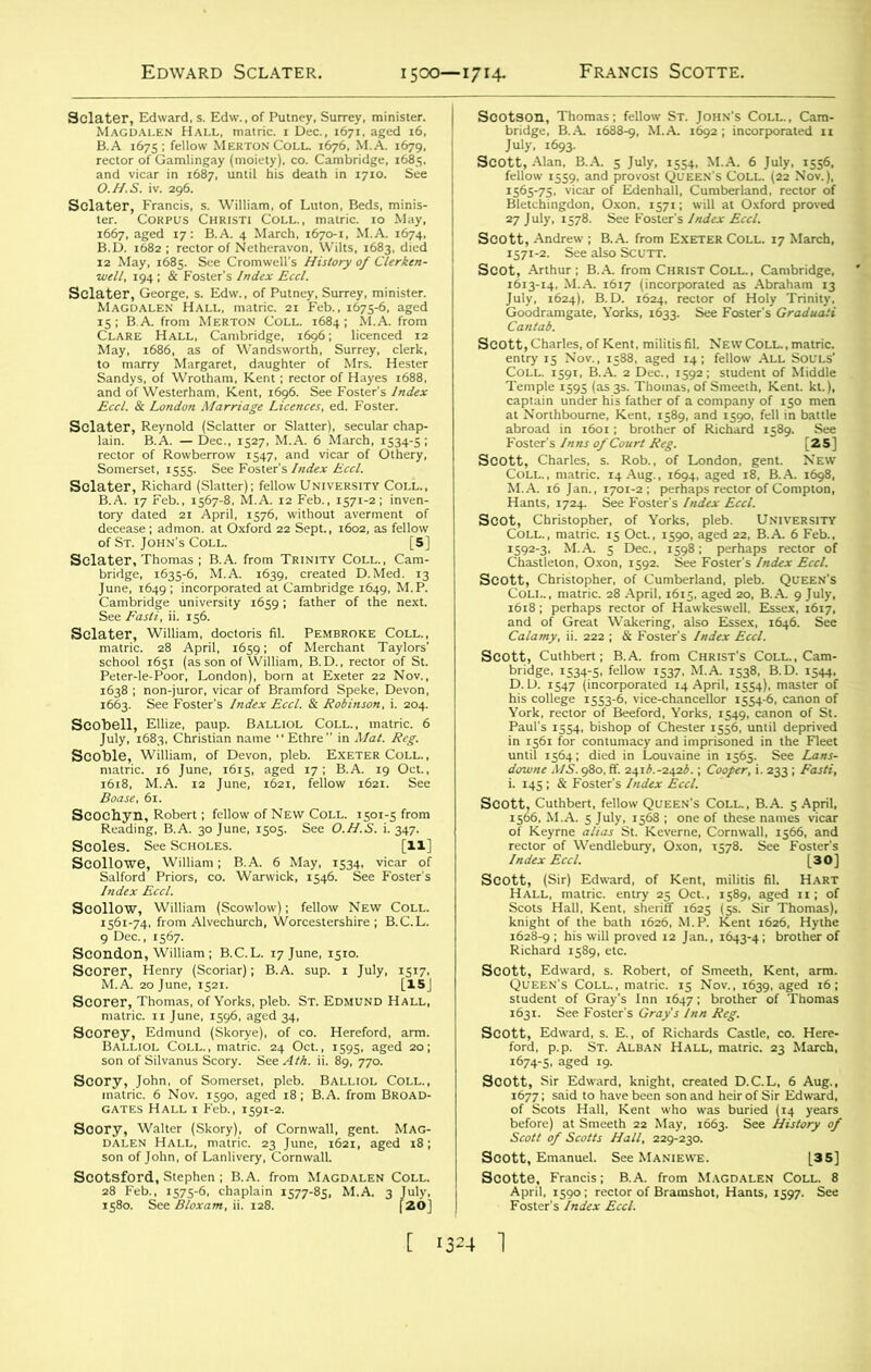 Edward Sclater. 1500—1714. Francis Scotte. O.H.S. iv. 296. -sfeEsstesa CLARE JHall, Cambridge, 1696 ; ^ licenced ^12 soo»iSS^^?Sr6 Scoble, William, of Devon, pleb. Exeter Coll., SNI'TjS' p liSte °& Scoles. See Scholls. [IX) S°&S^^ekM‘yS«jI ScondOD, wmiam; B.C.I.. ,7 June, ,5,0. s°^ *!K,<5r); RA' ”p-1 ,u' m Scorer, Thomas, of Yorks, pleb. St. Edmond Hall, GATES Hall i Feb., 1591-2. So1!?£H^S?^n^ [ 1324 1 ■^sssismjr.g?^ ■“&£*»JASS“°“-17 Mireh- S0135iSSsSl FSr-,L'^°S0f ^ '589' [«] iristopher, of Yorks, pleb. University eion, Oson, j592^See Foster's fndra Ere/. issssssv ^M^sqainrtfsa SiESl'Si ^ a”; : F^i Scott, (Sir) Edward, of Kent, militis fil. Hart ggptssii ir Edward, knight, created D.C.L, 6 Aug., said to have been son and heir of Sir Edward. Scotte^ Francis; B.A.^ from Magdalen Coll^ 8 Foster's5//! Je^AVr/.0 ramS °1’ ^