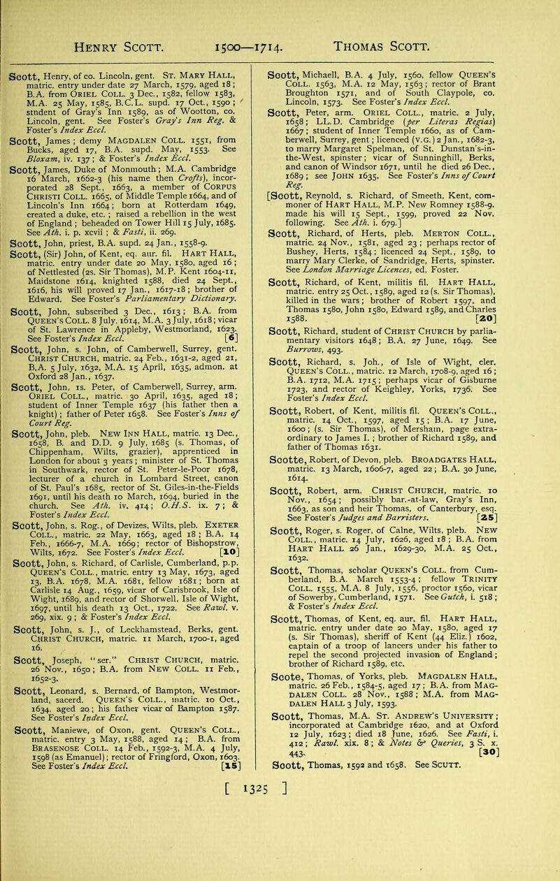 Scott, Henry, of eo. Lincoln, gent. St. Mary Hall, sasssi. ,r|S JCC SIM. 1. p. *<-VH , IX 11. Scott, John, priest, B.A. supd. 24 Jan., 1558-9. Scott, (Sir) John, of Kent, eq. aur. fil. Hart Hall, wmmm “IS... the-West, spinster; vicar of Sunninghill, Be: and canon of Windsor 1671, until he died 26 Dec., 1689; see John 1635. See Foster's Inns of Court Jtf Scott, Richard, s. Joh., of Isle of Wight, cler. Scott, Robert, of Kent, militis fil. Queen’s Coll., lilliISP a® gWE?,»ft£r Bamp,“,587' **>£31XSSSSvTS!*., f&JSi&i [30] Soott, T