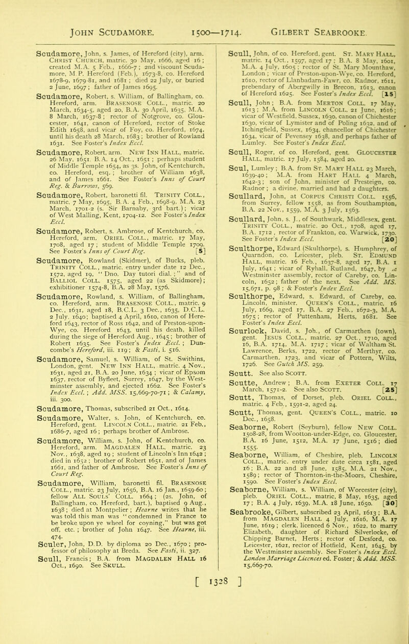 John Scudamore. 1500—1714. Gilbert Seabrooke. Scudamore, John, s. James, of Hereford (city), arm. Christ Church, matric. 30 May, 1666, aged 16; created M.A. 5 Feb., 1666-7; 2nd viscount Scuda- more, M.P. Hereford (Feb.), 1673-8, co. Hereford 1678-9, 1679-81, and 1681 ; died 22 July, or buried 2 June, 1697 ; father of James 1695. Scudamore, Robert, s. William, of Ballingham, co. Hereford, arm. Brasenose Coll., matric. 20 March, 1634-5, aged 20, B.A. 30 April, 1635, M.A. 8 March, 1637-8 ; rector of Notgrove, co. Glou- cester, 1641, canon of Hereford, rector of Stoke Edith 1658, and vicar of Foy, co. Hereford, 1674, until his death 28 March. 1683 ; brother of Rowland 1631. See Foster's Index Eccl. Scudamore, Robert, arm. New Inn Hall, matric. 26 May, 1651. B.A. 14 Oct., 1651 ; perhaps student of Middle Temple 1654, as 3s. John, of Kentchurch, co. Hereford, esq. ; brother of William 1638, and of James 1661. See Foster’s Inns of Court Reg. & Burrows, 569. Scudamore, Robert, baronetti fil. Trinity Coll., matric. 7 May, 1695, B.A. 4 Feb., 1698-9, M.A. 23 March, 1701-2 (s. Sir Barnaby, 3rd bart.); vicar of West Mailing, Kent, 1704-12. See Foster's Index Eccl. Scudamore, Robert, s. Ambrose, of Kentchurch. co. Hereford, arm. Oriel Coll., matric. 17 May, 1708, aged 17 ; student of Middle Temple 1709. See Foster's Inns of Court Reg. [5] Scudamore, Rowland (Skidmer), of Bucks, pleb. Trinity Coll., matric. entry under date 12 Dec., 1572, aged 19, “ Dno. Day tutori dial.; and of Balliol Coll. 1575, aged 22 (as Skidmore); exhibitioner 1574-8, B.A. 28 May, 1576. Scudamore, Rowland, s. William, of Ballingham, co. Hereford, arm. Brasenose Coll., matric. 9 Dec., 1631, aged 18, B.C.L. 3 Dec., 1635, D.C.L. 2 July. 1640; baptised 4 April, 1610, canon of Here- ford 1643, rector of Ross 1642, and of Preston-upon- Wye, co. Hereford 1643, until his death, killed during the siege of Hereford Aug., 16451 brother of Robert 1635. See Foster's Index Eccl. ; Dun- combe's Hereford, iii. 119 ; & Fasti, i. 516. Scudamore, Samuel, s. William, of St. Swithins, London, gent. New Inn Hall, matric. 4 Nov., 1631, aged 21, B.A. 20 June, 1634 ; vicar of Epsom 1637, rector of Byfleet, Surrey, 1647, by the West- minster assembly, and ejected 1662. See Foster's Index Eccl. ; Add. MSS. 15,669-70-71; & Calamy, iii. 300. Scudamore, Thomas, subscribed 21 Oct., 1614. Scudamore, Walter, s. John, of Kentchurch, co. Hereford, gent. Lincoln Coll., matric. 21 Feb., 1686-7, aged 16; perhaps brother of Ambrose. Scudamore, William, s. John, of Kentchurch, co. Hereford, arm. Magdalen Hall, matric. 23 Nov., 1638, aged 19 ; student of Lincoln's Inn 1642 ; died in 1652 ; brother of Robert 1651, and of James 1661, and father of Ambrose. See Foster's Inns of Court Reg. Scudamore, William, baronetti fil. Brasenose Coll., matric. 23 July, 1656, B.A. 16 Jan., 1659-60; fellow All Souls' Coll. 1664; (2s. John, of Ballingham, co. Hereford, bart.), baptised 9 Aug., 1638 ; died at Montpelier ; Hearne writes that he was told this man was condemned in France to be broke upon ye wheel for coyning,” but was got off, etc. ; brother of John 1647. See Hearne, iii. 474- Sculer, John, D.D. by diploma 20 Dec., 1670; pro- fessor of philosophy at Breda. See Fasti, ii. 327. Scull, Francis; B.A. from MAGDALEN Hall 16 Oct., 1690. See Skull. Scull, John, of co. Hereford, gent. St. Mary Hall, matric. 14 Oct., 1597, aged 17; B.A. 8 May, 1601, M.A. 4 July, 1605 ; rector of St. Mary Mounthaw, London ; vicar of Preston-upon-Wye, co. Hereford, 1610, rector of Llanbadam-Fawr, co. Radnor. 1611, prebendary of Abergwilly in Brecon, 1613, canon of Hereford 1625. See Foster's Index Eccl. [X5] Scull, John; B.A. from Merton Coll. 17 Mav, 1613; M.A. from Lincoln Coll. 21 June, 1616; vicar of Westfield. Sussex, 1630, canon of Chichester 1630, vicar of Lymister and of Poling 1632, and of Itchingfield, Sussex, 1634, chancellor of Chichester 1634, vicar of Pevensey 1638, and perhaps father of Lumley. See Foster’s Index Eccl. Scull, Roger, of co. Hereford, gent. Gloucester Hall, matric. 17 July, 1584, aged 20. Scul, Lumley; B.A. from St. Mary Hall 23 March, 1639-40; M.A. from Hart Hall 4 March, 1642-3; son of John, minister of Presteign, co. Radnor ; a divine, married and had 2 daughters. Scullard, John, at Corpus Christi Coll. 1556, from Surrey, fellow 1558, as from Southampton, B.A. 22 Nov., 1559. M.A. 3 July, 1563. Scullard, John, s. J., of Southwark, Middlesex, gent. Trinity Coll., matric. 20 Oct., 1708, aged 17, B.A. 1712 , rector of Frankton, co. Warwick, 1730. See Foster's Index Eccl. [20] Seulthorpe, Edward (Skulthorpe), s. Humphrey, of Quarndon, co. Leicester, pleb. St. Edmund Hall, matric. 16 Feb., 1637-8, aged 17, B.A. 1 July, 1641 ; vicar of Ryhall, Rutland, 1647, by .e Westminster assembly, rector of Careby, co. Lin- coln, 1652; father of the next. See Add. MS. 15,671, p. 98 ; & Foster's Index Eccl. Seulthorpe, Edward, s. Edward, of Careby, co. Lincoln, minister. Queen's Coll., matric. 16 July, 1669, aged 17, B.A. 27 Feb., 1672-3, M.A 1675; rector of Puttenham, Herts, 1681. See Foster's Index Eccl. Scurlock, David, s. Joh., of Carmarthen (town), gent. Jesus Coll., matric. 27 Oct., 1710, aged 16, B.A. 1714, M.A. 1717 ; vicar of Waltham St. Lawrence, Berks, 1722, rector of Merthyr, co. Carmarthen, 1723. and vicar of Pottern, Wilts, 1726. See Gulch MS. 259. Scutt. See also Scott. Scutte, Andrew; B.A. from Exeter Coll. 17 March, 1571-2. See also Scott. [25] Scutt, Thomas, of Dorset, pleb. Oriel Coll., matric. 4 Feb., 1591-2, aged 24. Scutt, Thomas, gent Queen's Coll., matric. 10 Dec., 1658. Seaborne, Robert (Seyburn), fellow New Coll. 1508-28, from Wootton-under-Edge, co. Gloucester, B.A. 16 June, 1512, M.A. 17 June, 1516; died 1555- Seaborne, William, of Cheshire, pleb. Lincoln Coll., matric. entry under date circa 1581, aged 16; B.A. 22 and 28 June, 1585, M.A. 21 Nov., 1589; rector of Thornton-in-the-Moors, Cheshire, 1590. See Foster's Index Eccl. Seaborne, William, s. William, of Worcester (city), pleb. Oriel Coll., matric. 8 May, 1635, aged 17; B.A. 4 July, 1639, M.A. 18 June, 1650. [30] Seabrooke, Gilbert, subscribed 23 April, 1613 ; B.A. from Magdalen Hall 4 July, 1616, M.A. 17 June, 1619 ; clerk, licenced 6 Nov., 1622, to marry Elizabeth, daughter of Richard Silverlocke, of Chipping Barnet, Herts; rector of Desford, co. Leicester, 1621, rector of Hotfield, Kent, 1645, by the Westminster assembly. See Foster's Index Eccl. London Marriage Licences ed. Foster; & Add. MSS. 15,669-70. [ 1323 ]