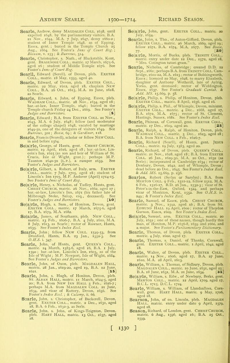 Andrew Searle. 1500—1714- Aug., 1664. See Foster's Inns of Court Reg. ; Biox am, v. 153 ; & Burrows, 514. “§lc§S=S£-2 -sExti Coll., B.A. 26 Oct., 1615, M.A. 10 June. 1618, Searle, Edward ; B.A. from Exeter Coll. 1643, M.A. 6 July, 1648 ; fellow (and n of the college chapel) 1648, vacated by 1649-50, one of toe delegates of vjsitors * Sefalrle, Gilbert, s. Robert, of Italy, arm. Exeter Saleii/rS’'' d“ei“d|' [«) 5&- fsa xi x i7. B.A. 1679. M.A ,68a. Selalrle, Jan.e,, or Southants, pleb. New Coll., se^ ^ in, of Hants, gent. Queen's Coll., ,6901 b,?“,iS gasiaa‘^% Richard Season. IS) 77. 20] SSSSk SsSSS1 Add. MS. 15.669, p. 58. fSS&Ztir- -S&SSe'S & v4<W. ,1/5. 15,669, p. 236. -a&jas. sss & m.t 6 Feb., 15x6-17, B.D. 26 Jan., 1532-3; vicar of St. ^^^j^rvriesr Searle’ Samuel, of Essex, pleb. Christ Church, matric. 3 Nov., 1592, aged x6; B.A. from St. Se( jld}6 x^Tone Tthes^naT^s, to^ugta Wdly'th^ Searle, Thomas, s. Daniel, of Thanks, Cornwall, gent. Exeter Coll., matric. x April, 1642, aged 18. searle, Walter, of Devon, pleb. Exeter Coll., matric. 14 Nov., 1606. aged 17, B.A. 27 June. 1610, M.A. 28 April, 1613. B.A. 18 June, x63x, M.A. 21 June. x634. [35] B.C.L. 171S. D.C.L. 1724. 1 seaa «RTwa ism. ss -jstss SeamatdcR'f Aug°f i^^gll 16 ;C EuT 25^ct!)