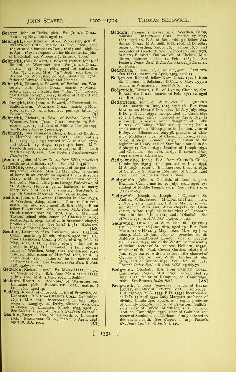 John Seaver. 1500—1714. Seaver, John, of Berks, pleb. St. John’s Coll., matric. 15 Nov., 1616, aged 17. Sebright, (Sir) Edward, of co. Worcester, gen. fil. Brasenose Coll., matric. 11 Dec., 1601, aged 16; created a baronet 20 Dec., 1626; and knighted 10 April, 1627; compounded for his estates (s. John, of Blackshall, co. Worcester); father of John. Sebright, (Sir) Edward, s. Edward (rather John), of Besford, co. Worcester, bart. St. John's Coll., matric. “13 Sept., 1661, aged 16 (subscribes “Bart.”); created M.A. “9” Sept., 1661 then of Besford, co. Worcester, 3rd bart. ; died Dec., 1702 ; father of Edward, Richard and Thomas. Sebright, Edward, s. Edward, of Besford, co. Wor- cester, bart. Jesus Coll., matric. 7 Mar1- urdered Sept., 1723 ; brother of Richard and Thomas. See Foster's Baronetage. Seabright, (Sir) John, s. Edward, of Prestwood, co. Stafford, arm. Wadham Coll., matric. 3 Nov., 1626, aged 16; 2nd baronet; perhaps father of Edward 1661. [5] Sebright, Richard, s. Edw., of Besford Court, co. Worcester, bart. Jesus Coll., matric. 19 Feb., 1696-7, aged 15 ; student of Middle Temple 1695. See Foster’s Inns of Court Reg. Sebright, (Sir) Thomas Sanders, s. Edw., of Bidshut, co. Hereford, bart. JESUS Coll., matric. entry 3 June, 1705, aged 13 ; created M.A. 28 April, 1708, and D.C.L. 19 Aug., 1732; 4th bart., M.P. Herefordshire in 4 parliaments 1715, until his death death 12 April, 1736. See Foster’s Parliamentary Dictionary. [Securis, John, of New Coll., from Wilts, practiced J--- * Salisbury 1580. See Ath. i. 458.] • ... !, George, adjutant-general of the parliamen- tary army; created M.A. 19 May, 1649; a cornet of horse in an expedition against the Irish rebels . 1641-2, said to have been a Bohemian count; licenced 2 March, 1642-3, as George Sadeskewe, of St. Andrew, Holborn, gent., bachelor, to marry Mary Bosvile, of the same, spinster. See Fasti, ii. 135 ; & London Marriage Licences, ed Foster. Seddon, John, s. Lawrence (Lancelot in Mat. Reg.), of Worthen, Salop, sacerd. Christ Church, matric. 14 July, 1665, aged 18, B.A. 1669 ; Elton fellow Brasenose Coll. 1670-9, M.A. 1672, and Greek reader; born 25 April, 1646, of Merchant Taylors’ school 1662, canon of Chichester 1675 ; died 20 April, 1679, buried 22 in Brasenose chapel; brother of Thomas. See Gutch, i. 381 ; Robinson, i. 262 ; & Foster’s Index Eccl. [IO] Seddon, Lawrence, of co. Lancaster, pleb. Balliol Coll., matric. 15 March, 1615-16, aged 18; B.A. from Brasenose Coll. 4 Feb., 1618-19, M.A. 23 May, 1622, B.D. 27 Feb., 1632-3 ; licenced to preach in 1633, D.D. Lambeth 3 Jan., 1671-2; rector of Worthen, Salop, 1631, sequestered 1647, restored 1662, canon of Hereford 1661, until his death Sept., 1675; father of the last-named, and of Thomas 1661. See Foster’s Index Eccl. & Add. MS. 15,671, p. in. Sed(d)on, Richard, “ ser.” St. Mary Hall, matric. 10 Marcji, 1656-7; B.A. from Magdalen Hall 9 July, 1658, M.A. 3 May, 1661, as Seddon. Seddon, Robert, s. ‘ Rodolphi,’ of Wavertree, co. Lancaster, pleb. Brasenose Coll., matric. 6 Dec., 1622, aged 19. Seddon, Robert, of Outwood, parish of Prestwich, co. Lancaster ; B.A. from Christ’s Coll., Cambridge, 1650-1, M.A. 1654; incorporated 11 July, 1654; rector of Langley, co. Derby, silenced 1662, died at Bolton, co. Lancaster, March, 1695, aged 77. See Calamy, i. 411; & Foster’s Graduati CantabV Seddon, Roger, s. Tho., of Farnworth, co. Lancaster, pleb. Brasenose Coll., matric. 7 April, 1608, aged 18, B.A. 1701. [Igj Seddon, Thomas, s. Lawrence, of Worthen, Salop, minister. Brasenose Coll., matric. 27 May, 1661, aged 16, B.A. 18 Jan., 1664-5; fellow All Souls’ Coll., M.A. 1668, B.D. 1676, D.D. 1682; rector of Worthen, Salop, 1675, canon 1676, and precentor of Hereford 1685 ; licenced 10 June, 1678, to marry Elizabeth Dutton-Colt, of Chelsea, Mid- dlesex, spinster; died 12 Feb., 1685-6. See Foster’s Index Eccl. & London Marriage Licences, ed. Foster. Sedgrave, Christopher, of Ireland, gent. Glouces- ter Hall, matric. 19 April, 1583, aged 15. Sedgrave, Richard, fellow New Coll. 1522-8, from St. Thomas in Salisbury, B.C.L. 9 May, 1533, a teacher at Winchester. See O.H.S. i. 347. Sedgwick, Edward, s. E., of Lymm, Cheshire, cler. Brasenose Coll., matric. 16 Feb., 1711-12, aged 17; B.A. 1715. Sedgwicke, John, of Wilts, cler. fil. Queen’s Coll., matric. 18 June, 1619, aged 18 ; B.A. from Magdalen Hall 6 Dec., 1622, M.A. 7 July, 1625, B.D. 9 Nov., 1633; incorporated at Cambridge 1638 (s. Joseph, cler.); licenced 27 April, 1632 (a widower), to marry Anne, daughter of Fulke Buttery, of Ealing, Middlesex, spinster; had a small cure about Bishopsgate, in London, vicar of Bisley, co. Gloucester, 1625-38, preacher at Chis- wick, Middlesex, vicar of Clavering, Essex, rector of St. Alphege, London, 1641, chaplain to the regiment of Henry, earl of Stamford ; buried in St. Alphege 15 Oct., 1643 I brother of Joseph 1634, and Obadiah. See Ath. iii. 65 ; & London Mar- riage Licences, ed. Foster. [20] Sedgewicke, John ; B.A. from Christ’s Coll., Cambridge, 1652-3 ; (incorporated 12 July, 1653), M.A. 1656; rector of Blankney, co. Lincoln, 1659, of Salisbury St. Martin 1661, and of St. Edmund 1662. See Foster's Graduati Cantab. Sedgwicke, John, s. Obadiah, of London, gent. Balliol Coll., matric. 19 July, 1701, aged 17; student of Middle Temple 1703. See Foster’s Inns of Court Reg. Sedgwick, Joseph, s. Joseph, of Ogbourne St. Andrew, Wilts, sacerd. Magdalen Hall, matric. 7 Nov., 1634, aged 20, B.A. 2 March, 1637-8; _ minister in Wick and Abson chapels, co. Glou- cester, before 1646, his father vicar of Ogbourne 1604; brother of John 1619, and of Obadiah. See Ath. iv. 751; & Add. MS. 15,670, p. 129. Sedgwick, Obadiah, of Wilts, cler. fil. Queen’s Coll., matric. 18 June, 1619, aged 19; B.A. from Magdalen Hall 5 May, 1620, M.A. 23 Jan,, 1622-3, B.D. 16 Jan., 1629-30; preacher at St. Mildreds, Bread Street, London, vicar of Cogges- hall, Essex, 1639, one of the Westminster assembly of divines, rector of St. Andrew, Holborn, 1645-6, minister of St. Paul, Covent Garden, 1646; died Jan. 1657, buried with his father in the chancel of Ogbourne St. Andrew, Wilts; brother of John 1619, and of Joseph 1634. See Ath. iii. 441; Foster's Index Eccl. ; & Add. MSS. 15,669-70. Sedgwick. Obadiah; B.A. from Trinity Coll., Cambridge, 1651-2, M.A. 1655; incorporated 10 July, 1655 ; rector of Rampton, co. Cambridge. 1661. See Foster's Index Eccl. [25] Sedgwick, Thomas (Segeweke); fellow of Peter House, and after of Trinity Coll. , Cambridge ; B.A. 1529-30, M.A. 1533, B.D. 1545; incorporated as D.D. 14 April 1554, Lady Margaret professor of divinity, Cambridge, 1554-6, and regius professor of divinity 1557-61, rector of Erwarton, Suffolk, 1552, vicar of Enfield, Middlesex, 1556, rector of Toft, co. Cambridge, 1556, vicar of Gainford and rector of Stanhope, co. Durham ; firmly adhered to the ancient faith. See Cooper, i. 213; Foster’s Graduati Cantab; & Fasti, i. 146.