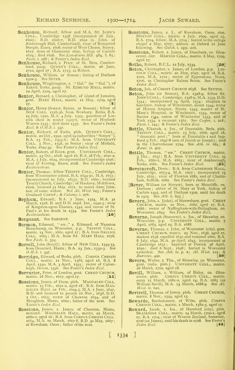 Senhouse, Richard; fellow and M.A. St. John's Coll., Cambridge 1598 (incorporated 16 July, 1600); B.D. 1606-7, B.D. 1622 (s. John, of Alnborough Hall, Cumberland), vicar of Bumpsted Steeple, Essex, 1606, rector of West Cheam, Surrey, 1617, dean of Gloucester 1621, bishop of Carlisle 1624 ; died 1626. See Lansdowne MS. 984, f. 85; Fasti, i. 288 ; & Foster's Index Eccl. Senhouse, Richard, s. Peter, of St. Bees, Cumber- land, paup. Queen's Coll., matric. 26 June, 1710, aged 17 ; B.A 1715, as Robert. Senhouse, William, or Senose ; bishop of Durham 1502-5. See Sever. Senhouse, Wrightington, s. “Gul.” (or  Gal.), of Eskrid, Yorks, paup. St. Edmund Hall, matric. 12 April, 1709, aged 17. Senior, Bernard, s. Christopher, of island of Jamaica, gent. Hart Hall, matric. 11 May, 1709, aged i7- [5] Senior, Henry (Senyer, Syniar, or Senear); fellow of New Coll. 1516-36, from Newbury, Berks, B.A. 15 July, 1520, M.A. 4 July, 1525, guardian of Lin- coln chest in winter 1525-6, rector of Heyford- Warren 1535 ; died there 1557. See Foster’s Index Eccl. & O.H.S. i. 347. Senior, Richard, of Yorks, pleb. Queen’s Coll., matric. 20Oct., 1592, aged 19(subscribes“Sonyer), B.A. 13 Feb., 1595-6; M.A. from University Coll. 3 Nov., 1598, as Senior; vicar of Mirfield, Yorks, 1629-39. See Foster's Index Eccl. Senior, Robert, of Essex, gent. University Coll., matric. 23 Oct., 1618, aged 16, B.A. 28 Feb., 1621-2, M.A. 5 July, 1624, incorporated at Cambridge 1626 ; vicar of Feering, Essex, 1628. See Foster’s Index Ecclesiasticus. Senior, Thomas ; fellow Trinity Coll., Cambridge, from Westminster school, B.A. 1649-50, M.A. 1653 ; (incorporated 10 July, 1655), B.D. 1660; lecturer Trinity Church, Cambridge; of Hackney, Middlesex, clerk, licenced 31 May, 1671, to marry Anne John- son, of same, widow. See Al. West. 125 ; Foster's Graduati Cantab ; & Calamy, i. 276. Sepham, Edward; B.A. 7 June, 1524, M.A. 31 March, 1528, B. and D.D. supd. Jan., 1542-3; vicar of Kingston-upon-Thames, 1542, and canon of St. Paul’s at his death in 1554. See Foster's Index Ecclesiasticus. [IO] Sergeant. See Sargent. Sermon, Edmond, ser.,” s. Edmund, of Naunton Beauchamp, co. Worcester, p.p. Trinity Coll., matric. 14 Nov., 1661, aged 17 ; B.A. from Balliol Coll. 1665 ; M.A. from St. Mary Hall 1676. See Fasti, ii. 354. Serrell, John (Seryll); fellow of New Coll. 1549-53, from Droxford, Hants; B.A. 23 Jan., 1552-3. See O.H.S. i. 347. Serridge, Edward, of Berks, pleb. Corpus Christi Coll., matric. 11 Nov., 1586, aged 16, B.A. 8 April, 1590, M.A. 3 April, 1593; rector of Calver- leigh, Devon, 1596. See Foster's Index Eccl. Serrurier, Peter, of London, gent. Christ Church, matric. 28 Nov., 1617, aged 17. [15] Sessions, James, of Oxon, pleb. Magdalen Coll. matric. 15 Feb., 1621-2, aged 18; B.A. from Mag- dalen Hall 22 Feb., 1624-5, M.A. 1 June, 1627, B.D. and licenced to preach 16 Nov., 1638, D.D. 1 Oct., 1663; rector of Chawton 1634, and of Houghton, Hants, 1662 ; father of the next. See Foster's Index Eccl. Sessions, James, s. James, of Chawton, Hants, minister. Magdalen Hall, matric. 22 March, 1660-1, aged 16; B.A. from Corpus Christi Coll. 1664, M.A. 10 March, 1667-8, B.D. 30 May, 1667 ; of Rowsham, Oxon ; father of the next. Sessions, James, s. J., of Rowsham, Oxon, cler. Merton Coll., matric. 1 July, 1699, aged 15, B.A. 1704. fellow, M.A. 1709 ; buried in the college chapel 2 May, 1717; admon. at Oxford n June following. See Gulch, i. app. 216. Sessions, Robert, s. James, of Dunsbury, co. Glou- cester, cler. Merton Coll., matric. 6 May, 1709, aged 17. Settle, Robert, B.C.L. 12 July, 1534. [20] Seton, Christopher, s. James, of London, p.p. Lin- coln Coll., matric. 20 May, 1697, aged 18, B.A 1701, M.A. 1712 ; rector of Epperstone, Notts, 1706, as Christopher Raleus Seton. See Foster's Index Eccl. Seton, Job, of Christ Church 1658. See Seyton. Seton, John (or Seaton), B.A. 1528-9, fellow St. John's Coll., Cambridge. 1528-9, M.A. 1532, D.D. 1544; incorporated 14 April, 1554; chaplain to Gardiner, bishop of Winchester, about 1544, rector of Hinton Ampner, Hants, 1545, master of St. Mary's Hospital, in Winchester, 1554, rector of Sussex 15^4, canon of Winchester 1553, and of York 1554, a recusant 1561. See Cooper, i. 218; Fasti, i. 144; & Foster’s Index Eccl. Settle, Elkanah, s. Jos., of Dunstable, Beds, pleb. Trinity Coll., matric. 13 July, 1666, aged 18, “ dramatic poet; ” born at Dunstable 1 and bap- tised 9 Feb., 1647-8 (son of Josiah or Joseph); died in the Charterhouse 1724. See Ath. iv. 684; & Fowl. iii. 407. Settle, Thomas, ser. ChristChurch, matric. 3 Dec., 1657; B.A. from University Coll. 25 Feb., 1660-1, M.A. 1663; vicar of Aukborough, Yorks, 1681. See Foster's Index Eccl. [25] Seveincroft, Denis; B.A. from Catherine Hall, Cambridge, 1673-4, M.A. 1677; incorporated 15 July, 1679; vicar of Flowton 1681, and of Chaltis- ham, Suffolk, 1682. See Foster's Index Eccl. [Sever, William (or Siveyer), born at Shincliffe, co. Durham ; abbot of St. Mary at York, bishop of Carlisle 1495, and of Durham 1502, until his death in 1505. See Ath. ii. 695.] Severn, John.s. J(ohn), of Shrewsbury, gent. Christ Church, matric. 10 Nov., 1682, aged 17, B.A. 1686; rector of Naffingham-with-Birlingham, co. Worcester, 1693. See Foster's Index Eccl, Severne, Joseph (Seaverne), s. Jos., of Shrawley, co. Worcester, p.p. University Coll., matric. 7 April, 1685, aged 19, B.A. 1688. Severne, Thomas, s. John, of Worcester (city), gent Christ Church, matric. 23 Nov., 1638, aged 17, student 1638, expelled 1650 and restored 1660, B.A 8 July, 1642, M.A. 30 April, 1645, incorporated at Cambridge 1651 ; baptised at Powick 28 April, 1620; died 6 Sept., 1698 ; buried in Worcester cathedral. See Ath. iii. p. x; Al. West. 112; & Burrows, 49°- [30] Severn, Walter, s. Tho., of Shrawley, co. Worcester, gent. (subs. pleb.). University Coll., matric. 28 March, 1702, aged 18. Sevill, William, s. William, of Bisley, co. Glou- cester, pleb. Corpus Christi Coll., matric. entry 15 March, 1681-2, aged 14, B.A. 1685 (as William Savill), M.A. 13 March, 1688-9. See Al. West. iv. 621. Sevirell, Thomas, of Jersey, pleb. Christ Church, matric. 8 Nov., 1594, aged 15. Sewarde, Bartholomew, of Wilts, pleb. Corpus Christi Coll., matric. 1 March, 1582-3, aged 17. Seward, Jacob, s. Isa., of Hereford (city), pleb. Brasenose Coll., matric. 24 March, 1700-1. aged 17, B.A. 1704 ; vicar of Weston Zoyland, Somerset, 1726 (as James), until his death in 1728. See Foster's Index Eccl. [35]