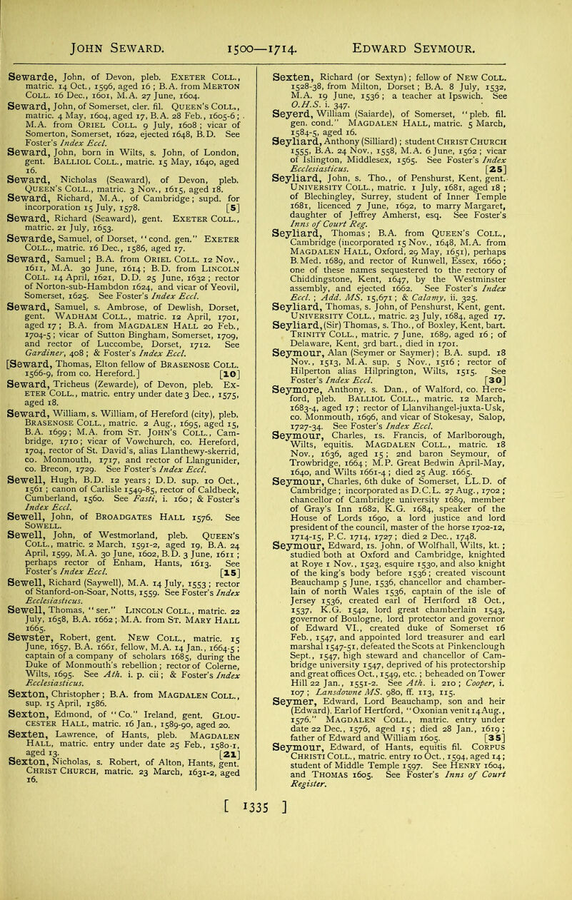 John, of Devon, pleb. Exeter Coll., [4 Oct., 1596, aged 16 ; B.A. from Merton ^oll. 16 Dec., 1601, M.A. 27 June, 1604. Seward, John, of Somerset, cler. fil. Queen’s Coll. , Seward Jotn^born^in Wilts, s. John, of London, gent. Balliol Coll., matric. 15 May, 1640, aged EXE“' r ”EXE™ •rstSsn ?£, 55,°5S SS-fiSi sr^-o?1 ,7ia Gardiner, 408 ; & Foster’s Index Eccl. [Se?f* srs isssr - ■TKh2£^2r2&tf=; fit, !|=SS* Sewell, John, of Broadgates Hall 1576. See Sewell, John, of Westmorland, pleb. Queen’s KSK.BKjj—• «““■ ** & ' ,’&S&,%£ STra. Ha-, iuSiSSK cester Hall, matric. 16 Jan., 1589-fo, aged^ SeXHALl,Lmatdc.Ceent^ u^der'date^s Kb^S*S! Hrnrts, g 4Sn2ia,,iifc£ tSliitSl Chiddings.one, ht.lg ™prlDB,“’Wlte ,s’5' do S8^rp..t,t^oJDal!fS?d;rkS; Seyc“mbridfehrrleS'6thdUke °f S°merSet' ^ °f ; 1605. See Foster’s Inns of Court