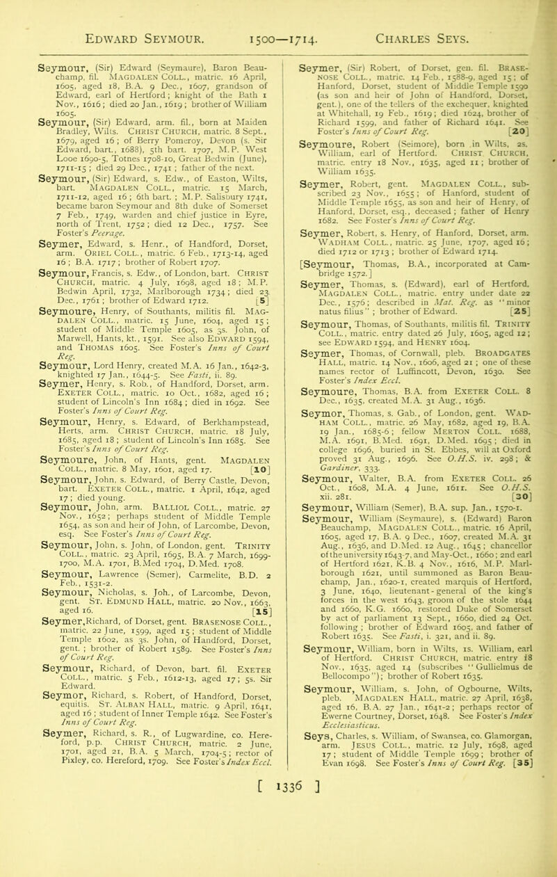 1500—1714. a°$k ssepu 1711-15 ; died 29 Dec., 1741 ; father of the next. Seymour, (Sir) Edward, s. Edw., of Easton, Wilts, hart. Magdalen Coll., matric. 15 March, ggfggSsSf Seymoure, Henry, of Southants, militis fil. Mag- mmmm student of Lincoln's Inn 1684 ; died in 1692. See Foster s Inns of ^  Foster's Inns of Court Reg. aeycZTe,ia£ii M°; M“Dis Sey'^LEs^B,^^s^Pz 1654. as son and heir of John, of Larcombe, Devon, esq. See Foster's Inns of Court Reg. 1700, M.A. 1701, B.Med 1704, D.Med. 1708. SeyFT^r'“ BD-1 r^terofRobertis89- seeFoster's/”- Seymour, Richard, of Devon, bart. fil. Exeter Coll., matric. 5 Feb., 1612-13, aged 17; 5s. Sir Edward. Seymor, Richard, s. Robert, of Handford, Dorset, fc^s?ju««»ssa Foster’s Inns of Court Reg. [20] SeywS: JSft S5 ^V^Rct matric. entry 18 Nov., 1635, aged 11; brother of ■isss; 'snssxtxsissr ‘ Seymer, Robert, s. Henry, of Hanford, Dorset, arm. Wadham Coll., matric. 25 June, 1707. aged 16; died 1712 or 1713 ; brother of Edward 1714- [ses°e?vr“'BA-' in“,p”“a ai Ca' 2aa?Ltsr-M&'* - -ss Sejs:sr'J,S“ s^«aK3^,f3?ic^j Se7“MrC0LLn'araaStri?a26’ May^t''S'^ l^A M.A.anx69i!6BSMed.feS, D?m2l i^ died^n college 1696, buried in St. Ebbes, will at Oxford proved 31 Aug., 1696. See O.U.S. iv. 298; & Xocompof^AerSR^i63?“Uid,,,“ *