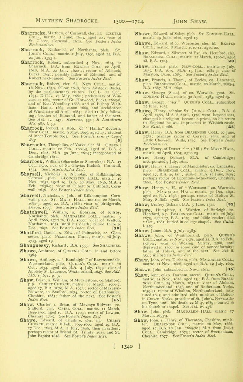 Sharrocke, Matthew, of Cornwall, cler. fil. Exeter 24 Jan., 1593-4. aaSS^ftS-^n^A &. Iftx. 1618, M.A. 22 Jan., 1620-1; rector of Adstock, 3& iSiS^JBSASSTt?4 - MS. 987, f. 53. ' 4’ 7. f. S3- Sharrock, Robert, s. Rob., of Hants,” doctoris. New Coll., raatric. 9 May, 1695, aged 17 ; student of Inner Temple 1693. See Foster's Inns of Court 1574- See Foster's Index Eccl. »as “*-* April, 1666, aged 16, B.A. 1669; vicar of Welton, shaSH„1rri?^CIC T> 1713, aged 19. Sha^A^NoTECCSilVeSter‘ °f EyC' C°' saaMraas*'1 Shaw, George, ser. Queen's Coll., subscribed StoSatsss^i^ £S“S=»=.-a=£= Shaw, Henry .of Dorset, cler. (7 fil.) St. Mary Hall, Shaw, Henry (Schaw), M.A. of Cambridge; S^^lekHe,BRASE,/oFcoLL?nm!wlc'' ichaw), B.A. 5 June, 1527. [31] Shaw, Sha- ISSsISlIi Shawf James, B.A. 3 July, 1583. Shar^’trich2i Nov.',°Sa^ed2bo, RA? Shawe, John, subscribed n Nov., 1614. [36] matric. 21 Nov., 1628, aged 15; B.A. from Brase- nose Coll. 24 March, 1631-2 ; vicar of Alnham, his church or chapel. See Ath. iv. 256. “T&jsyr MioDA,•E,' hali' m,,ric-17
