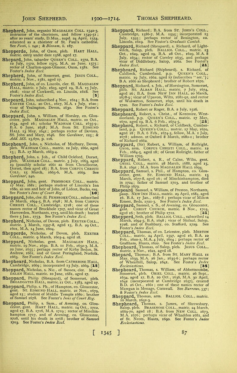 Shepherd, John, organist Magdalen Coll. 1542-3, instructor of the choristers, and fellow 1549-51 ; after 20 years' study, D.Mus., supd. 24 April, 1554, educated as a chorister of St. Paul’s cathedral. See Fasti, i. 142 ; & Bloxam, ii. 187. Shepperde, John, of Oxon, pleb. Hart Hall, matric. entry under date 1568, aged 17. Shepard, John, tabarder Queen’s Coll. 1572, B.A. 12 July, 1572, fellow 1575, M.A. 20 June, 1575 ; rector of Charlton-upon-Otmoor, Oxon, 1581. See Foster’s Index Eccl. Shepherd, John, of Somerset, gent. Jesus Coll., matric. 1 Nov., 1581, aged 17. Shepherd* John, of CO. Lincoln, cler. fil. Magdalen Hall, matric. x July, 1603, aged 19, B.A. 15 July, 1608.; vicar of Cawkwell, co. Lincoln, 1618. See Foster’s Index Eccl. [5] Shepeard, John, subscribed 4 Nov., 1614 ; B.A. from Exeter Coll. 20 Oct., 1617, M.A. 1 July, 1620; vicar of Yealmpton, Devon, 1630. See Foster's Index Eccl. Sheppard, John, s. William, of Horsley, co. Glou- cester, pleb. Magdalen Hall, matric. 10 Oct., 1634, aged 16; scholar Wadham Coll. 1635-9; B.A. 6 June, 1638; M.A. from St. Edmund Hall 13 May, 1641 ; perhaps rector of Devizes, SS. John and Mary, 1646. See Gardiner, 125; & Add. MS. 15,670, p. 116. Shepheard, John, s. Nicholas, of Modbury, Devon, pleb. Wadham Coll., matric. 12 July, 1661, aged 15 i B.A. 17 March, 1663-4. Shepherd, John, s. Joh., of Child Ockford, Dorset, pleb. Wadham Coll., matric. 3 July, 1663, aged 19 (possibly scholar 1661 as. from Cheselborne, Dorset, then aged 18); B.A. from Corpus Christi Coll. 15 March, 1665-6, M.A. 1669. See Gardiner, 240. Sheppard, John, gent. Pembroke Coll., matric. 17 May, 1681; perhaps student of Lincoln's Inn 1680, as son and heir of John, of Lidcot, Bucks, esq. See Foster's Inns of Court Reg. [IO] Sheppard, John, cler. fil. Pembroke Coll. , subscribed 16 March, 1694-5, B.A. 1698 ; M.A. from CORPUS Christi Coll. , Cambridge, 1718 ; one of these names rector of Brockhole 1707, and vicar of Great Harrowden, Northants, 1723, until his death ; buried there 5 Jan., 1753. See Foster’s Index Eccl. Shepherd, Nicholas, of Devon, pleb. Exeter Coll., matric. 3 March, 1597-8, aged 15, B.A. 29 Oct., 1601, M.A. 14 June, 1604. Shepperde, Nicholas, of Devon, pleb. Exeter Coll. , matric. 9 March, 1603-4, aged 18. Sheppard, Nicholas, gent. Magdalen Hall, matric. 19 Nov., 1650, B.A. 11 Feb., 1652-3, M.A. 22 June, 1655; perhaps rector of Kirby Bedon, St. Andrew, 1661, and of Great Poringland, Norfolk, 1663. See Foster's Index Eccl. Shepheard, Nicholas, B. A. from Catherine Hall, Cambridge, 1669; incorporated 13 July, 1669. [15] Sheppard, Nicholas, s. Nic., of Sussex, cler. Mag- dalen Hall, matric. 10 June, 1681, aged 17. Sheppard, Philip (Sheapard), of Somerset, pleb. Broadgates Hall, matric.xx Oct., 1583, aged 17. Sheppard, Philip, s. Ph., of Hampton, co. Gloucester, gent. St. Edmund Hall, matric. 21 Nov., 1679, aged 15 ; student of Middle Temple 1680 ; brother of Samuel 1678. See Foster’s Inns of Court Reg. Sheppard, Philip, s. Sam., of Avening, co. Glou- cester, gent. Hart Hall, matric. 14 Oct., 1712, aged 17, B.A. 1716, M.A. 1719 ; rector of Minchin- hampton 1717, and of Avening, co. Gloucester, 1728, until his death in 1768; brother of Samuel 1703. See Foster's Index Eccl. Sheppard, Richard; B.A. from St. John’s Coll., Cambridge, 1586-7, M.A. 1595; incorporated 15 July, 1595; perhaps rector of Benington, co. Lincoln, 1619. See Foster's Graduati Cantab. Sheppard, Richard (Sheapard), s. Richard, of Light- witch, Salop, pleb. Balliol Coll., matric. 23 Oct., 1629, aged 19, B.A. 28 Oct., 1629, M.A. 8 July, 1634; rector of Coreley 1635, and perhaps vicar of Diddlebury, Salop, 1662. See FosteFs Index Eccl. [21] Shepheard, Richard (Shipheard), s. Richard, of Caldbeck, Cumberland, p.p. Queen’s Coll., matric. 19 July, 1662, aged 17 (subscribes “ ser.); B.A. 1666 as Shepheard ; brother of Robert 1670. Sheppard, Richard, s. Joh., of Horsington, Somerset, pleb. St. Alban Hall, matric. 7 July, 1674, aged 16; B.A. from New Inn Hall, 20 March, 1678-9; vicar of Upavon, Wilts, 1681-92, and rector of Wolverton, Somerset, 1692, until his death in 1720. See Foster's Index Eccl. Sheppard, Robert or Roger, B.A. 2 July, 1526. Shepheard, Robert, s. Christ.,, of Kentmire, West- morland, p.p. Queen’s Coll, matric. 17 May, 1670, aged 19, B.A. 6 Feb., 1674-5. [25] Shepherd, Robert, s. Richard, of Caldbeck, Cumber- land, p.p. Queen's Coll., matric. 17 May, 1670, aged 18; B.A. 6 Feb., 1674-5, fellow, M.A. 1 July, 1678 ; admon. at Oxford 8 March, 1680-1; brother of Richard 1662. Sheppard, (Sir) Robert, s. William, of Rollright, Oxon, arm. Corpus Christi Coll.., matric. 12 Feb., 1684-5, aged 18; of Great Rollright, father of William 1705. Sheppard, Robert, s. R., of Caine, Wilts, gent. Oriel Coll., matric. 28 March, 1688, aged 15, B.A. 1691 ; M.A. from Magdalen Hall 1694. Sheppard, Samuel, s. Phil., of Hampton, co. Glou- cester, gent. St. Edmund Hall, matric. 15 March, 1677-8, aged 16; of Minchinhampton, died in 1724; father of Samuel 1703, and brother of Philip 1679. Shepeard Samuel, s. William, of Preston, Northants, paup. New INN Hall, matric. 29 April, 1684, aged 16, B.A. 17 Jan., 1687-8 ; perhaps vicar of Milton Ernest, Beds, 1721-3. See Foster's Index Eccl. Sheppard, Samuel, s. S., of Avening, co. Gloucester, gent. Christ Church, matric. 8 Nov., 1703, aged 16 ; brother of Philip 1712. [31] Shepperd,Seth, pleb. Balliol Coll., subscribed 14 March, 1694-5, B.A. 1698 ; vicar of Shifnal, Salop, 1728, and of Bushbury, co. Stafford, 1729. See Foster's Index Eccl. Sheppard, Thomas, of co. Leicester, pleb. Merton Coll., matric. 24 April, 1597, aged 16, B.A. 10 Feb., 1600-1, M.A.4 July, 1604 ; perhaps rector of Graftham, Hunts, 1622. See Foster's Index Eccl. Shepheard, Thomas, of Salop, pleb. Jesus Coll., matric. 2 Nov., 1621, aged 18. Shepard, Thomas; B.A. from St. Mary Hall ii May, 1633, M.A. 26 Jan., 1635-6; perhaps rector of Wheathill, Salop, 1641. See Foster's Index Ecclesiasticus. [35] Shepheard, Thomas, s. William, of Abbottscombe, Somerset, pleb. Oriel Coll., matric. 26 Sept., 1634, aged 17, B.A. 20 Oct., 1636, M.A. 30 April, 1642 (incorporated at Cambridge 1657), created B.D, 26 Oct., 1661 ; one of these names rector of Mawgan in Menage, Cornwall. See Burrows, 537; & Foster’s Index Eccl. Sheppard, Thomas, arm. Balliol Coll., matric. 10 March, 1652-3. Shepheard, Thomas, s. James, of Shrewsbury, Salop, pleb. Brasenose Coll., matric. 24 March, 1669-70, aged 18; B.A. from New Coll. 1673, M.A. 1676; perhaps vicar of Whaddon 1681, and of St. Neots, Hunts, 1690. See Foster's Index Ecclesiasticus.