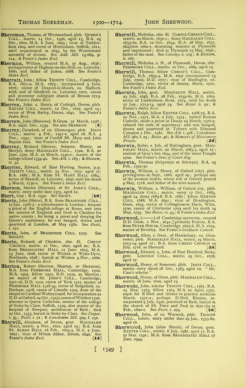 Siiereman, Thomas, of Westmorland, pleb. Queen’s Coll., matric. 14 Oet., 1596, aged 15, B.A. 25 Oct., 1602, M.A; 6 June, 1605; vicar of Tudden- ham 1609, and rector of Hintlesham, Suffolk, 1611, until sequestrated in 1645, by the Westminster assembly of divines. See Add. MS. 15,669, p, 114; & Foster's Index Eccl. Sherman, William, created M.A. 31 Aug., 1636; perhaps rector of Higham-on-the-Hull, co. Leicester, 1660, and father of James, 1688. See Foster’s Index Eccl. Sherratt, John; fellow Trinity Coll., Cambridge, B.A. 1671-2, M.A. i6?5 ; incorporated 3 June, 1676; rector of Draycot-le-Moors, co. Stafford, 1678, and of Glenfield, co. Leicester, 1701, canon and precentor collegiate church of Brecon 1713. See Foster’s Index Eccl. Sherren, John, s. Henry, of Cotleigh, Devon, pleb. Exeter Coll., matric. 12 Oct., 1627, aged 19; rector of West Barley, Dorset, 1641. See Foster's Index Eccl. Sherrew, John (Sherowe), B.Gram. 31 March, 1528 ; B.A. supd. Oct., 1539. See also Skerrow. [5] Sherrey, Garadock, of co. Glamorgan, pleb. Jesus Coll., matric. 4 Feb., 1591-2, aged 18, B.A, 3 Nov., 1595; vicar of Cardiff SS. Mary and John Baptist 1601. See Foster’s Index Eccl. Sherrey, Richard (Shirrey, Schyrre, Sherey, or Sherye), demy Magdalen Coll., 1522, B.A. 21 June, 1527, M.A. 10 March, 1530-1; master of the college school 1534-40. See Aid. i. 189 ; & Bloxam, Sherrier, Edward, of East Harting, Sussex, p.p. Trinity Coll., matric. 23 Nov., 1677, aged 17, B.A. 1681; M.A. from St. Mary Hall 1684; rector of Shawell, co. Leicester, 1696, until his death 3 March, 1730-1. See Foster’s Index Eccl. Sherson, Martin (Shyrsort), of St. John’s Coll,, matric. entry under date 1575, aged 12. Shert, Guy ; B.A. 1532. See Short. [IO] Sherte, John (Shirte), B.A. from Brasenose Coll., 17 Jan., 1566-7; a schoolmaster in London ; became a priest at the English college at Rome, sent into the mission of England, and lived in Cheshire his native county ; for being a priest and denying the Queen's supremacy, he was hanged, drawn and quartered at London, 28 May 1582. See Fasti, i. 171. See Sherte, Richard, of Cheshire, cler. fil. Christ Church, matric. n Dec., 1601, aged 20; B.A. from BROADGATES Hall ii June, 1605, M.A. 15 June, 1608, rector of Wicken or Wyke-Dyve, Northants, 1628 ; buried at Wicken 4 Nov., 1662. See Foster's Index Eccl. Sherton, Robert (Shorton, Shurton, or Sheraton), B.A. from Pembroke Hall, Cambridge, 1500, M.A. 1503, fellow 1505, B,D. 1509, as Shurton; 1st master of St. John’s Coll., Cambridge, 1511-16, D.D. T512, canon of York 1517, master of Pembroke Hall 1518-34, rector of Sedgefield, co. Durham, 1518, canon of Lincoln 1523, dean of the chapel to Cardinal Wolsey (supd. for incorporation as D.D. atOxford, 240ct.,i525),canonofWindsori527, almoner to Queen Catherine, master of the college of Stoke-by-Clare, Suffolk, 1529, also master of the hospital of Newport, archdeacon of Bath ; died 17 Oct., 1535, buried in Stoke-by-Clare. See Cooper, i. 55 ; Fasti, i. 71 ; & Lansdowne MS. 979, f. 132. Sherwill, Abraham, of Devon, gent. Magdalen Hall, matric. 9 Nov., 1621, aged 19; B.A. from St. Alban Hall 16 Feb., 1624-5, M.A. 2 June, 1627; vicar of Milton Abbot, Devon, 1640. See Foster’s Index Eccl. [15] Sherwill, Nicholas, cler. fil. Corpus Christi Coll., matric. 20 March, 1650-1; demy Magdalen Coll. 1653-60, B.A. 12 Oct., 1654, M.A. 28 May, 1657, chaplain 1660-1, dissenting minister at Plymouth and imprisoned ; died at Plymouth 15 May, 1696 ; father of the next. See Calamy, ii. 109 ; & Bloxam, ii. 167. Sherwill, Nicholas, s. N., of Plymouth, Devon, cler. Pembroke Coll., matric. 10 Dec., 1689, aged 15. Sherwill, Thomas, fellow Christ’s Coll., Cam- bridge, B.A. 1693-4, M.A. 1697 (incorporated 13 July, 1700), D.D. 1717; vicar of Madingley, co. Cambridge, 1701, rector of Anstey, Herts, 17x1. See Foster’s Index Eccl. Sherwin, John, gent. Magdalen Hall, matric. 23 July, 1656, B.A. 28 Feb., 1659-60, M.A. 1662, rector of Luddenham, Kent, 1674, until his death 17 Jan., 1713-14, aged 74. See Bawl. ii. 92; & Foster’s Index Eccl. Sherwin, Ralph, fellow Exeter Coll. 1568-75, B.A. 22 Nov., 1571, M.A. 2 July, 1574; turned Roman Catholic, made a priest at Douay 23 March, 1576-7, refused the oath of supremacy, and was hanged, drawn and quartered at Tyburn with Edmund Campion 1 Dec., 1581. See Aid. i. 478 ; Lansdowne MS. 982, f. 25 ; Boase, 46 ; & Memoirs of Missionary Priests. 120] Sherwin, Robie, s. Joh., of Nottingham, gent. Mag- dalen Hall, matric. 20 Mirch, 1683-4, aged 17 ; student of Gray’s Inn 1694, and of the Inner Temple 1700. See Foster’s Inns of Court Reg. Sherwin, Thomas (Schyrwyn or Seirwyn), B.A. 25 Feb., 1529-30. Sherwin, William, s. Henry, of Oxford (city), pleb. privilegiatus 20 Sept., 1666, aged 29 ; perhaps one of the yeomen bedels, whose will at Oxford proved 9 May, 1718, and father of the next-named. Sherwin, William, s. William, of Oxford city, pleb. Magdalen Coll., matric. entry 17 Oct., 1683, aged 14, demy 1683-8, B.A, 1687 ; fellow Merton Coll. 1688, M.A. 1691 ; vicar of Headington, Oxon, 1693, rector of Collingbourne Ducis, Wilts, 1700, canon of Chichester 1703 until his death 14 May, 1735. See Boase, vi; 43 ; & Foster’s Index Eccl. Sherwood, ( ) of Cambridge university, created D.D. Oxon, 1 Nov., 1642;’probably Francis, B.A. from Peter House, Cambridge, 1625-6, M.A. 1629, master of Beverley. See Foster’s Graduati Cantab. Sherwood, Allon, s. Geor., of Hawksbury, co. Glou- cester, pleb. Magdalen Hall, matric. 19 March, 1713-14, aged 17; B,A. from Christ Church 10 July, 1718, as Sheward. [26] Sherwood, Edward, s. John, Of East Hendred, Berks, gent. Lincoln Coll., mattic. 25 Oct., 1678, aged 17. Sherwood, Henry, of Somerset, pleb. Jesus Coll., matric. entry dated 18 Oct., 1583, aged 12. “ Mr. Case’s scholar. Sherwood, Henry, of Oxon, pleb. MAGDALEN COLL., matric. 18 June, 1610, aged 15. Sherwode, John, scholar Trinity Coll., 1561, B.A. 13 May, 1563, fellow 1565, M.A. 21 April, 1567, supd. for B.Med. and licence to practice medicine March, 1571-2; perhaps D.Med. Rheims, in- corporated 9 July, 1596, practiced at Bath, buried in the chutch of SS. Peter and Paul in that city in Feb,, 1620-1. See Fasti, i. 274. [30] Sherwood, John, of CO. Warwick, pleb. Trinity Coll., matric. entry under date 29 Jan., 1579-80, aged 16. Sherw(o)od, John (alias Sherie), of Devon, gent. Exeter Coll., matric. 6 July, 1587, aged 17, B.A 17 May, 1591; M.A. from Broadgates Hall 17 June, 1594.