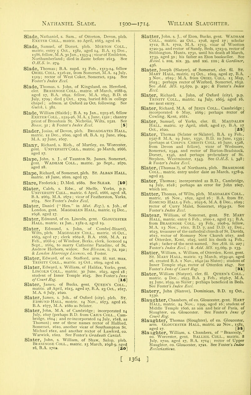 siaigpi^« s‘t.Tfci&:2fiasi aged 17, B.A 1692. fellow. M.A 1695. B.D. 16 w Slage'nt. RlUhmvdERSiTYCci.Lf, StrieT’a^mS°SS.’ ha- 6sAprn. B.A. 1669, M.A. 1672; vicar of Featherston, Yorks, 1674. See Foster's Index Eccl. Slater, Daniel (Hen. in Mat. Reg.), s. Joh., of London, gent. Magdalen Hall, matric. 15 Dec., 1698, aged 17- SlaHALL, matric.' n Jan., 1581-2, fged 19. f&XttflfVSStab Slater, Richard! M.A. of Jesus COLL. Cambridge; aausu'jsr^ perhaps “,or of Slater, Thomas (Sclater or Sklater), B.A 13 Feb., Ks«?WS3*iaS sliSl?s=ip“ Slatter, Thomas, of Wilts, pleb, Magdalen Coll., l§7jg£:tHA^”6£ Slatear, William, of Somerset, gent. St. Mary JTiSSsr^lK-X^i^ siaSH;EH£??SiSI: S1&St\\*IAr'y'hall, mat rlcT13^M arch ^t 639-40] aged Slater, William (Slatyer). cler. fil. Queen's Coll., siatery, John (Slatree), Dominican. B.D. 15 Oct., s” July. 1710'^ge^^RA^ ^^^“^of^Upper