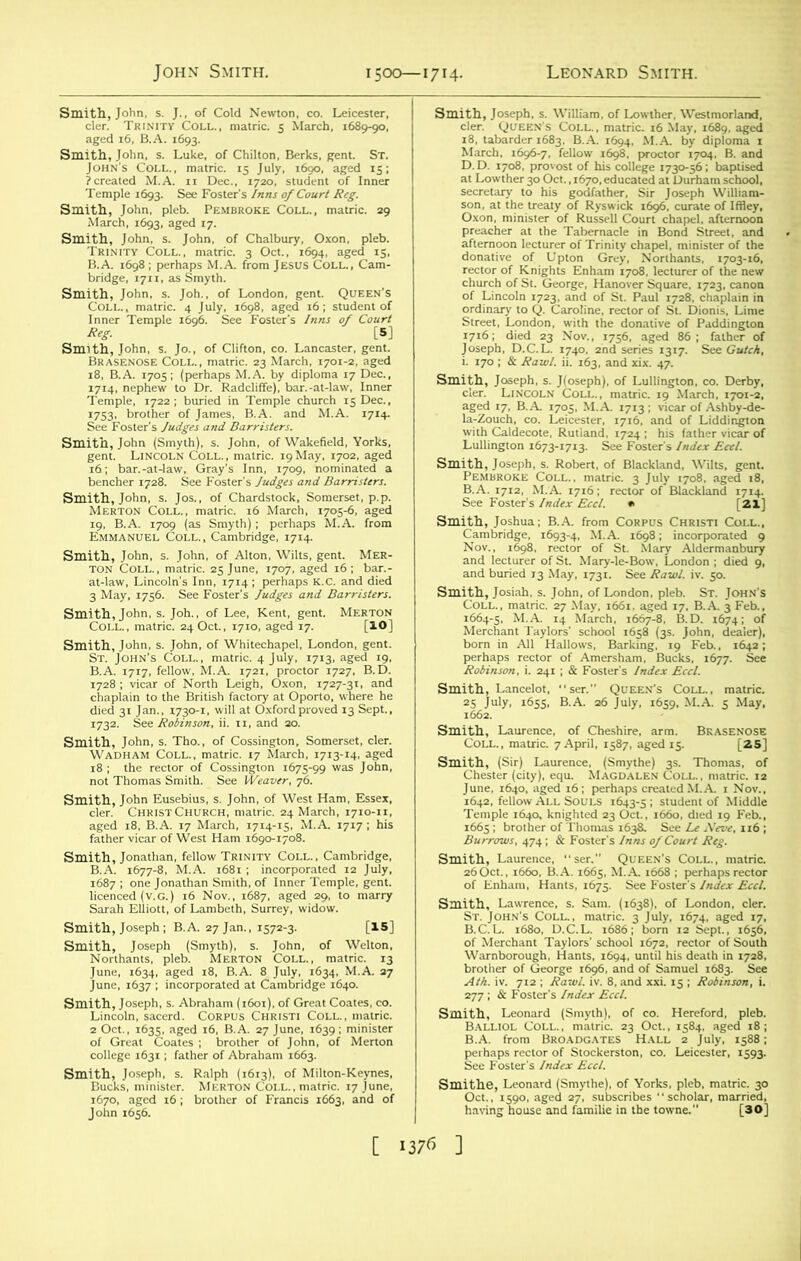 Smith, ith, John, s. J.. of Cold Newton, co. Leicester, cler. Trinity Coll., matric. 5 March, 1689-90, *. matric. 15 ^^5; )3. See Foster's Inns of Court Reg. Sm^ir»rBROKECOLL-'matric-29 Smith, John, s. Joh., of London, gent. Queen's Temple, 1722; buried in Temple church 15 Dec., So^u^B^te^ M-A- W ’1M12S1? Sml&S”c^ at-law, Lincoln's Inn, 1714; perhaps K.c. and died 3 May, 1756. See Foster's Judges and Barristers. Smith, John, s. Joh., of Lee, Kent, gent. Merton Coll., matric. 24 Oct., 1710, aged 17. [IO] Smith, John, s. John, of Whitechapel, London, gent. St. John's Coll, matric. 4 July, 1713. aged 19. B A. 1717, fellow, M.A. 1721. proctor 1727, B.D Sm,cS’ 'SrStChScb'S* ZSSfigS ssjr’^rf ',7,7; hi‘ 27 Jan., 1572-3. [15] ■SfeJTW'TS^ fit. ■LJE“5 ft: &, 77 ft.ir-6ibMi*rofii“cu,“3'“do' nith, Joseph, s. William, of Lowthe cler. Queen s Coll., matric. 16 ass1- LAs^^'n“ -r ** a Smith, Josiah. s. John, of London, pleb. Coll., matnc. 27 May, 1661, aged 17. ^ March, born in All Hallows, Barking, 19'Feb., 1642; IS - WtfB: 5S Smith, Cc- Smitl wstmms, Burrows, 474; & Foster's Inns of Court Reg. iSmiMm brother of George 1696, and of Samuel 1683. See sml:~l3lli HsSssSs^^