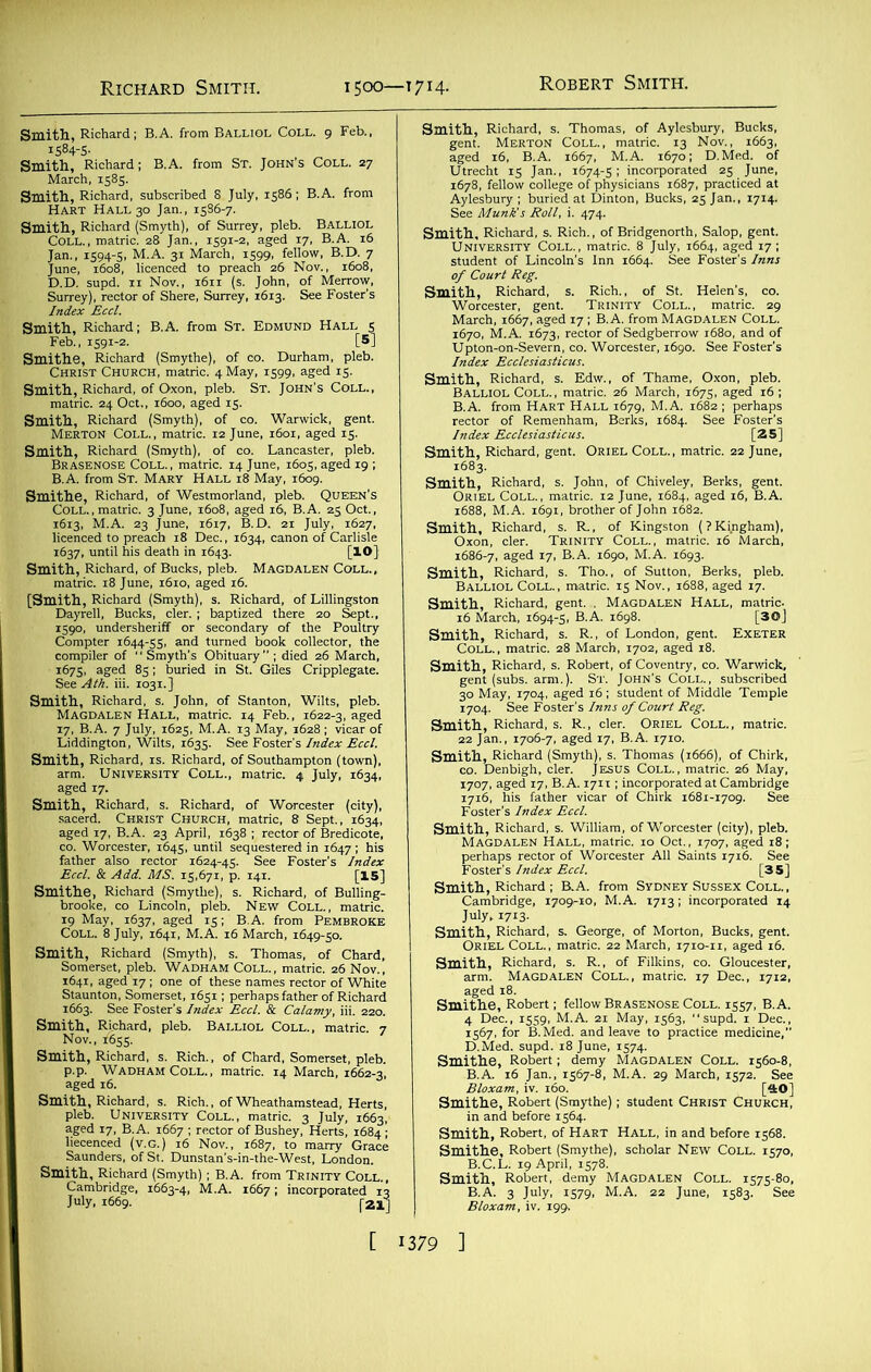 Smith, Richard; B.A. from Balliol Coll. 9 Feb., 1584-5- Smith, Richard; B.A. from St. John’s Coll. 27 March, 1585. Smith, Richard, subscribed 8 July, 1586; B.A. from Hart Hall 30 Jan., 1586-7. Smith, Richard (Smyth), of Surrey, pleb. Balliol Coll., matric. 28 Jan., 1591-2, aged 17, B.A. 16 Jan., 1594-5, M.A. 31 March, 1599, fellow, B.D. 7 June, 1608, licenced to preach 26 Nov., 1608, D.D. supd. 11 Nov., 1611 (s. John, of Merrow, Surrey), rector of Shere, Surrey, 1613. See Foster’s Index Eccl. Smith, Richard; B.A. from St. Edmund Hall 5 Feb., 1591-2. [5] Smithe, Richard (Smythe), of co. Durham, pleb. Christ Church, matric. 4 May, 1599, aged 15. Smith, Richard, of Oxon, pleb. St. John’s Coll., matric. 24 Oct., 1600, aged 15. Smith, Richard (Smyth), of co. Warwick, gent. Merton Coll., matric. 12 June, 1601, aged 15. Smith, Richard (Smyth), of co. Lancaster, pleb. Brasenose Coll., matric. 14 June, 1605, aged 19 ; B.A. from St. Mary Hall 18 May, 1609. Smithe, Richard, of Westmorland, pleb. Queen’s Coll., matric. 3 June, 1608, aged 16, B.A. 25 Oct., 1613, M.A. 23 June, 1617, B.D. 21 July, 1627, licenced to preach 18 Dec., 1634, canon of Carlisle 1637, until his death in 1643. [lO] Smith, Richard, of Bucks, pleb. Magdalen Coll., matric. 18 June, 1610, aged 16. [Smith, Richard (Smyth), s. Richard, of Lillingston Dayrell, Bucks, cler. ; baptized there 20 Sept., 1590, undersheriff or secondary of the Poultry Compter 1644-55, and turned book collector, the compiler of  Smyth’s Obituary ; died 26 March, 1675, aged 85; buried in St. Giles Cripplegate. See Ath. iii. 1031.] Smith, Richard, s. John, of Stanton, Wilts, pleb. Magdalen Hall, matric. 14 Feb., 1622-3, aged 17, B.A. 7 July, 1625, M.A. 13 May, 1628 ; vicar of Liddington, Wilts, 1635. See Foster's Index Eccl. Smith, Richard, is. Richard, of Southampton (town), arm. University Coll., matric. 4 July, 1634, aged 17. Smith, Richard, s. Richard, of Worcester (city), sacerd. Christ Church, matric, 8 Sept., 1634, aged 17, B.A. 23 April, 1638 ; rector of Bredicote, co. Worcester, 1645, until sequestered in 1647; his father also rector 1624-45. See Foster’s Index Eccl. & Add. MS. 15,671, p. 141. [15] Smithe, Richard (Smythe), s. Richard, of Bulling- brooke, co Lincoln, pleb. New Coll., matric. 19 May, 1637, aged 15; B.A. from Pembroke Coll. 8 July, 1641, M.A. 16 March, 1649-50. Smith, Richard (Smyth), s. Thomas, of Chard, Somerset, pleb. Wadham Coll., matric. 26 Nov., 1641, aged 17 ; one of these names rector of White Staunton, Somerset, 1651; perhaps father of Richard 1663. See Foster's Index Eccl. & Calamy, iii. 220. Smith, Richard, pleb. Balliol Coll., matric. 7 Nov., 1655. Smith, Richard, s. Rich., of Chard, Somerset, pleb. p.p. Wadham Coll., matric. 14 March, 1662-3, aged 16. Smith, Richard, s. Rich., of Wheathamstead, Herts, pleb. University Coll., matric. 3 July, 1663, aged 17, B.A. 1667 ; rector of Bushey, Herts, 1684 ; liecenced (v.G.) 16 Nov., 1687, to marry Grace Saunders, of St. Dunstan’s-in-the-West, London. Smith, Richard (Smyth); B.A. from Trinity Coll., Cambridge, 1663-4, M.A. 1667; incorporated 13 July, 1669. |-21] Smith, Richard, s. Thomas, of Aylesbury, Bucks, gent. Merton Coll., matric. 13 Nov., 1663, aged 16, B.A. 1667, M.A. 1670; D.Med. of Utrecht 15 Jan., 1674-5; incorporated 25 June, 1678, fellow college of physicians 1687, practiced at Aylesbury ; buried at Dinton, Bucks, 25 Jan., 1714. See Munk's Roll, i. 474. Smith, Richard, s. Rich., of Bridgenorth, Salop, gent. University Coll., matric. 8 July, 1664, aged 17; student of Lincoln’s Inn 1664. See Foster’s Inns of Court Reg. Smith, Richard, s. Rich., of St. Helen’s, co. Worcester, gent. Trinity Coll., matric. 29 March, 1667, aged 17 ; B.A. from Magdalen Coll. 1670, M.A. 1673, rector of Sedgberrow 1680, and of Upton-on-Severn, co. Worcester, 1690. See Foster’s Index Ecclesiasticus. Smith, Richard, s. Edw., of Thame, Oxon, pleb. Balliol Coll., matric. 26 March, 1675, aged 16 ; B.A. from Hart Hall 1679, M.A. 1682 ; perhaps rector of Remenham, Berks, 1684. See Foster’s Index Ecclesiasticus. [25] Smith, Richard, gent. Oriel Coll., matric. 22 June, 1683. Smith, Richard, s. John, of Chiveley, Berks, gent. Oriel Coll., matric. 12 June, 1684, aged 16, B.A. 1688, M.A. 1691, brother of John 1682. Smith, Richard, s. R., of Kingston (?Ki.ngham), Oxon, cler. Trinity Coll., matric. 16 March, 1686-7, aged 17, B.A. 1690, M.A. 1693. Smith, Richard, s. Tho., of Sutton, Berks, pleb. Balliol Coll., matric. 15 Nov., 1688, aged 17. Smith, Richard, gent. . Magdalen Hall, matric. 16 March, 1694-5, B.A. 1698. [30] Smith, Richard, s. R., of London, gent. Exeter Coll. , matric. 28 March, 1702, aged 18. Smith, Richard, s. Robert, of Coventry, co. Warwick, gent (subs. arm.). St. John's Coll., subscribed 30 May, 1704, aged 16; student of Middle Temple 1704. See Foster’s Inns of Court Reg. Smith, Richard, s. R., cler. Oriel Coll., matric. 22 Jan., 1706-7, aged 17, B.A. 1710. Smith, Richard (Smyth), s. Thomas (1666), of Chirk, co. Denbigh, cler. JESUS Coll., matric. 26 May, 1707, aged 17, B.A. 1711; incorporated at Cambridge 1716, his father vicar of Chirk 1681-1709. See Foster’s Index Eccl. Smith, Richard, s. William, of Worcester (city), pleb. Magdalen Hall, matric. 10 Oct., 1707, aged 18; perhaps rector of Worcester All Saints 1716. See Foster's Index Eccl. [35] Smith, Richard ; B.A. from Sydney Sussex Coll., Cambridge, lyogr-io, M.A. 1713; incorporated 14 July, 1713. Smith, Richard, s. George, of Morton, Bucks, gent. Oriel Coll., matric. 22 March, 1710-11, aged 16. Smith, Richard, s. R., of Filkins, co. Gloucester, arm. Magdalen Coll., matric. 17 Dec., 1712, aged 18. Smithe, Robert; fellow Brasenose Coll. 1557, B.A. 4 Dec., 1559, M.A. 21 May, 1563, “supd. 1 Dec., 1567, for B.Med. and leave to practice medicine, D.Med. supd. 18 June, 1574. Smithe, Robert ; demy MAGDALEN COLL. 1560-8, B.A. 16 Jan., 1567-8, M.A. 29 March, 1572. See Bloxam, iv. 160. [40] Smithe, Robert (Smythe); student Christ Church, in and before 1564. Smith, Robert, of Hart Hall, in and before 1568. Smithe, Robert (Smythe), scholar New Coll. 1570, B.C.L. 19 April, 1578. Smith, Robert, demy Magdalen Coll. 1575-80, B.A. 3 July, 1579, M.A. 22 June, 1583. See Bloxam, iv. 199,