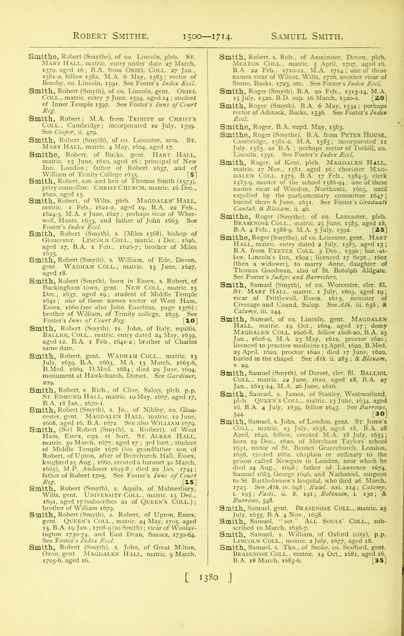 Smith, Robert (Smyth), of co. Lincoln, gent. Oriel Coll., matric. entry 7 June, 1594, aged 14 ; student of Inner Temple 1597. See Foster’s Inns of Court See Cooper, ii. 479. •^ssxss:#;. sssr ST- of Bucks, gent. Hart Hall, aged 17, B.A. 1 Feb., 1626-7; brother of Miles “S'SrtiS °.s ^.D5“: , s. Robert, of lingham town, gent. New Coll., matric. 15 , 1637, aged 19; student of Middle Temple smlism^ Smith, Robert, s. Rich., of Clive, Salop, pleb. p.p. St. Edmund Hall, matric. 10May, 1667, aged 17. Smith!’ fir? Robert'(Smfih)Sse ^oben^of* West Ham, Essex, equ. et bart. St. Alban Hall, ^•a^r^jL^vs: 72.312 (Smyth), B.A. 20 Feb., 1513-! o, B.D. sup. 16 March, 1520-1. .■'A :4r?se/»^ ‘wsmsm^ evnelled by the parliament---'' rommi.,«e tA„, • LrX£tft WMMimi Calamy, iii. 144. Smith, Samuel, of co. Lincoln, gent. Magdalen Magdalen Coll9160A8, fellow ifoiao? B.A™ 5 Jan., 1608-9. M.A. 23 May. 1612. proctor 1620; buried in the chapel. See Ath. ii. 283 ; & Bloxam, v. 29. Jan., 1613-14, M.AJ26 June, i6i6S ’ 7 16, B.A. 4 July, 1639, fellow 1643. See Burrows, 544- [30] i6S6, ejected 1662, chaplain or ordinary to the Smith, Samuel, gent. Brasenose Coll., matric. 25 coll- sub- Smith, '^Samudf't1 ’ wfniam. of Oxford (city), p.p. ftzsSisZ*---M