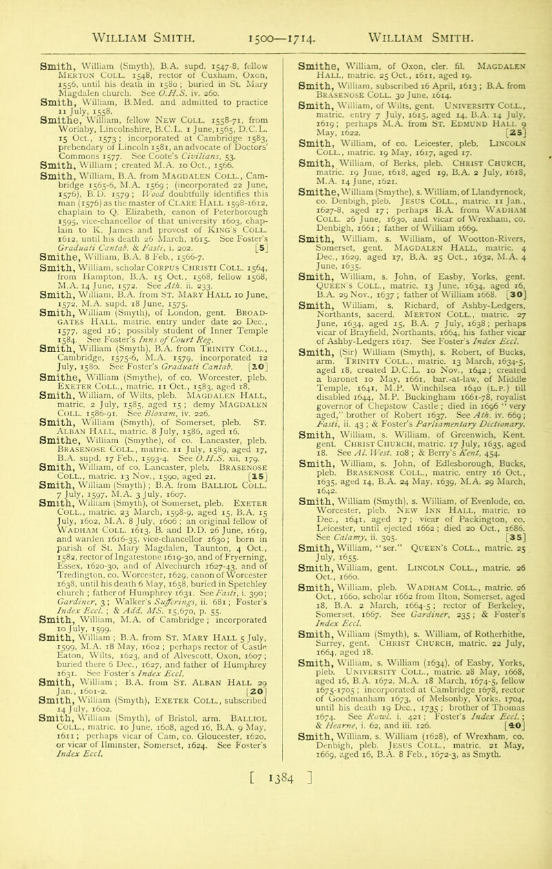 Smith, William (Smyth), B.A. supd. 1547-8. fellow Merton Coll. 1548, rector of Cuxham, Oxon, 1556, until his death in 1580; buried in St. Mary Magdalen church. See O.H.S. iv. 260. Smith, William, B.Med. and admitted to practice 11 July, 1558. Smithe, William, fellow New Coll. 1558-71, from Worlaby, Lincolnshire, B.C.L. 1 June,1565, D.C.L. 15 Oct., 1573; incorporated at Cambridge 1583, prebendary of Lincoln 1581, an advocate of Doctors' Commons 1577. See Coote’s Civilians, 53. Smith, William ; created M.A. 10 Oct., 1566. Smith, William, B.A. from Magdalen Coll., Cam- bridge 1505-6, M.A. 1569; (incorporated 22 June, 1576), B. D. 1579 ; Wood doubtfully identifies this man (1576) as the master of Clare Hall 1598-1612, chaplain to Q. Elizabeth, canon of Peterborough 1595, vice-chancellor of that university 1603, chap- lain to K. James and provost of King's Coll. 1612, until his death 26 March, 1615. See Foster's Graduati Cantab. & Fasti, i. 202. 5 Smithe, William, B.A. 8 Feb., 1566-7. Smith, William, scholar Corpus Christi Coll. 1564, from Hampton, B.A. 15 Oct., 1568, fellow 1568, M.A. 14 June, 1572. See Ath. ii. 233. Smith, William, B.A. from St. Mary Hall 10 June, 1572, M.A. supd. 18 June, 1575. Smith, William (Smyth), of London, gent. Broad- gates Hall, matric. entry under date 20 Dec., 1577, aged 16; possibly student of Inner Temple 1584. See Foster's Inns of Court Reg. Smith, William (Smyth), B.A. from Trinity Coll., Cambridge, 1575-6, M.A. 1579, incorporated 12 July, 1580. See Foster's Graduati Cantab. [IO] Smithe, William (Smythe), of co. Worcester, pleb. Exeter Coll., matric. 11 Oct., 1583, aged 18. Smith, William, of Wilts, pleb. Magdalen Hall, matric. 2 July, 1585, aged 15; demy Magdalen Coll. 1586-91. See Bloxam, iv. 226. Smith, William (Smyth), of Somerset, pleb. St. Alban Hall, matric. 8 July, 1586, aged 16. Smithe, William (Smythe), of co. Lancaster, pleb. Brasenose Coll., matric. n July, 1589, aged 17, B.A. supd. 17 Feb., 1593-4. See O.H.S. xii. 179. Smith, William, of co. Lancaster, pleb. Brasenose Coll., matric. 13 Nov., 1590, aged 21. [I5j Smith, William (Smyth) ; B.A. from BALLIOL Coll. Coll., matric. 23 March, 1598-9, aged 15, B.A. 15 July, 1602, M.A. 8 July, 1606 ; an original fellow of Wadham Coll. 1613, B. and D.D. 26 June, 1619, and warden 1616-35, vice-chancellor 1630; born in parish of St. Mary Magdalen, Taunton, 4 Oct., 1582, rector of Ingatestone 1619-30, and of Fryerning, Essex, 1620-30, and of Alvechurch 1627-43, and of Tredington, co. Worcester, 1629, canon of Worcester 1638, until his death 6 May, 1658, buried in Spetchley church ; father of Humphrey 1631. See Aar*', i. 390; Gardiner, 3 ; Walker's Sufferitigs, ii. 681; Foster's Index Eccl. ; & Add. MS. 15,670, p. 55. Smith, William, M.A. of Cambridge ; incorporated 10 July, 1599. Smith, William ; B.A. from St. Mary Hall 5 July, 1599, M.A. 18 May, 1602 ; perhaps rector of Castle Eaton, Wilts, 1623, and of Alvescott, Oxon, 1607 ; buried there 6 Dec., 1627, and father of Humphrey 1631. See Foster's Index Eccl. Smith, William; B.A. from St. Alban Hall 29 Jan., 1601-2. [201 Smith, William (Smyth), Exeter Coll., subscribed 14 J uly, 1602. Smith, William (Smyth), of Bristol, arm. Balliol Coll., matric. 10 June, 1608, aged 16, B.A. 9 May, 1611; perhaps vicar of Cam, co. Gloucester, 1620, or vicar of Ilminster, Somerset, 1624. See Foster's Index Eccl. Smithe, William, of Oxon, cler. fil. Magdalen Hall, matric. 25 Oct., 1611, aged 19. Smith, William, subscribed 16 April, 1613 ; B.A. from Brasenose Coll. 30 June, 1614. Smith, William, of Wilts, gent. University Coll., matric. entry 7 July, 1615, aged 14, B.A. 14 July, 1619; perhaps M.A. from St. Edmund Hall o May, 1622. l25j Smith, William, of co. Leicester, pleb. Lincoln Coll. , matric. 19 May, 1617, aged 17. Smith, William, of Berks, pleb. Christ Church, matric. 19 June, 1618, aged 19, B.A. 2 July, 1618, M.A. 14 June, 1621. Smithe, William (Smythe), s. William, of Llandyrnock, co. Denbigh, pleb. Jesus Coll., matric. 11 Jan., 1627-8, aged 17; perhaps B.A. from WADHAM Coll. 26 June, 1630, and vicar of Wrexham, co. Denbigh, 1661; father of William 1669. Smith, William, s. William, of Wootton-Rivers, Somerset, gent. Magdalen Hall, matric. 4 Dec., 1629, aged 17, B.A. 25 Oct., 1632, M.A. 4 June, 1635. Smith, William, s. John, of Easby, Yorks, gent. Queen's Coll., matric. 13 June, 1634, aged 16, B.A. 29 Nov., 1637; father of William 1668. [30] Smith, William, s. Richard, of Ashby-Ledgers, Northants, sacerd. Merton Coll., matric. 27 June, 1634, aged 15, B.A. 7 July, 1638 ; perhaps vicar of Brayfield, Northants, 1664, his father vicar of Ashby-Ledgers 1617. See Foster’s Index Eccl. Smith, (Sir) William (Smyth), s. Robert, of Bucks, arm. Trinity Coll., matric. 13 March, 1634-5, aged 18, created D.C.L. 10 Nov., 1642; created a baronet 10 May, 1661, bar.-at-law, of Middle Temple, 1641, M.P. Winchilsea 1640 (L.p.) till disabled 1644, M.P. Buckingham 1661-78, royalist governor of Chepstow Castle ; died in 1696 “ very aged,” brother of Robert 1637. See Ath. iv. 669; Fasti, ii. 43 ; & Foster's Parliamentary Dictionary. Smith, William, s. William, of Greenwich, Kent, gent. Christ Church, matric. 17 July, 1635, aged 18. See Al. West. ro8 ; & Berry’s Kent, 454. Smith, William, s. John, of Edlesborough, Bucks, pleb. Brasenose Coll., matric. entry 16 Oct., 1635, agcd 14, B.A. 24 May, 1639, M.A. 29 March, Smith, William (Smyth), s. William, of Evenlode, co. Worcester, pleb. New Inn Hall, matric. 10 Dec., 1641, aged 17; vicar of Packington, co. Leicester, until ejected 1662; died 20 Oct., 1686. See Calamy, ii. 395. [35] Smith, William, ser. Queen's Coll., matric. 25 July, 1655. Smith, William, gent. Lincoln Coll., matric. 26 Oct., 1660. Smith, William, pleb. Wadham Coll., matric. 26 Oct., 1660, scholar 1662 from Ilton, Somerset, aged 18, B.A. 2 March, 1664-5; rector of Berkeley, Somerset, 1667. See Gardiner, 235; & Foster's Index Eccl. Smith, William (Smyth), s. William, of Rothcrhithe, Surrey, gent. Christ Church, matric. 22 July, 1664, aged 18. Smith, William, s. William (1634), of Easby, Yorks, pleb. University Coll., mauic. 28 May, 1668, aged 16, B.A. 1672, M.A. 18 March, 1674-5, fellow 1675-1705 ; incorporated at Cambridge 1678, rector of Goodmanham 1673, of Melsonby, Yorks, 1704, until his death 19 Dec., 1735 ; brother of Thomas 1674. See Rawl. i. 421; Foster's Index Eccl. ; & Hearne, i. 62, and iii. 126. [40] Smith, William, s. William (1628), of Wrexham, co. Denbigh, pleb. Jesus Coi.l., matric. 21 May, 1669, aged 16, B.A. 8 Feb., 1672-3, as Smyth.