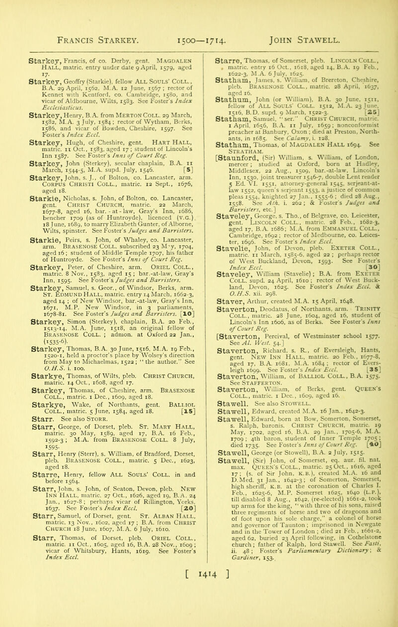 £1X1“*“ «* s Starkey, Hugh, of Cheshire, gent. Hart Hall, sna *\a *«r st Starlde'Nicholas. a John. .1 Bolton, co. U~u«r. IsSsfiSlli |^F|aills£ □ Hall, matric. entry 14 March, 1662-3, aged 14 ; of New Windsor, bar.-at-law, Gray's Inn. 1678-81^'See SerSS'JS I^SS^S] irkey, Simon (Sterkey), chaplain, B.A. 20 Feb., p^^ar; aratiaK iarkey, Thomas. B.A. 30 June. 1516. M.A. 19 Feb., O.H.S. i. 100. staS:^^.,^n: BRASEN0SE Starr, George, of Dorset, pleb. St. Mary Hall, stalk%7'fellow ALL Souls’ Colu in and Starr, John, s. John, of Seaton, Devon, pleb. New Inn Hall, matric. 27 Oct., 1626, aged 19, B.A. 24 ft IMJSSa^ RiUington'Y&si Starr, Samuel, of Dorset, gent. St. Alban Hall, matric. 13 Nov., 1602, aged t7 ; B.A. from CHRIST Church 18 June, 1607, M.A. 6 July, 1610. Sts2r-HSHAs:?frSi starre, Thomas, of Somerset, pleb. Lincoln Coll., . matric. entry 16 Oct., 1618, aged 14. B.A. 19 Feb., 8taSr% wat ja statham, Thora^.ComACDAi.EN8HALL 1694. See Inn, 1530, joint treasureJfsV,. double Lent reader aged 17, B.A. 1686; M.A. from Emmanuel Coll., SSSTi BUSSZ £S£ •“ISlSisl Stag?„Jt0Nkw“»dH;LbR'™i™ ..B tc ^ ayT‘fas .well, George (or Stowell), B.A. 2 July, 1515- mmiw U.g.V i67Tre-lelec6ted) i66°-2,‘ and7:ffifLondon:died2iF