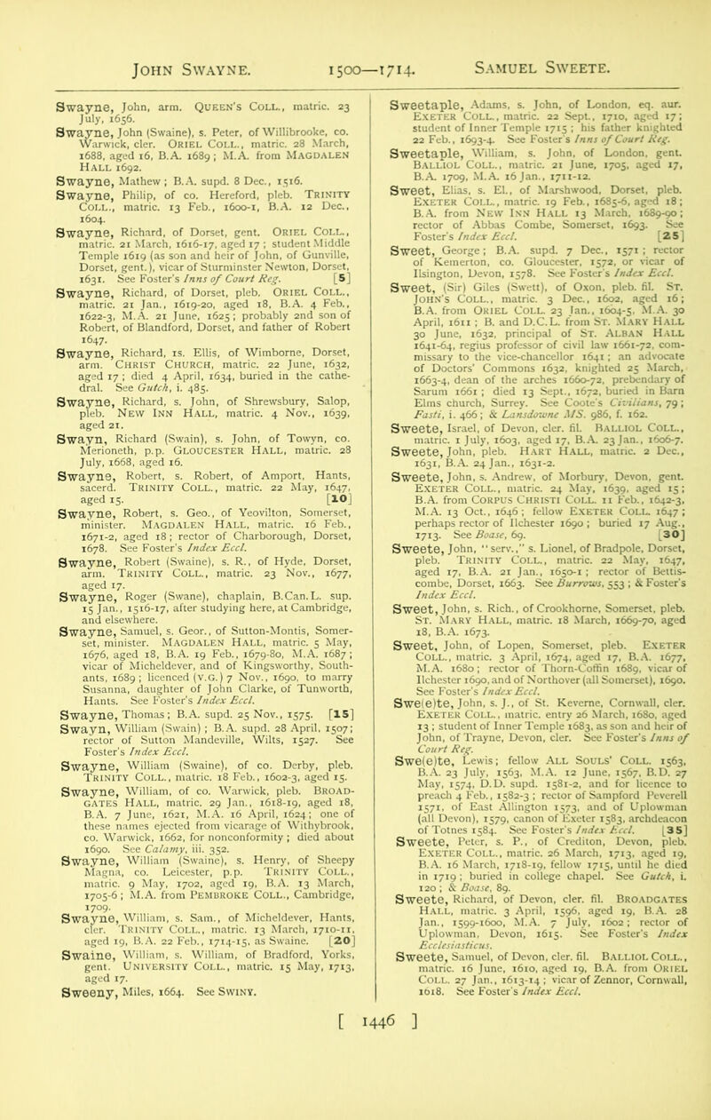 Swayne, John, arm. Queen’s Coll., matric. 23 July, 1656. Swayne, John (Swaine), s. Peter, of Willibrooke, co. Warwick, cler. Oriel Coll., matric. 28 March, 1688, aged 16, B.A. 1689; M.A. from Magdalen Hall 1692. Swayne, Mathew ; B.A. supd. 8 Dec., 1516. Swayne, Philip, of co. Hereford, pleb. Trinity Coll., matric. 13 Feb., 1600-1, B.A. 12 Dec., 1604. Swayne, Richard, of Dorset, gent. Oriel Coll., matric. 21 March, 1616-17, aged 17 ; student Middle Temple 16x9 (as son and heir of John, of Gunville, Dorset, gent.), vicar of Sturminster Newton, Dorset, 1631. See Foster's Inns of Court Reg. [5] Swayne, Richard, of Dorset, pleb. Oriel Coll., matric. 21 Jan., 1619-20, aged 18, B.A. 4 Feb., 1622-3, M.A. 21 June, 1625; probably 2nd son of Robert, of Blandford, Dorset, and father of Robert 1647. Swayne, Richard, is. Ellis, of Wimborne, Dorset, arm. Christ Church, matric. 22 June, 1632, aged 17 ; died 4 April, 1634, buried in the cathe- dral. See Gutch, i. 485. Swayne, Richard, s. John, of Shrewsbury, Salop, pleb. New Inn Hall, matric. 4 Nov., 1639, aged 21. Swayn, Richard (Swain), s. John, of Towyn, co. Merioneth, p.p. Gloucester Hall, matric. 28 July, 1668, aged 16. Swayne, Robert, s. Robert, of Amport, Hants, sacerd. Trinity Coll., matric. 22 May, 1647, aged 15. [10] Swayne, Robert, s. Geo., of Yeovilton, Somerset, minister. Magdalen Hall, matric. 16 Feb., 1671-2, aged 18; rector of Charborough, Dorset, 1678. See Foster's Index Eccl. Swayne, Robert (Swaine), s. R., of Hyde, Dorset, arm. Trinity Coll., matric. 23 Nov., 1677, aged 17. Swayne, Roger (Swane), chaplain, B.Can.L. sup. 15 Jan., 1516-17, after studying here, at Cambridge, and elsewhere. Swayne, Samuel, s. Geor., of Sutton-Montis, Somer- set, minister. MAGDALEN Hall, matric. 5 May, 1676, aged 18, B.A. 19 Feb., 1679-80, M.A. 1687; vicar of Micheldever, and of Kingsworthy, South- ants, 1689; licenced (v.G.) 7 Nov., 1690, to marry Susanna, daughter of John Clarke, of Tunworth, Hants. See Foster's Index Eccl. Swayne, Thomas; B.A. supd. 25 Nov., 1575. [15] Swayn, William (Swain) ; B.A. supd. 28 April, 1507; rector of Sutton Mandeville, Wilts, 1527. See Foster’s Index Eccl. Swayne, William (Swaine), of co. Derby, pleb. Trinity Coll., matric. 18 Feb., 1602-3, aged 15. Swayne, William, of co. Warwick, pleb. Broad- gates Hall, matric. 29 Jan., 1618-19, aged 18, B.A. 7 June, 1621, M.A. 16 April, 1624; one of these names ejected from vicarage of Withybrook, co. Warwick, 1662, for nonconformity ; died about 1690. See Calamy, iii. 352. Swayne, William (Swaine), s. Henry, of Sheepy Magna, co. Leicester, p.p. Trinity Coll., matric. 9 May, 1702, aged 19, B.A. 13 March, 1705-6; M.A. from Pembroke Coll., Cambridge, 1709. Swayne, William, s. Sam., of Micheldever, Hants, cler. Trinity Coll., matric. 13 March, 1710-n, aged 19, B.A. 22 Feb., 1714-15, as Swaine. [20] Swaine, William, s. William, of Bradford, Yorks, gent. University Coll., matric. 15 May, 1713, aged 17. Sweeny, Miles, 1664. See Swiny. Sweetaple, Adams, s. John, of London, eq. aur. Exeter Coll. , matric. 22 Sept., 1710, aged 17; student of Inner Temple 1715 ; his father knighted 22 Feb., 1693-4. See Foster's Inns of Court Reg. Sweetaple, William, s. John, of London, gent. Balliol Coll., matric. 21 June, 1705, aged 17, B.A. 1709, M.A. 16 Jan., 1711-12. Sweet, Elias, s. EL, of Marshwood, Dorset, pleb. Exeter Coll., matric. 19 Feb., 1685-6, aged 18; B.A. from New Inn Hall 13 March, 1689-90; rector of Abbas Combe, Somerset, 1693. See Foster's Index Eccl. [25] Sweet, George; B.A. supd. 7 Dec., 1571; rector of Kemerton, co. Gloucester, 1572, or vicar of Usington, Devon, 1578. See Foster's Index Eccl. Sweet, (Sir) Giles (Swett), of Oxon. pleb. fil. ST. John's Coll., matric. 3 Dec., 1602, aged 16; B.A. from Oriel Coll. 23 Jan., 1604-5, M.A. 30 April, 1611; B. and D.C.L. from Sr. Mary Hall 30 June, 1632, principal of St. Alban Hall 1641-64, regius professor of civil law 1661-72, com- missary to the vice-chancellor 1641; an advocate of Doctors' Commons 1632, knighted 25 March, 1663-4, dean of the arches 1660-72, prebendary of Sarum 1661 ; died 13 Sept., 1672, buried in Barn Elms church, Surrey. See Coote's Civilians, 79; Fasti, i. 466; & Lansdowne MS. 986, f. 162. Sweete, Israel, of Devon, cler. fiL Bali i matric. 1 July, 1603, aged 17, B.A 23Jan., 1606-7. Sweete, John, pleb. Hart Hall, matric. 2 Dec., 1631, B.A. 24 Jan., 1631-2. Sweete, John, s. Andrew, of Morbuiy, Devon, gent. Exeter Coll. , matric. 24 May, 1639, aged 15; B.A. from Corpus Christi Coll, ii Feb., 1642-3, M.A. 13 Oct., 1646 ; fellow Exeter Coll. 1647 ; perhaps rector of Ilchester 1690; buried 17 Aug., 1713. See Boase, 69. .30] Sweete, John, serv., s. Lionel, of Bradpole, Dorset, pleb. Trinity Coll., matric. 22 May, 1647, aged 17, B.A. 21 Jan., 1650-1 ; rector of Bettis- combe, Dorset, 1663. See Burrows, 553 ; & Foster's Index Eccl. Sweet, John, s. Rich., of Crookhome, Somerset, pleb. St. Mary Hall, matric. 18 March, 1669-70, aged 18, B.A. 1673. Sweet, John, of Lopen, Somerset, pleb. Exeter Coll., matric. 3 April, 1674, aged 17, B.A. 1677, M.A. 1680; rector of Thorn-Coffin 1689, vicar of Ilchester 1690, and of Northover (all Somerset), 1690. See Foster’s Index Eccl. Swe(e)te, John, s. J., of St. Keverne, Cornwall, cler. Exeter Coll. , matric. entry 26 March, 1680. aged 13 ; student of Inner Temple 1683, as son and heir of John, of Trayne, Devon, cler. See Foster's Inns of Court Reg. Swe(e)te, Lewis; fellow All Souls' Coll. 1563, B.A. 23 July, 1563, M.A. 12 June, 1567. B.D. 27 May, 1574, D.D. supd. 1581-2, and for licence to preach 4 Feb., 1582-3 ; rector of Sampford Peverell 1571, of East Allington 1573, and of U plowman (all Devon), 1579, canon of Exeter 1583, archdeacon of Totnes 1584. See Foster's Index Eccl. L35] Sweete, Peter, s. P., of Crediton, Devon, pleb. Exeter Coll., matric. 26 March, 1713, aged 19, B.A. 16 March, 1718-19, fellow 1715, until he died in 1719 ; buried in college chapel. See Gutch, i. 120 ; & Boase, 89. Sweete, Richard, of Devon, cler. fil. Broadgates Hall, matric. 3 April, 1596, aged 19, B.A. 28 Jan., 1599-1600, M.A. 7 July, 1602; rector of Uplowman, Devon, 1615. See Foster's Index Ecclesiasticus. Sweete, Samuel, of Devon, cler. fil. Balliol Coll., matric. 16 June, 1610, aged 19, B.A. from Oriel Coll. 27 Jan., 1613-14 ; vicar of Zennor, Cornwall, 1618. See Foster's Index Eccl.