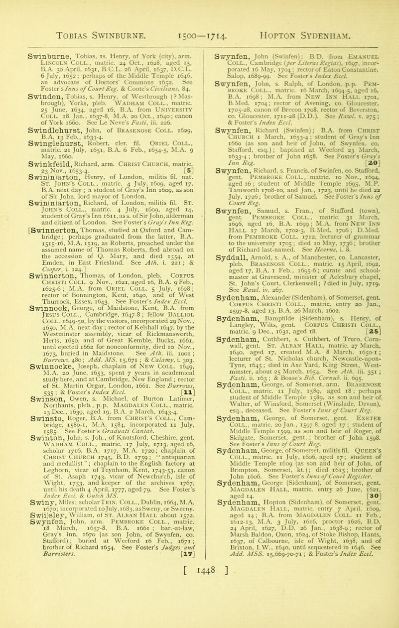 as, is. Henry, of York (city), arm. ' •VEST#'* eg. & Coote's Civilians, 84. 25 June, 1634, aged 16, B.A. from University SSi'tS: — Sw(i)sley, William, of St/alban Hall .about 1572. Swynfen, John, arm. Pembroke Coll., matric. ~''Ml MlizSi m ssss. ffjass S2S5SJ ■-ea&iftsi SUE '£H^a. W«,< brother of John 1658. See /««3'l^br0ther °f J°hn l6SS- See F°Ster’S °(i'o} 5d i6|E“tS“Eo|0MWdl“Trap“ «£' mS s^'r^cS: ia-s a saSSSTSSf^ r^552£^iSJ»S HSS§Ssss*** 1640, aged 17, created M.A. 8 March, 1650-1; '«SS3 r nsof Court Reg. ,,;(5=,U„ o,,o,„ ,59S. tsmsss: B. A Afrom ‘magdaueI? Coll^'ii Fd^’, Add. MSS. 15,669-70-71; & Foster's Index Eccl. [ 1443 ]