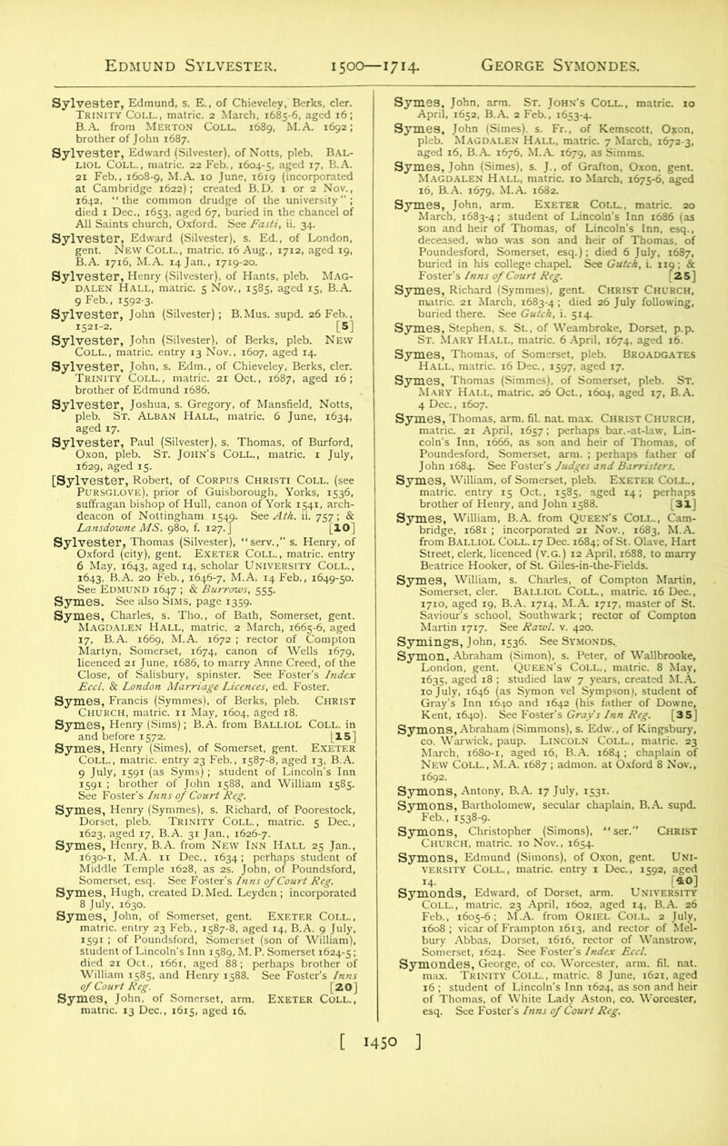 N°m'pitb' bal‘ i&s&a&’as m '•”pdrtii Sylvester, John (Silvester), of Berks, pleb. New COLL., matric. entry 13 Nov., 1607, aged 14. WSSS-^3 Z SrStfStfS 1629, aged iS. er, Robert, of Corpus Christi Coll, (see (love), prior of Guisborough, Yorks. 1536. 6 May, 1643, aged 14, scholar University Coll., 2»£J£3?; HStSfS'*- ,6*-5°- 17. B.A. 1669, M.A. 1672 ; rector of Compton gfiii€sl.3 Wlm“,s,s- sgSiSsa SiftJS £82 25£?K5S- ,h„. of Somerset, arm. EXETER Coll.. ffi^SS^iZJSfES ftS aged 16. B.A. 1676, M.A. 1679. as Simms. Stt^'Ssar^ ”a*SH3a“s= ja ss w.8*” SLSBfSflSft i^sajssjjSEJBr Symes, William, of Somerset, pleb. Exeter Coll. , s&j&as&ifiar* - -» S^SJS? ’b^coI'l^SS £22: ISSd.o£?'A-,7!4, M,A ,7‘7' m“-r °'Sl- SymingsJohn, ,;36. SeeSfMONDS. *T&2S? »<5T: ZJCTBfe 1635. aged ,8 ; studied law J years, treated M.A. SJIChurch, matricP 10 Nov., 1654. Symons, Edmund (Simons), of Oxon, gent. Uni- versity COLL., matric. entry 1 Dec., 1592, aged Svmonds, Edward, of Dorset, arm. University SSrJtt sA-^cA. Vti 1608 ; vicar of Frampton 1613, and rector of Mel- sSS2„r“ esq. See Foster's Inns of Court Reg. [ I4SO ]