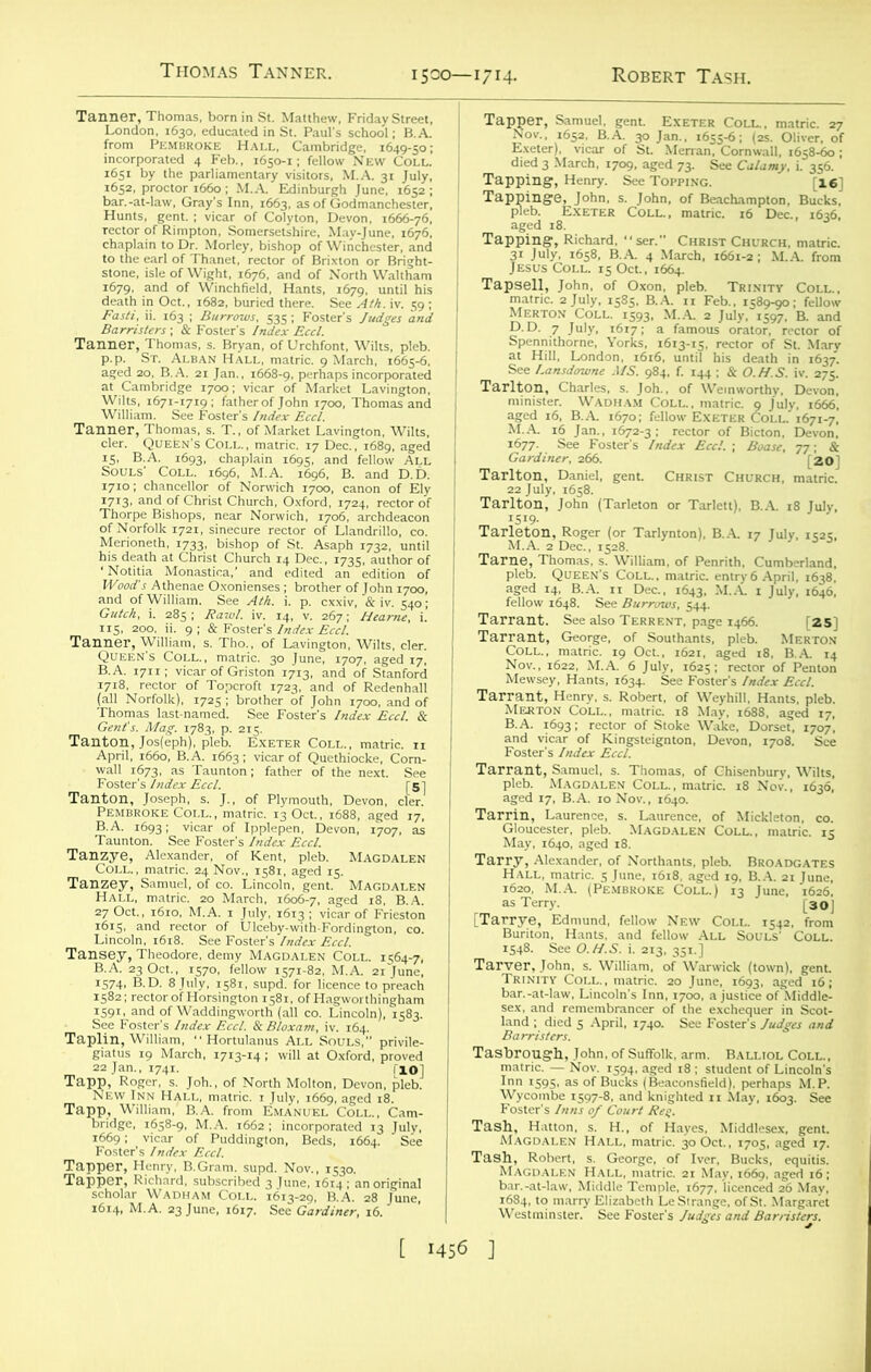 Thomas Tanner. 1500—1714. Robert Tash. KKREsrsa bar.-at-law, Gray's Inn, ,663. as of Godmanchesier, Hums. gent.; vicar of Colyton. Devon. ,666-76. stone, isle of Wight, 1676, and of North Waltham illlSiSr^s ^'SSi,ESS£tSS of Market Lavington, ' ’■'gSSSSISs' ry. See Topping. [16] aKf wm £gj*S? I bfo.h£mU“,VZ Gulch, i. 285, Jlawt. iv. 14. v. 267; Tanner^William,'s^Tho'ro^Lavfn^on. Wilts. *. TanA,°°: i&ty-M',ss&r&s sL^iron;“'ro,*hen~ g Tanzye, Alexander, of Kent, pleb. Magdalen Lincoln, 1618. See Foster's Index Eccl. l;- ** March, 1713-14 “wfuat^ Oxford, proved “iisgiS >-is L RiSr B. A5 T mSSmaS Spssil fe^ow7648 Sez? e-C''1643' M A‘ 1 Ju'y’ l646' [25] ™3S*: -ix-H \jzztisr Tar&HSL!: *Sfi 18 ti8§b5^ *5 1548. See O.H.S. i. 213, 351.] imi Magdalen Hall, matric. 30 Oct., 1705, aged 17. Magdalen Hall °matrief 2J'mayfrfS69*'a^d16; bar.-at-law, Middle Temple, 1677, licenced 26 May.