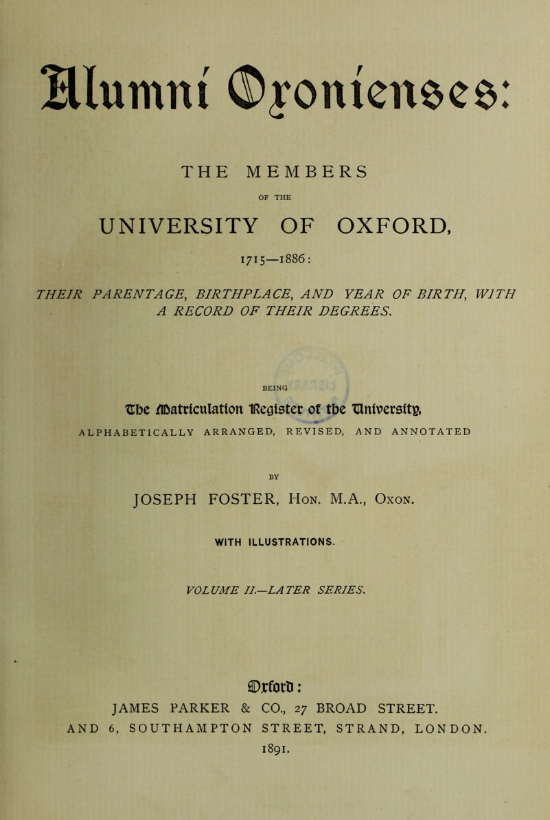 Blumnt ©yomcnece: THE MEMBERS OF THE UNIVERSITY OF OXFORD, 1715—1886 : THEIR PARENTAGE, BIRTHPLACE, AND YEAR OF BIRTH, WITH A RECORD OF THEIR DEGREES. BEING Ube flbatrtculatfon iRegister of tbe THniverstt& ALPHABETICALLY ARRANGED, REVISED, AND ANNOTATED BY JOSEPH FOSTER, Hon. M.A., Oxon. WITH ILLUSTRATIONS. VOLUME II—LATER SERIES. ©rforD: JAMES PARKER & CO., 27 BROAD STREET. AND 6, SOUTHAMPTON STREET, STRAND, LONDON. 1891.