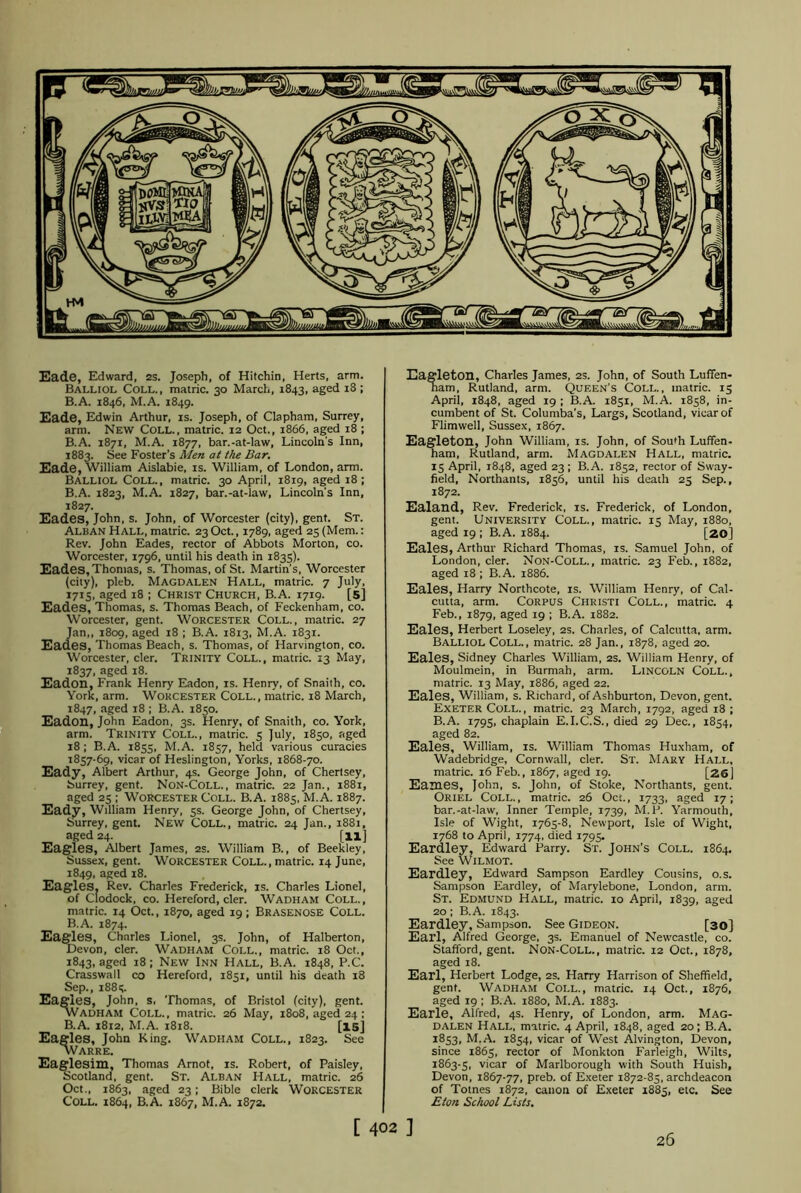 Eade, Edward, 2S. Joseph, of Hitchin, Herts, arm. Balliol Coll., matric. 30 March, 1843, aged 18 ; B.A. 1846, M.A. 1849. Eade, Edwin Arthur, is. Joseph, of Clapham, Surrey, arm. New Coll., matric. 12 Oct., 1866, aged 18 ; B.A. 1871, M.A. 1877, bar.-at-law, Lincoln's Inn, 1883. See Foster’s Men at the Bar. Eade, William Aislabie, is. William, of London, arm. Balliol Coll., matric. 30 April, 1819, aged 18; B.A. 1823, M.A. 1827, bar.-at-law, Lincoln's Inn, 1827. Eades, John, s. John, of Worcester (city), gent. St. Alban Hall, matric. 23 Oct., 1789, aged 25 (Mem.: Rev. John Eades, rector of Abbots Morton, co. Worcester, 1796, until his death in 1835). Eades, Thomas, s. Thomas, of St. Martin’s, Worcester (city), pleb. Magdalen Hall, matric. 7 July, 1715, aged 18 ; Christ Church, B.A. 1719. [5] Eades, Thomas, s. Thomas Beach, of Feckenham, co. Worcester, gent. Worcester Coll., matric. 27 Jan,, 1809, aged 18 ; B.A. 1813, M.A. 1831. Eades, Thomas Beach, s. Thomas, of Harvington, co. Worcester, cler. Trinity Coll., matric. 13 May, 1837, aged 18. Eadon, Frank Henry Eadon, is. Henry, of Snaith, co. York, arm. Worcester Coll., matric. 18 March, 1847, aged 18 ; B.A. 1850. Eadon, John Eadon, 3s. Henry, of Snaith, co. York, arm. Trinity Coll., matric. 5 July, 1850, aged 18; B.A. 1855, M.A. 1857, held various curacies 1857-69, vicar of Heslington, Yorks, 1868-70. Eady, Albert Arthur, 4s. George John, of Chertsey, Surrey, gent. Non-Coll., matric. 22 Jan., 1881, aged 25 ; Worcester Coll. B.A. 1885, M.A. 1887. Eady, William Henry, 5s. George John, of Chertsey, Surrey, gent. New Coll., matric. 24 Jan., 1881, aged 24. [ll] Eagles, Albert James, 2s. William B., of Beekley, Sussex, gent. Worcester Coll., matric. 14 June, 1849, aged 18. Eagles. Rev. Charles Frederick, is. Charles Lionel, of Clodock, co. Hereford, cler. Wadham Coll., matric. 14 Oct., 1870, aged 19; Brasenose Coll. B.A. 1874. Eagles, Charles Lionel, 3s. John, of Halberton, Devon, cler. Wadham Coll., matric. 18 Oct., 1843, aged 18; New Inn Hall, B.A. 1848, P.C. Crasswall co Hereford, 1851, until his death 18 Sep., 1885. Eagles, John, s, Thomas, of Bristol (city), gent. vVadham Coll., matric. 26 May, 1808, aged 24 ; B.A. 1812, M.A. 1818. [15] Eagles, John King. WADHAM COLL., 1823. See WARRE. Eaglesim, Thomas Arnot, is. Robert, of Paisley, Scotland, gent. St. Alban Hall, matric. 26 Oct., 1863, aged 23; Bible clerk WORCESTER Coll. 1864, B.A. 1867, M.A. 1872. Eagleton, Charles James, 2s. John, of South Luffen- nam, Rutland, arm. Queen's Coll., matric. 15 April, 1848, aged 19 ; B.A. 1851, M.A. 1858, in- cumbent of St. Columba’s, Largs, Scotland, vicar of Flimwell, Sussex, 1867. Eagleton, John William, is. John, of South Luffen* ham, Rutland, arm. Magdalen Hall, matric. 15 April, 1848, aged 23 ; B.A. 1852, rector of Sway- field, Northants, 1856, until his death 25 Sep., 1872. Ealand, Rev. Frederick, is. Frederick, of London, gent. University Coll., matric. 15 May, 1880, aged 19 ; B.A. 1884. [20] Eales, Arthur Richard Thomas, is. Samuel John, of London, cler. Non-Coll., matric. 23 Feb., 1882, aged 18 ; B.A. 1886. Eales, Harry Northcote, is. William Henry, of Cal- cutta, arm. Corpus Christi Coll., matric. 4 Feb., 1879, aged 19 ; B.A. 1882. Eales, Herbert Loseley, 2s. Charles, of Calcutta, arm. Balliol Coll., matric. 28 Jan., 1878, aged 20. Eales, Sidney Charles William, 2s. William Henry, of Moulmein, in Burmah, arm. Lincoln Coll., matric. 13 May, 1886, aged 22. Eales, William, s. Richard, of Ashburton, Devon, gent. Exeter Coll., matric. 23 March, 1792, aged 18 ; B.A. 1795, chaplain E.I.C.S., died 29 Dec., 1854, aged 82. Eales, William, is. William Thomas Huxham, of Wadebridge, Cornwall, cler. St. Mary Hall, matric. 16 Feb., 1867, aged 19. [26] Eames, John, s. John, of Stoke, Northants, gent. Oriel Coll., matric. 26 Oct., 1733, aged 17; bar.-at-law. Inner Temple, 1739, M.P. Yarmouth, Isle of Wight, 1765-8, Newport, Isle of Wight, 1768 to April, 1774, died 1795. Eardley, Edward Parry. St. John's Coll. 1864, See Wilmot. Eardley, Edward Sampson Eardley Cousins, o.s. Sampson Eardley, of Marylebone, London, arm. St. Edmund Hall, matric. 10 April, 1839, aged 20; B.A. 1843. Eardley, Sampson. See Gideon. [30] Earl, Alfred George, 3s. Emanuel of Newcastle, co. Stafford, gent. Non-Coll., matric. 12 Oct., 1878, aged 18. Earl, Herbert Lodge, 2s. Harry Harrison of Sheffield, gent. Wadham Coi.l., matric. 14 Oct., 1876, aged 19 ; B.A. 1880, M.A. 1883. Earle, Alfred, 4s. Henry, of London, arm. Mag- dalen Hall, matric. 4 April, 1848, aged 20; B.A. 1853, M.A. 1854, vicar of West Alvington, Devon, since 1865, rector of Monkton Farleigh, Wilts, 1863-5, vicar of Marlborough with South Huish, Devon, 1867-77, preb. of Exeter 1872-85, archdeacon of Totnes 1872, canon of Exeter 1885, etc. See Eton School Lists. [ 402 ] 26