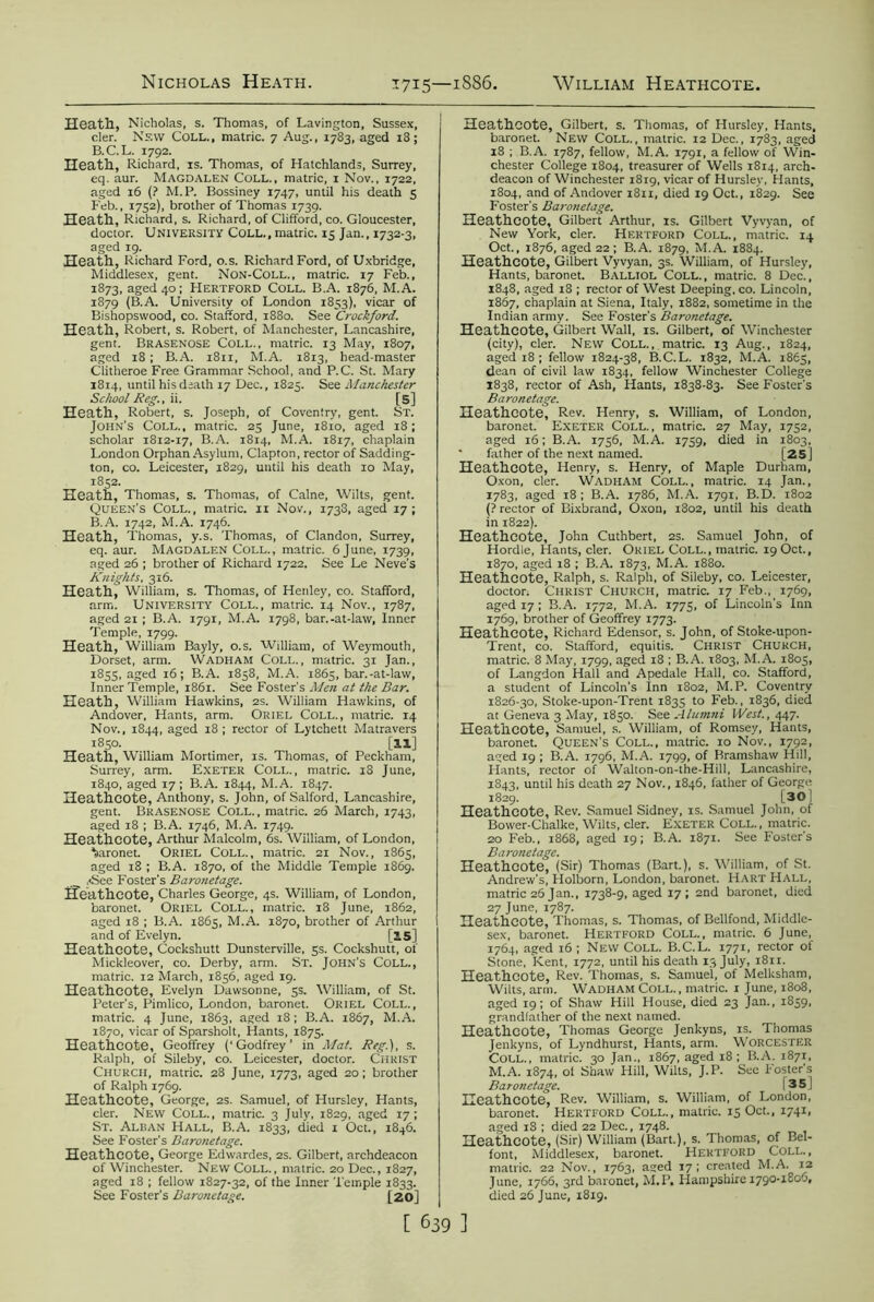 Heath, Nicholas, s. Thomas, of Lavington, Sussex, cler. New Coll., matric. 7 Aug., 1783, aged 18; B.C.L. 1792. Heath, Richard, is. Thomas, of Hatchlands, Surrey, eq. aur. Magdalen Coll., matric, 1 Nov., 1722, aged 16 (? M. P. Bossiney 1747, until his death 5 Feb., 1752), brother of Thomas 1739. Heath, Richard, s. Richard, of Clifford, co. Gloucester, doctor. University Coll., matric. 15 Jan., 1732-3, aged 19. Heath, Richard Ford, o.s. Richard Ford, of Uxbridge, Middlesex, gent. Non-Coll., matric. 17 Feb., 1873, aged 40; Hertford Coll. B.A. 1876, M.A. 1879 (B.A. University of London 1853), vicar of Bishopswood, co. Stafford, 1880. See 'Crockford. Heath, Robert, s. Robert, of Manchester, Lancashire, gent. Brasenose Coll., matric. 13 May, 1807, aged 18 ; B.A. 1811, M.A. 1813, head-master Clitheroe Free Grammar School, and P.C. St. Mary 1814, until his death 17 Dec., 1823. See Manchester School Reg., ii. [5] Heath, Robert, s. Joseph, of Coventry, gent. St. John’s Coll., matric. 25 June, 1810, aged 18; scholar 1812-17, B.A. 1814, M.A. 1817, chaplain London Orphan Asylum, Clapton, rector of Sadding- ton, co. Leicester, 1829, until his death 10 May, 1852. Heath, Thomas, s. Thomas, of Caine, Wilts, gent. Queen's Coll., matric. 11 Nov., 1733, aged 17; B.A. 1742, M.A. 1746. Heath, Thomas, y.s. Thomas, of Clandon, Surrey, eq. aur. Magdalen Coll., matric. 6 June, 1739, aged 26 ; brother of Richard 1722. See Le Neve's Knights, 316. Heath, William, s. Thomas, of Henley, co. Stafford, arm. University Coll., matric. 14 Nov., 1787, aged 21 ; B.A. 1791, M.A. 1798, bar.-at-law, Inner Temple, 1799. Heath, William Bayly, o.s. William, of Weymouth, Dorset, arm. Wadham Coll., matric. 31 Jan., 1855, aged 16; B.A. 1858, M.A. 1865, bar.-at-lavv, Inner Temple, 1861. See Foster's Men at the Bar. Heath, William Hawkins, 2s. William Hawkins, of Andover, Hants, arm. Oriel Coll., matric. 14 Nov., 1844, aged 18 ; rector of Lytchett Matravers 1850. [ll] Heath, William Mortimer, is. Thomas, of Peckham, Surrey, arm. Exeter Coll., matric. 18 June, 1840, aged 17 ; B.A. 1844, M.A. 1847. Heathcote, Anthony, s. John, of Salford, Lancashire, gent. Brasenose Coll., matric. 26 March, 1743, aged 18 ; B.A. 1746, M.A. 1749. Heathcote, Arthur Malcolm, 6s. William, of London, baronet. ORIEL Coll., matric. 21 Nov., 1865, aged 18 ; B.A. 1870, of the Middle Temple 1869. __ ,<See Foster’s Baronetage. Heathcote, Charles George, 4s. William, of London, baronet. Oriel Coll., matric. 18 June, 1862, aged 18 ; B.A. 1865, M.A. 1870, brother of Arthur and of Evelyn. [as] Heathcote, Cockshutt Dunsterville, 5s. Cockshutt, of Mickleover, co. Derby, arm. St. John’s COLL., matric. 12 March, 1856, aged 19. Heathcote, Evelyn Dawsonne, 5s. William, of St. Peter’s, Pimlico, London, baronet. Oriel Coll., matric. 4 June, 1863, aged 18 ; B.A. 1867, M.A. 1870, vicar of Sparsholt, Hants, 1875. Heathcote, Geoffrey (‘Godfrey’ in Mat. Reg.), s. Ralph, of Sileby, co. Leicester, doctor. Christ Church, matric. 28 June, 1773, aged 20; brother of Ralph 1769. Heathcote, George, 2s. Samuel, of Hursley, Hants, cler. New Coll., matric. 3 July, 1829, aged 17; St. Alban Hall, B.A. 1833, died 1 Oct., 1846. See Foster’s Baronetage. Heathcote, George Edwardes, 2s. Gilbert, archdeacon of Winchester. New COLL., matric. 20 Dec., 1827, aged 18 ; fellow 1827-32, of the Inner Temple 1833. See Foster’s Baronetage. [20] Heathcote, Gilbert, s. Thomas, of Hursley, Hants, baronet. New Coll., matric. 12 Dec., 1783, aged 18 ; B.A. 1787, fellow, M.A. 1791, a fellow of Win- chester College 1804, treasurer of Wells 1814, arch- deacon of Winchester 1819, vicar of Hursley, Hants, 1804, and of Andover 1811, died 19 Oct., 1829. See Foster’s Baronetage. Heathcote, Gilbert Arthur, is. Gilbert Vyvyan, of New York, cler. Hertford Coll., matric. 14 Oct., 1876, aged 22 ; B.A. 1879, M.A. 1884. Heathcote, Gilbert Vyvyan, 3s. William, of Hursley, Hants, baronet. Balliol Coll., matric. 8 Dec., 1848, aged 18 ; rector of West Deeping, co. Lincoln, 1867, chaplain at Siena, Italy, 1882, sometime in the Indian army. See Foster's Baronetage. Heathcote, Gilbert Wall, is. Gilbert, of Winchester (city), cler. New Coll., matric. 13 Aug., 1824, aged 18; fellow 1824-38, B.C.L. 1832, M.A. 1865, dean of civil law 1834, fellow Winchester College 1838, rector of Ash, Hants, 1838-83. See Foster’s Baronetage. Heathcote, Rev. Henry, s. William, of London, baronet. Exeter Coll., matric. 27 May, 1752, aged 16; B.A. 1756, M.A. 1759, died in 1803, • father of the next named. [25] Heathcote, Henry, s. Henry, of Maple Durham, Oxon, cler. Wadham Coll., matric. 14 Jan., 1783, aged 18; B.A. 1786, M.A. 1791. B.D. 1802 (? rector of Bixbrand, Oxon, 1802, until his death in 1822). Heathcote, John Cuthbert, 2s. Samuel John, of Hordle, Hants, cler. Oriel Coll., inatric. 19 Oct., 1870, aged 18 ; B.A. 1873, M.A. 1880. Heathcote, Ralph, s. Ralph, of Sileby, co. Leicester, doctor. Christ Church, matric. 17 Feb., 1769, aged 17; B.A. 1772, M.A. 1775, of Lincoln's Inn 1769, brother of Geoffrey 1773. Heathcote, Richard Edensor, s. John, of Stoke-upon- Trent, co. Stafford, equitis. Christ Church, matric. 8 May, 1799, aged 18 ; B.A. 1803, M.A. 1805, of Langdon Hall and Apedale Hall, co. Stafford, a student of Lincoln’s Inn 1802, M.P. Coventry 1826-30, Stoke-upon-Trent 1835 to Feb., 1836, died at Geneva 3 May, 1850. See Alumni West., 447. HeatilCOte, Samuel, s. William, of Romsey, Hants, baronet. Queen’s Coll., matric. 10 Nov., 1792, aged 19 ; B.A. 1796, M.A. 1799, of Bramshaw Hill, Hants, rector of Walton-on-the-Hill, Lancashire, 1843, until his death 27 Nov., 1846, father of George 1829. [30[ Heathcote, Rev. Samuel Sidney, is. Samuel John, of Bower-Chalke, Wilts, cler. Exeter Coll. , matric. 20 Feb., 1868, aged 19; B.A. 1871. See Foster’s Baronetage. Heathcote, (Sir) Thomas (Bart.), s. William, of St. Andrew’s, Holborn, London, baronet. Hart Hall, matric 26 Jan., 1738-9, aged 17; 2nd baronet, died 27 June, 1787. Heathcote, Thomas, s. Thomas, of Bellfond, Middle- sex, baronet. Hertford Coll., matric. 6 June, 1764, aged 16 ; New Coll. B.C.L. 1771, rector of Stone, Kent, 1772, until his death 13 July, 1811. Heathcote, Rev. Thomas, s. Samuel, of Melksham, Wilts, arm. WADHAM COLL., matric. 1 June, 1808, aged 19; of Shaw Hill House, died 23 Jan., 1859, grandfather of the next named. Heathcote, Thomas George Jenkyns, is. Thomas Jenkyns, of Lyndhurst, Hants, arm. Worcester Coll., matric. 30 Jan., 1867, aged 18; B.A. 1871, M.A. 1874, ol Shaw Hill, Wilts, J.P. Sec Foster's Baronetage. I 3 5 i Heathcote, Rev. William, s. William, of London, baronet. Hertford Coll., matric. 15 Oct., 1741, aged 18 ; died 22 Dec., 1748. Heathcote, (Sir) William (Bart.), s. Thomas, of Bel- font, Middlesex, baronet. Hertford Coll., matric. 22 Nov., 1763, aged 17; created M.A. 12 June, 1766, 3rd baronet, M.P. Hampshire 1790-1806, died 26 June, 1819.