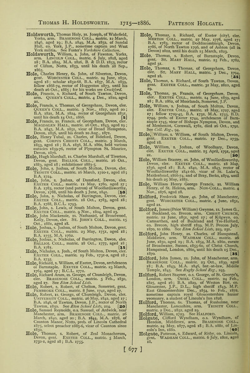 Thomas H. Holdsworth 1715—1886, Patteson Holgate Holdsworth, Thomas Holy, is. Joseph, of Wakefield, Yorks, arm. Brasenose Coll., matric. 12 March, 1846, aged 19 ; B.A. 1849, M.A. 1852, of Sandal Hall, co. York, J.P., sometime captain 2nd West York militia. See Foster’s Yorkshire Collection. Holdsworth, William, s. John, of Fawston, Yorks, arm. Lincoln Coll., matric. 6 July, 1818, aged 18; B.A. 1824, M.A. 1826, B. & D.D. 1853, rector of Clifton, Notts, 1853, until his death 28 Sep., 1865. Hole, Charles Henry, 6s. John, cf Silverton, Devon, gent. Worcester Coll., matric. 24 June, 1852, aged 18; scholar 1852-68, B.A. 1857, M.A. 1859, fellow 1868-74, rector of Hoggeston 1873, until his death 26 Oct., 1885 ; for his works see Crockford. Hole, Francis, s. Richard, of South Tawton, Devon, arm. Queen's Coll., matric. 4 Dec., 1810, aged 21. Hole, Francis, s. Thomas, of Georgeham, Devon, cler. Queen’s Coll., matric. 3 Nov., 1817, aged 20; B.A. 1821, M.A. 1824, rector of Georgeham 1831, until his death 14 Oct., 1866. [5] Hole, Francis, is. Francis, of Georgeham, Devon, cler. Magdalen Hall, matric. 26 Oct., 1843, aged 19 ; B.A. 1847, M.A. 1851, vicar of Broad Hempston, Devon, 1856, until his death 10 Aug., 1871. Hole, Henry Tubal, 2s. Charles, of Bideford, Devon, gent. Corpus Christi Coll., matric. 3 March, 1853, aged 18 ; B.A. 1856, M.A. 1860, held various curacies 1859-76, rector of Plympton St. Maurice, Devon, 1876. Hole, Hugh Marshall, is. Charles Marshall, of Tiverton, Devon, gent. Balliol Coll., matric. 16 Oct., 1883, aged 18 ; exhibitioner 1883-5. Hole, John, s. Joshua, of South Molton, Devon, cler. Trinity Coll., matric. 16 March, 1720-1, aged 18; B.A. 1724. Hole, John, s. Joshua, of Dunsford, Devon, cler. Exeter Coll., matric. n May, 1780, aged 17 ; B.A. 1783, rector (and patron) of Woolfardisworthy, Devon, 1788, until his death 3 June, 1841. [16] Hole, John, s. Nicholas, of Burrington, Devon, cler. Exeter Coll., matric. 18 Oct., 1783, aged 18; B.A. 1788, B.C. L. 1793. Hole, John, s. Lewis, of South Molton, Devon, gent. Exeter Coll., matric. 9 Nov., 1804, aged 23. Hole, John Mackenzie, is. Nathaniel, of Broadwood, Kelly, Devon, cler. St. John’s Coll., matric. 15 Oct., 1881, aged 18. Hole, Joshua, s. Joshua, of South Molton, Devon, gent. Exeter Coll., matric. 23 May, 1751, aged 18; B.A. 1755, M.A. 1762. Hole, Joshua, s. Nicholas, of Burrington, Devon, cler. Balliol Coll., matric. 18 Oct., 1777, aged 18 ; B.A. 1781. [15] Hole, Nicholas, s. Josh., of South Molton, Devon, cler. Exeter Coll., matric. 19 Feb., 1731-2, aged 18; B.A. 1735. Hole, Richard, s. William, of Exeter, Devon, archdeacon ol Barnstaple. Exeter Coll., matrie. 23 March, 1764, aged 17; B.C.L. 1771. Hole, Richard Aram, 2s. George, of Chumleigh, Devon, cler. Brasenose Coll., matric. 5 Feb., 1850, aged 17. See Eton School Lists. Hole, Robert, s. Robert, of Chelton, Somerset, gent. Pembroke Coll., matric. 8 June, 1741, aged 17. Hole, Robert, is. George, of Chumleigh, Devon, cler. University Coll., matric. 26 May, 1842, aged 17 ; B.A. 1846, of Tawton, Devon, J.P., rector of North Tawton, 1850. See Eton School Lists, 214. [20] Hole, Samuel Reynolds, o.s. Samuel, of Ardwick, near Manchester, arm. Brasenose Coll., matric. 26 March, 1840, aged 20; B.A. 1844, M.A. 1878, of Caunton Manor, Notts, preb. of Lincoln Cathedral 1875, select preacher 1885-6, vicar of Caunton since 1850. Hole, Thomas, s. Robert, of Zeal Monachorum, Devon, gent. Exeter Coll., matric. 5 March, 1750-1, aged 18 ; B.A. 1755. Hole, Thomas, s. Richard, of Exeter (city), cler. Merton Coll., matric. 27 May, 1778, aged 17; B.A. 1783, rector of Doddiscombleigh, Devon, 1786, of North Tawton 1796, and of Ashton (all in Devon) 1812, until his death 15 March, 1823. Hole, Thomas, s. Robert, of Barnstaple, Devon, gent. St. Mary Hall, matric. 15 Feb., 1782, aged 31. Hole, Thomas, s. Thomas, of Georgeham, Devon, cler. St. Mary Hall, matric. 3 Dec., 1794, aged 18. [2S] Hole, Thomas, s. Richard, of South Tawton, Devon, gent. Exeter Coll., matric. 31 May, 1810, aged 19- Hole, Thomas, 3s. Francis, of Georgeham, Devon, cler. Exeter Coll., matric. 14 June, 1859, aged 18 ; B.A. 1862, of Moorlands, Somerset, J.P. Hole, William, s. Joshua, of South Molton, Devon, cler. Exeter Coll. , matric. 18 May, 1727, aged 17; fellow 1729-45, B.A. 1732, M.A. 1733, B.D. 1744, preb. of Exeter 1744, archdeacon of Barn- staple 1745, vicar of Bishops Nympton, Devon, and of Menheniot, Cornwall, 1782, died 26 Oct., 1791. See Coll. Reg., 94. Hole, William, s. William, of South Molton, Devon, gent. Exeter Coll., matric. 17 Dec., 1759, aged 18. Hole, William, s. Joshua, of Woollsary, Devon, cler. Exeter Coll., matric. 15 April, 1791, aged 21. [30] Hole, William Brassey, 2s. John, of Woolfardisworthy, Devon, cler. Exeter Coll., matric. 18 May, 1836, aged 18; B.A. 1840, M.A. 1843, rector of Woolfardisworthy 1841-66, vicar of St. Luke’s, Maidenhead, 1866-74, and of Bray, Berks, 1874, until his death 25 May, 1887. Hole, William Henry George Francis, is. William Henry, of St. Helena, arm. Non-Coll., matric. 4 Nov., 1876, aged 18. Holford, Frederick Shaw, 4s. John, of Manchester, gent. Worcester Coll., matric. 4 June, 1851, aged 21. Holford, James (Price William) Gwynne, is. James G., of Buckland, co. Brecon, arm. Christ Church, matric. 12 June, 1851, aged 17; of Kilgwyn, co. Carmarthen, and of Buckland and Tre-Holford, co. Brecon, high sheriff 1859, M.P. Brecon July, 1870, to 1880. See Eton School Lists, 223, 231. Holford, John Henry, 2s. Charles, of Hampstead, Middlesex, arm. Wadham Coll., matric. 26 June, 1850, aged 19; B.A. 1854, M.A. i860, curate of Broadwater, Sussex, 1855-60, of Christ Church, Hampstead, London, i860, until his death 15 Dec., 1870. [35] Holford, John James, is. John, of Manchester, arm. Brasenose Coll., matric. 23 Oct., 1839, aged 18; B.A. 1843, M.A. 1846, bar.-at-law, Middle Temple, 1845. See Rugby School Reg., 193. Holford, Robert Stayner, o.s. George, of St. George’s, London, arm. Oriel Coll., matric. 24 Feb., 1825, aged 16; B.A. 1829, of Weston Birt, co. Gloucester, J.P., D.L., high sheriff 1843, M.P. East Gloucestershire Dec., 1854, to Feb., 1872, sometime captain royal Gloucestershire hussar yeomanry, a student of Lincoln’s Inn 1828. Holford, Thomas, 6s. Thomas, of Rusholme, near Manchester, Lancashire, arm. Trinity Coll., matric. 2 Dec., 1852, aged 19. Holford, William, 1723. See Halford. Holgate, Clifford Wyndham, o.s. Wyndham, of Hendon, Middlesex, arm. Brasenose Coll., matric. 24 May, 1877, aged 18 ; B.A. 1881, of Lin- coln’s Inn, 1880. . [40j Holgate, Patteson, s. Edward, of Risby, co. Lincoln, gent. Wadham Coll., matric. 6 July, 1801, aged 18.