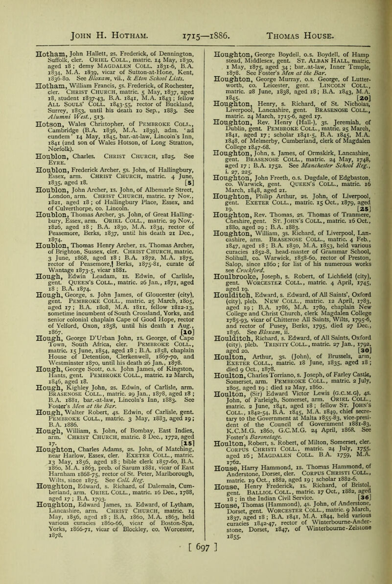 Hotham, John Hallett, 2s. Frederick, of Dennington, Suffolk, cler. Oriel Coll., matric. 14 May, 1830, aged 18 ; demy Magdalen Coll. 1831-6, B.A. 1834, M.A. 1839, vicar of Sutton-at-Hone, Kent, 1836-80. See Bloxam, vii., & Eton School Lists. Hotham, William Francis, 5s. Frederick, of Rochester, cler. Christ Church, matric. 5 May, 1837, aged 18, student 1837-43, B.A. 1841, M.A. 1843 1 fellow All Souls’ Coll. 1843-55, rector of Buckland, Surrey, 1853, until his death 10 Sep., 1883. See Alumni West., 513. Hotson, Wales Christopher, of Pembroke Coll., Cambridge (B.A. 1836, M.A. 1839), adm. 1 ad eundem ' 14 May, 1845, bar.-at-law, Lincoln's Inn, 1841 (2nd son of Wales Hotson, of Long Stratton, Norfolk). Houblon, Charles. Christ Church, 1825. See Eyre. Houblon, Frederick Archer, 5s. John, of Hallingbury, Essex, arm. Christ Church, matric. 4 June, 1835, aged 18. [5] Houblon, John Archer, is. John, of Albemarle Street, London, arm. Christ Church, matric. 17 Nov., 1821, aged 18 ; of Hallingbury Place, Essex, and of Culverthorpe, co. Lincoln. Houblon, Thomas Archer, 3s. John, of Great Halling- bury, Essex, arm. Oriel Coll., matric. 29 Nov., 1826, aged 18 ; B.A. 1830, M.A. 1834, rector of Peasemore, Berks, 1837, until his death 21 Dec., 1874. Houblon, Thomas Henry Archer, is. Thomas Archer, of Brighton, Sussex, cler. Christ Church, matric. 3 June, 1868, aged 18 ; B.A. 1872, M.A. 1875, rector of Peasemore,) Berks, 1875-81, curate of Wantage 1873-5, vicar 1881. Hough, Edwin Leadam, is. Edwin, of Carlisle, gent. Queen’s Coll., matric. 26 Jan., 1871, aged 18 ; B.A. 1874. Hough, George, s. John James, of Gloucester (city), gent. Pembroke Coll., matric. 25 March, 1805, aged 17; B.A. 1808, M.A. 1811, fellow 1812-13, sometime incumbent of South Crossland, Yorks, and senior colonial chaplain Cape of Good Hope, rector of Yelford, Oxon, 1858, until his death 1 Aug., 1867. [lO] Hough, George D’Urban John, is. George, of Cape Town, South Africa, cler. Pembroke Coll., matric. 15 June, 1854, aged 18 ; B.A. 1858, chaplain House of Detention, Clerkenwell, 1867-70, and Westminster 1870, until his death 26 Jan., 1878. Hough, George Scott, o.s. John James, of Kingston, Hants, gent. Pembroke Coll., matric. 12 March, 1846, aged 18. Hough, Kighley John, 2s. Edwin, of Carlisle, arm. Brasenose Coll., matric. 29 Jan., 1878, aged 18 ; B.A. 1881, bar.-at-law, Lincoln’s Inn, 1883. See Foster's Men at the Bar. Hough, Walter Robert, 4s. Edwin, of Carlisle, gent. Pembroke Coll., matric. 3 May, 1883, aged 19; B.A. 1886. Hough, William, s. John, of Bombay, East Indies, arm. Christ Church, matric. 8 Dec., 1772, aged 17- [15] Houghton, Charles Adams, 2s. John, of Matching, near Harlow, Essex, cler. Exeter Coll., matric. 13 May, 1856, aged 18 ; bible clerk 1857-60, B.A. i860, M.A. 1863, preb. of Sarum 1881, vicar of East Harnham 1868-75, rector of St. Peter, Marlborough, Wilts, since 1875. See Coll. Reg. Houghton, Edward, s. Richard, of Dalemain, Cum- berland, arm. Oriel Coll., matric. 16 Dec., 1788, aged 17 ; B.A. 1793. Houghton, Edward James, is. Edward, of Lytham, Lancashire, arm. Christ Church, matric. 14 May, 1856, aged 18 ; B.A. i860, M.A. 1863, held various curacies 1860-66, vicar of Boston-Spa, Yorks, 1866-71, vicar of Blockley, co. Worcester, 1878. Houghton, George Boydell, o.s. Boydell, of Hamp stead, Middlesex, gent. St. Alban Hall, matric. 1 May, 1875, aged 34 ; bar..at-law, Inner Temple, 1878. See Foster’s Men at the Bar. Houghton, George Murray, o.s. George, of Lutter- worth, co. Leicester, gent. Lincoln Coll., matric. 28 June, 1838, aged 18; B.A. 1843, M.A. 1845. [20] Houghton, Henry, s. Richard, of St. Nicholas, Liverpool, Lancashire, gent. Brasenose Coll., matric. 24 March, 1715-6, aged 17. Houghton, Rev. Henry (Hall-), 3s. Jeremiah, of Dublin, gent. Pembroke Coll., matric. 25 March, 1841, aged 17; scholar 1841-5, B.A. 1845, M.A. 1848, of Melmerby, Cumberland, clerk of Magdalen College 1847-68. Houghton, John, s. James, of Ormskirk, Lancashire, gent. Brasenose Coll., matric. 24 May, 1748, aged 17 ; B.A. 1752. See Manchester School Reg., i. 27, 225. Houghton, John Freeth, o.s. Dugdale, of Edgbaston, co. Warwick, gent. Queen’s Coll., matric. 16 March, 1848, aged 21. Houghton, Philip Arthur, 2s. John, of Liverpool, gent. Exeter Coll., matric. 15 Oct., 1879, aged 19- [25] Houghton, Rev. Thomas, 2s. Thomas of Tranmere, Cheshire, gent. St. John's Coll., matric. 16 Oct., 1880, aged 29 ; B.A. 1883. Houghton, William, 3s. Richard, of Liverpool, Lan- cashire, arm. Brasenose Coll., matric. 4 Feb., 1847, aged 18; B.A. 1850, M.A. 1853, held various curacies 1852-8, head-master of Grammar School, Solihull, co. Warwick, 1858-60, rector of Preston, Salop, since i860 ; for list of his numerous works see Crockford. Houlbrooke, Joseph, s. Robert, of Lichfield (city), gent. Worcester Coll., matric. 4 April, 1745, aged 19. Houlditch, Edward, s. Edward, of All Saints’, Oxford (city), pleb. New Coll., matric. 12 April, 1783, aged 19; B.A. 1786, M.A. 1789, chaplain New College and Christ Church, clerk Magdalen College 1785-93, vicar of Chitterne All Saints, Wilts, 1795-6, and rector of Pusey, Berks, 1795, died 27 Dec., 1836. See Bloxam, ii. Houlditch, Richard, s. Edward, of All Saints, Oxford (city), pleb. Trinity Coll., matric. 27 Jan., 1792, aged 20. [30] Houlton, Arthur, 3s. (John), of Brussels, arm, Exeter Coll., matric. 18 June, 1835, aged 18 ; died 9 Oct., 1878. Houlton, Charles Torriano, s. Joseph, of Farley Castle, Somerset, arm. Pembroke Coll., matric. 2 July, 1805, aged 19 ; died 12 May, i860. Houlton, (Sir) Edward Victor Lewis (G.C.M.G), 4s. John, of Farleigh, Somerset, arm. Oriel Coll., matric. 2 June, 1841, aged 18 ; fellow St. John's Coll., 1842-54, B.A. 1845, M.A. 1849, chief secre- tary to the Government at Malta 1855-83, vice-presi- dent of the Council of Government 1881-83, K.C.M.G. i860, G.C.M.G. 24 April, 1868. See Foster’s Baronetage. Houlton, Robert, s. Robert, of Milton, Somerset, cler. Corpus Christi Coll., matric. 24 July, 1755, aged 16; Magdalen Coll. BA. 1759, M.A. House”, Harry Hammond, is. Thomas Hammond, of Anderstone, Dorset, cler. Corpus Christi Coll., matric. 19 Oct., 1882, aged 19 ; scholar 1882-6. House, Henry Frederick, is. Richard, of Bristol, gent. Balliol Coll., matric. 17 Oct., 1882, aged 18 ; in the Indian Civil Service. [36 ] House, Thomas (Hammond), 4s. John, of Anderstone, Dorset, gent. Worcester Coll., matric. 9 March, 1837, aged 18 ; B.A. 1841, M.A. 1844, held various curacies 1842-47, rector of Winterboume-Ander- stone, Dorset, 1847, of Winterbourne-Zelstone 1855.